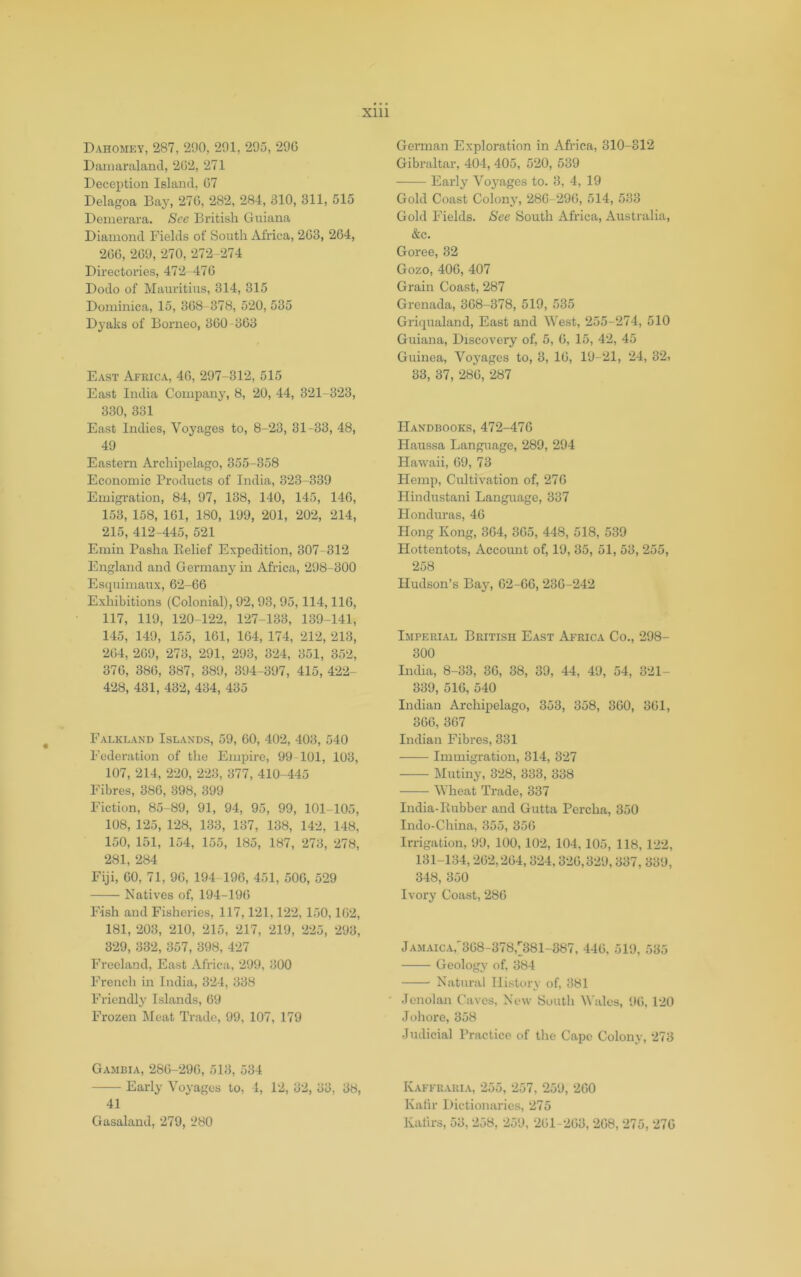 Dahomey, 287, 290, 291, 295, 29G Daiiiaraland, 202, 271 Deception Island, 07 Delagoa Bay, 270, 282, 284, 310, 311, 515 Demerara. See British Guiana Diamond Fields of South Africa, 203, 204, 200, 209, 270, 272-274 Directories, 472 470 Dodo of Mauritius, 314, 315 Dominica, 15, 308-378, 520, 535 Dyaks of Borneo, 300-303 East Africa, 40, 297-312, 515 East India Company, 8, 20, 44, 321-323, 330, 331 East Indies, Voyages to, 8-23, 31-33, 48, 49 Eastern Archipelago, 355-358 Economic Products of India, 323-339 Emigration, 84, 97, 138, 140, 145, 140, 153, 158, 101, 180, 199, 201, 202, 214, 215, 412-445, 521 Emin Pasha Belief Expedition, 307-312 England and Germany in Africa, 298-300 Escpiimaux, 62-GG Exhibitions (Colonial), 92, 93, 95,114,110, 117, 119, 120-122, 127-133, 139-141, 145, 149, 155, 101, 104, 174, 212, 213, 204, 209, 273, 291, 293, 324, 351, 352, 370, 380, 387, 389, 394-397, 415, 422- 428, 431, 432, 434, 435 Falkland Islands, 59, 00, 402, 403, 540 Federation of the Empire, 99 101, 103, 107, 214, 220, 223, 377, 410-445 Fibres, 380, 398, 399 Fiction, 85-89, 91, 94, 95, 99, 101-105, 108, 125, 128, 133, 137, 138, 142, 148, 150, 151, 154, 155, 185, 187, 273, 278, 281, 284 Fiji, GO, 71, 90, 194 190, 451, 500, 529 Natives of, 194-190 Fish and Fisheries, 117,121,122, 150,102, 181, 203, 210, 215, 217, 219, 225, 293, 329, 332, 357, 398, 427 Freeland, East Africa, 299, 300 French in India, 324, 338 Friendly Islands, 09 Frozen Meat Trade, 99, 107, 179 Gambia, 280-290, 513, 534 Early Voyages to, 4, 12, 32, 33, 38, 41 German Exploration in Africa, 310-312 Gibraltar, 404, 405, 520, 539 Early Vo3'ages to. 3, 4, 19 Gold Coast Colon}', 280-290, 514, 533 Gold Fields. See South Africa, Australia, &c. Goree, 32 Gozo, 400, 407 Grain Coast, 287 Grenada, 308-378, 519, 535 Griqualand, East and West, 255-274, 510 Guiana, Discovery of, 5, 0, 15, 42, 45 Guinea, Voj’ages to, 3, 10, 19-21, 24, 32, 33, 37, 280, 287 Handbooks, 472-470 Haussa Language, 289, 294 Hawaii, 09, 73 Hemp, Cultivation of, 270 Hindustani Language, 337 Honduras, 40 Hong Kong, 304, 305, 448, 518, 539 Hottentots, Account of, 19, 35, 51, 53, 255, 258 Hudson’s Ba}', 02-00, 230-242 Imperial British East Africa Co., 298- 300 India, 8-33, 30, 38, 39, 44, 49, 54, 321- 339, 510, 540 Indian Archipelago, 353, 358, 300, 301, 300, 307 Indian Fibres, 331 Immigration, 314, 327 Mutin}', 328, 333, 338 Wheat Trade, 337 India-Eubber and Gutta Percha, 350 Indo-China, 355, 350 Irrigation, 99, 100, 102, 104, 105, 118, 122, 131-134,202,204,324,320,329,337, 339, 348, 350 Ivory Coast, 280 jAMAiCArS08-378,[;381-387, 440, 519, 535 Geology of, 384 Natural History of, 381 Jcnolan Caves, New South Wales, 90, 120 Johore, 358 Judicial Practice of tlie Cape Colony, 273 Kaffraria, 255, 257, 259, 200 Kaiir Dictionaries, 275