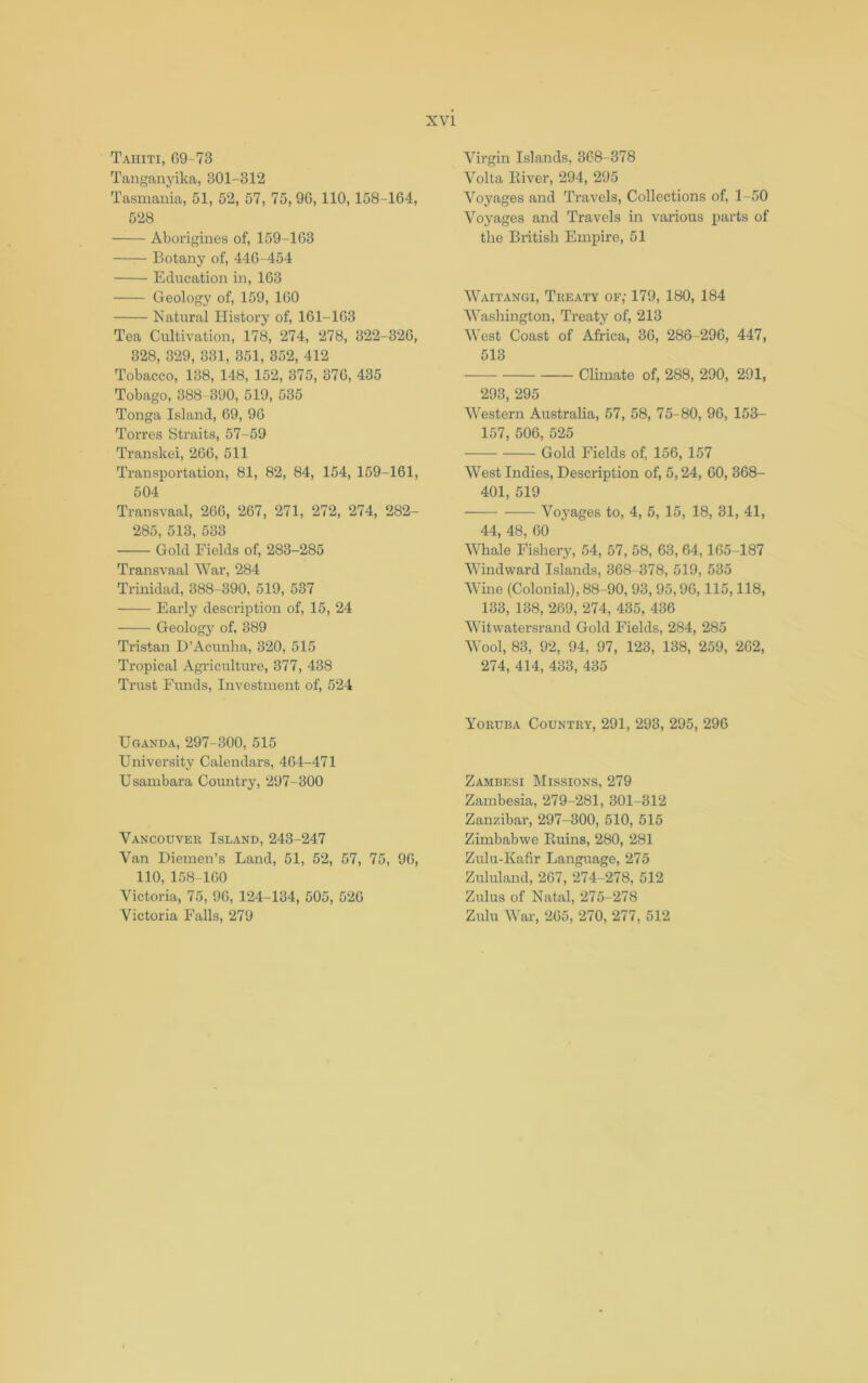 Tahiti, 69-73 Tanganyika, 301-312 Tasmania, 51, 52, 57, 75, 96,110,158-164, 528 Aborigines of, 159-163 Botany of, 446-454 Education in, 163 Geology of, 159, 160 Natural History of, 161-163 Tea Cultivation, 178, 274, 278, 322-326, 328, 329, 331, 351, 352, 412 Tobacco, 138, 148, 152, 375, 376, 435 Tobago, 388 390, 519, 535 Tonga Island, 69, 96 Torres Straits, 57-59 Transkei, 266, 511 Transportation, 81, 82, 84, 154, 159-161, 504 Transvaal, 266, 267, 271, 272, 274, 282- 285, 513, 533 Gold Fields of, 283-285 Transvaal War, 284 Trinidad, 388-390, 519, 537 Early description of, 15, 24 Geologj' of, 389 Tristan H’Acunha, 320, 515 Tropical Agriculture, 377, 438 Trust Funds, Investment of, 524 Uganda, 297-300, 515 University Calendars, 464-471 Usambara Country, 297-300 Vancouver Island, 243-247 Van Diemen’s Land, 51, 52, 57, 75, 96, 110, 158-160 Victoria, 75, 96, 124-134, 505, 526 Victoria Falls, 279 Virgin Islands, 368-378 Volta Eiver, 294, 295 Voyages and Travels, Collections of, 1-50 Voyages and Travels in various parts of the Biitisli Empire, 51 Waitangi, Treaty of; 179, 180, 184 Washington, Treaty of, 213 West Coast of Africa, 36, 286-296, 447, 513 Climate of, 288, 290, 291, 293, 295 Western Australia, 57, 58, 75-80, 96, 153- 157, 506, 525 Gold Fields of, 156, 157 West Indies, Description of, 5,24, 60, 368- 401, 519 Voyages to, 4, 5, 15, 18, 31, 41, 44, 48, 60 Whale Fishery, 54, 57, 58, 63, 64,165-187 Windward Islands, 368 378, 519, 535 Wine (Colonial), 88-90, 93, 95,96,115,118, 133, 138, 269, 274, 435, 436 Witwatersrand Gold Fields, 284, 285 Wool, 83, 92, 94, 97, 123, 138, 259, 262, 274, 414, 433, 435 Yoruba Country, 291, 293, 295, 296 Zambesi Missions, 279 Zambesia, 279-281, 301-312 Zanzibar, 297-300, 510, 515 Zimbabwe Kuins, 280, 281 Zulu-Kafir Language, 275 Zululand, 267, 274-278, 512 Zulus of Natal, 275-278 Zulu War, 265, 270, 277, 512