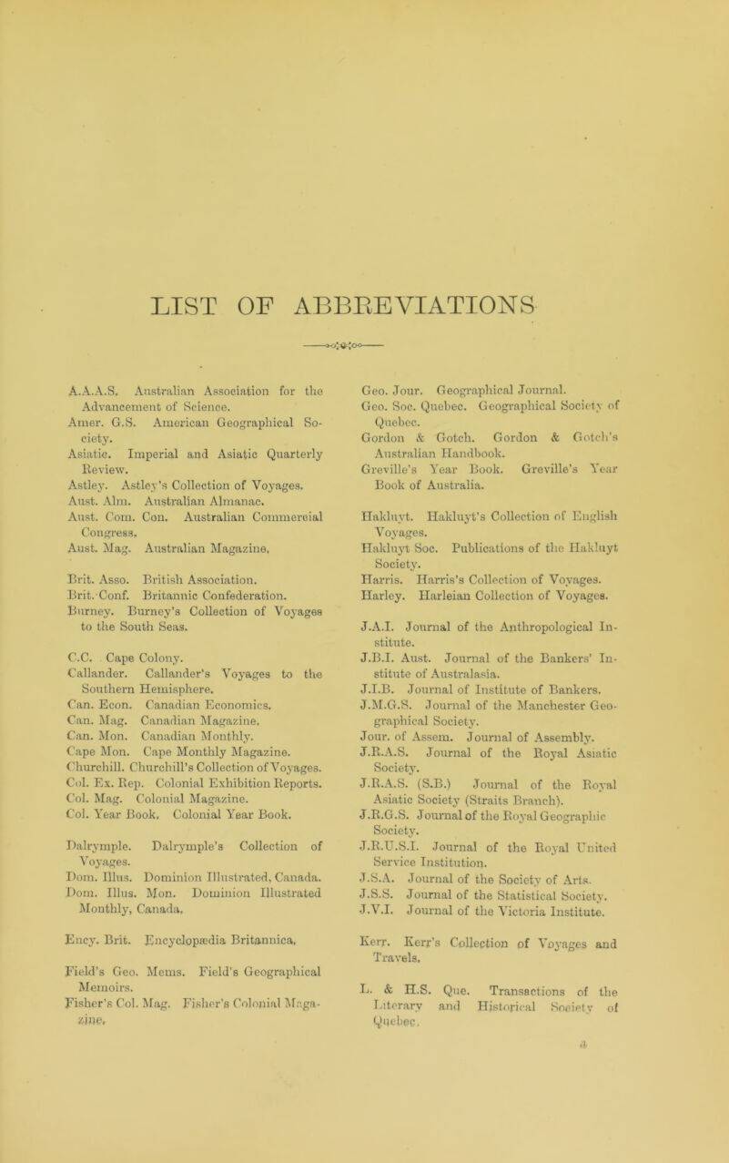 LIST OF ABBEEVIATIONS ■O-o'Ur'oo A.A.A.S, Australian Association for tho Advancement of Science. Amer. G.S. American Geographical So- ciety. Asiatic. Imperial and Asiatic Quarterly lleview. Astley. Astley’s Collection of Voyages, Aust. Aim. Australian Almanac. Aust. Com. Con. Australian Commercial Congress. Aust. Mag. Australian Magazine, Brit. Asso. British Association. Brit. Conf. Britannic Confederation. Burney. Burney’s Collection of Voyages to the South Seas. C.C. Cape Colony. Callander. Callander’s Voyages to the Southern Hemisphere. Can. Econ. Canadian Economics, Can. Mag. Canadian Magazine. Can. Mon. Canadian Monthly. Cape Mon. Cape Monthly Magazine. Churchill. Churchill’s Collection of Voyages. Col. Ex. Rep. Colonial Exhibition Reports, Col. Mag. Colonial Magazine. Col. Year Book, Colonial Year Book. Balrymple. Dalrj^mple’s Collection of Voyages. Bom. Ilhis. Dominion Illustrated, Canada. Bom. Ulus. Mon. Dominion Illustrated lUonthly, Canada, Ency. Brit. Encyclopaedia Britannica, Field’s Geo. Mems. Field's Geographical Memoirs. Fisher’s Col. Mag. Fj.shor’s Colonial Af.aga- Geo. Jour. Geogi'aphical Journal. Geo. Soc. Quebec. Geographical Society of Quebec. Gordon & Gotch. Gordon & Gotch’s Australian Handbook. Greville’s Year Book. Greville’s Year Book of Australia. Hakluyt. Hakluyt’s Collection of English Voyages. Hakluyt Soc. Publications of the Hakluyt Society. Harris. Harris’s Collection of Voyages. Harley. Harleian Collection of Voyages. J.A.I. Journal of the Anthropological In- stitute. J.B.I. Aust. Journal of the Bankers’ In- stitute of Australasia. J.I.B. Journal of Institute of Bankers. J.M.G.S. Journal of the Manchester Geo- graphical Society. Jour, of Assem. Journal of Assembly. J.R.A.S. Journal of the Ro3’al Asiatic Society’. J.R.A.S. (S.B.) Journal of the Royal Asiatic Society (Straits Branch). J.R.G.S. Journal of the Royal Geographic Society. J.R.U.S.I. Journal of the Royal United Service Institution. J.S.A. Journal of the Society of Arts. J.S.S. Journal of the Statistical Society. -J.V.I. Journal of the Victoria Institute. Kerr. Kerr’s Collection of Voyages and Travels, L. & H.S. Que. Transactions of the T.iterary and Historical Society ol Quebec, 4