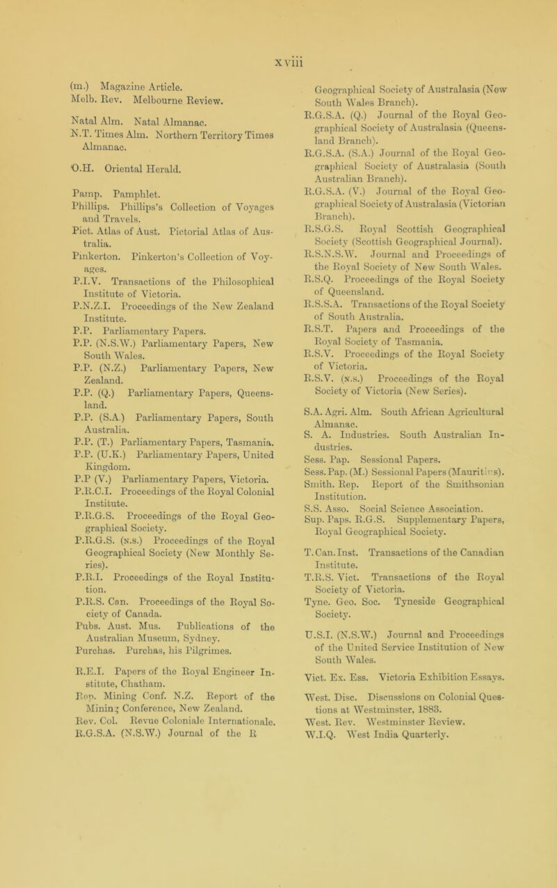 (m.) Magazine Article. Melb. Rev. Melbourne Review. Natal Aim. Natal Almanac. N. T. Times Aim. Northern Territory Times Almanac. O. H. Oriental Herald. Ramp. Pamphlet. Phillips. Phillips’s Collection of Voyages and Travels. Piet. Atlas of Au.st. Pictorial Atlas of Aus- tralia. Pinkerton. Pinkerton’s Collection of Voy- ages. P. I.V. Transactions of the Philosophical Institute of Victoria. P.N.Z.I. Proceedings of the New Zealand Institute. P.P. Parliamentary Papers. P.P. (N.S.W.) Parliamentary Papers, New South Wales. P.P. (N.Z.) Parliamentary Papers, New Zealand. P.P. (Q.) Parliamentary Papers, Queens- land. P.P. (S.A.) Parliamentary Papers, South Australia. P.P. (T.) Parliamentary Papers, Tasmania. P.P. (U.K.) Parliamentary Papers, United Kingdom. P.P (V.) Parliamentary Papers, Victoria. P.R.C.I. Proceedings of the Royal Colonial Institute. P.R.G.S. Proceedings of the Royal Geo- graphical Society. P.R.G.S. (n.s.) Proceedings of the Royal Geographical Society (New Monthly Se- ries). P.R.I. Proceedings of the Royal Institu- tion. P.R.S. Can. Proceedings of the Royal So- ciety of Canada. Pubs. Aust. Mus. Publications of the Australian Museum, Sydney. Purchas. Purchas, his Pilgrimes. R.E.I. Papers of the Royal Engineer In- stitute, Chatham. Ron. Mining Conf. N.Z. Report of the Mining Conference, New Zealand. Rev. Col. Revue Coloniale Internationale. R.G.S.A. (N.S.W.) Journal of the R Geographical Society of Australasia (New South Wales Branch). R.G.S.A. (Q.) Journal of the Roj-al Geo- graphical Society of Australasia (Queens- land Branch). R.G.S.A. (S.A.) Journal of the Royal Geo- grai>hical Society of Australasia (South Australian Branch). R.G.S.A. (V.) Journal of the Roj’al Geo- graphical Society of Australasia (Victorian Pn-anch). R.S.G.S. Royal Scottish Geographical Society (Scottish Geographical Journal). R.S.N.S.W. Journal and Proceedings of the Royal Society of New South V’ales. R.S.Q. Proceedings of the Ro}\al Society of Queensland. R.S.S.A. Transactions of the Royal Society of South Australia. R.S.T. I’apers and Proceedings of the Royal Society of Tasmania. R.S.V. Proceedings of the Royal Society of Victoria. R. S.V. (n.s.) Proceedings of the Ro^'al Society of Victoria (New Series). S. A. Agri. Aim. South African Agricultural Almanac. S. A. Industries. South Australian In- dustries. Sess. Pap. Sessional Papers. Sess.Pap. (M.) Sessional Papers (Mauritius). Smith. Rep. Report of the Smithsonian Institution. S. S. Asso. Social Science Association. Sup. Paps. R.G.S. Supplementary Papers, Royal Geographical Society. T. Can. Inst. Transactions of the Canadian Institute. T. R.S. Viet. Transactions of the Ro3’al Society’ of Victoria. Tyne. Geo. Soc. Tyneside Geographical Society. U. S.I. (N.S.W.) Journal and Proceedings of the United Service Institution of New South Wales. Viet. Ex. Ess. Victoria Exhibition Essa\'s. West. Disc. Discussions on Colonial Ques- tions at Westminster, 1883. West. Rev. Westminster Review. W.I.Q. West India Quarterly’.