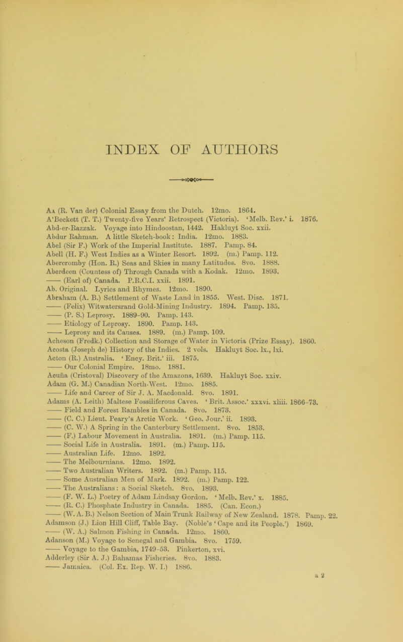 INDEX OE AUTHOES Aa (E. Van der) Colonial Essay from the Dutch. 12mo. 1864. A’Beckett (T. T.) Twenty-five Years’ Eetrospect (Victoria). ‘Melb. Rev.’ i. 1876. Abd-er-Razzak. Voyage into Hiiidoostan, 1442. Hakluyt Soc. xxii. Abdur Rahman. A little Sketch-book : India. 12mo. 1883. Abel (Sir F.) Work of the Imperial Institute. 1887. Ramp. 84. Abell (H. F.) West Indies as a Winter Resort. 1892. (m.) Ramp. 112. Abercromby (Hon. R.) Seas and Skies in many Latitudes. 8vo. 1888. Aberdeen (Countess of) Through Canada with a Kodak. 12mo. 1893. (Earl of) Canada. R.R.C.I. xxii. 1891. Ab. Original. Lyrics and Rhj’mes. 12mo. 1890. Abraham (A. B.) Settlement of Waste Land in 1855. West. Disc. 1871. (Felix) Witwatersrand Gold-Mining Industry. 1894. Ramp. 135. (R. S.) Leprosy. 1889-90. Ramp. 143. Etiology of Leprosy. 1890. Ramp. 143. Leprosy and its Causes. 1889. (m.) Ramp. 109. Acheson (Fredk.) Collection and Storage of Water in Victoria (Rrize Essay). 1860. Acosta (Joseph de) History of the Indies. 2 vols. Hakluyt Soc. lx., Ixi. Acton (R.) Australia. ‘ Ency. Brit.’ iii. 1875. Our Colonial Empire. 18mo. 1881. Acuna (Cristoval) Discovery of the Amazons, 1639. Hakluyt Soc. xxiv. Adam (G. M.) Canadian North-West. 12mo. 1885. Life and Career of Sir J. A. Macdonald. 8vo. 1891. Adams (A. Leith) Maltese Fossiliferous Caves. ‘ Brit. Assoc.’ xxxvi. xliii. 1866-73. Field and Forest Rambles in Canada. 8vo. 1873. (C. C.) Lieut. Reary’s Arctic Work. ‘ Geo. Jour.’ ii. 1893. (C. W.) A Spring in the Canterbury Settlement. 8vo. 1853. (F.) Labour Movement in Australia. 1891. (m.) Ramp. 115. Social Life in Australia. 1891. (m.) Ramp. 115. Australian Life. 12mo. 1892. The Melbournians. 12mo. 1892. Two Australian Writers. 1892. (m.) Ramp. 115. Some Australian Men of Mark. 1892. (m.) Ramp. 122. The Australians : a Social Sketch. 8vo. 1893. (F. W. L.) Roetry of Adam Lindsay Gordon. ‘ Melb.. Rev.’ x. 1885. (E. C.) Rliospliate Industry in Canada. 1885. (Can. Econ.) (W. A. B.) Nelson Section of Main Trunk Railway of New Zealand. 1878. Ramp. Adamson (J.) Lion Hill Cliff, Table Bay. (Noble’s ‘ Cape and its Reople.’) 1869. (W. A.) Salmon Fi.shing in Canada. 12mo. 1860. Adanson (M.) Voyage to Senegal and Gambia. 8vo. 1759. Voyage to the Gambia, 1749-53. Rinkerton, xvi. Adderley (Sir A. J.) Bahamas Fisheries. 8vo. 1883. Jamaica. (Col. Ex. Rep. W. I.) 1886.