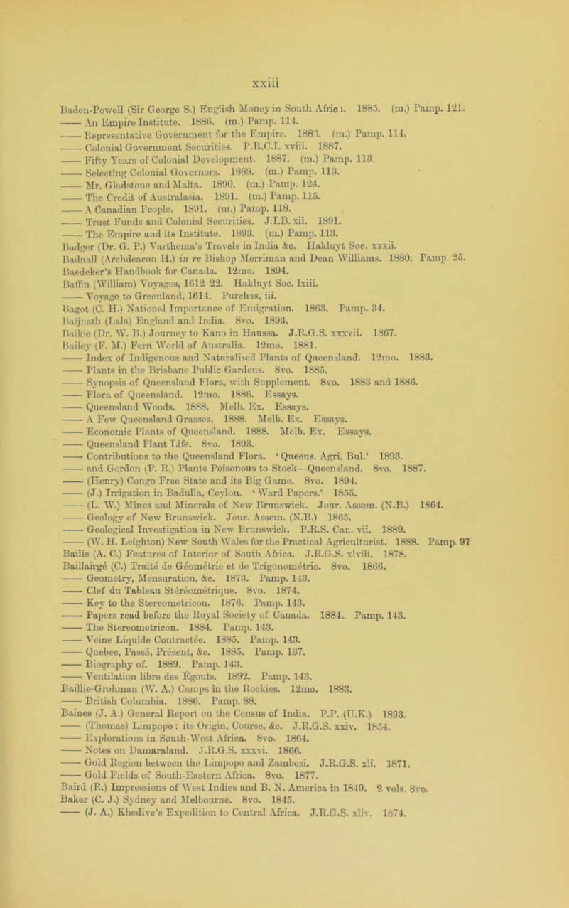 Baden-Powell (Sir George S.) English Money in South Africx. 1885. (m.) Tamp. 121. An Empire Institute. 1886. (m.) Pamp. 114. Representative Government for the Empire. 1883. (m.) Pamp. 114. Colonial Government Securities. P.R.C.I. xviii. 1887. Fifty Years of Colonial Development. 1887. (m.) Pamp. 113. Selecting Colonial Governors. 1888. (m.) Pamp. 113. Mr. Gladstone and Malta. 1890. (m.) Pamp. 124. The Credit of Australasia. 1891. (m.) Pamp. 115. A Canadian People. 1891. (m.) Pamp. 118. • Trust Funds and Colonial Securities. J.I.B. xii. 1891. The Empire and its Institute. 1893. (m.) Pamp. 113. Badger (Dr. G. P.) Varthema’s Travels in India &c. Hakluyt Soc. xxxii. Badnall (Archdeacon II.) in re Bishop Merriman and Dean Williams. 1880. Pamp. 25. Baedeker’s Handbook for Canada. 12mo. 1894. Bathn (William) Voyages, 1612-22. Hakluyt Soc. Ixiii. Voyage to Greenland, 1614. Purchas, iii. Bagot (C. H.) National Importance of Emigration. 1863. Pamp. 34. Baijnath (Lala) England and India. 8vo. 1893. Baikie (Dr. W. B.) Journey to Kano in Haussa. J.R.G.S. xxxvii. 1867. Bailey (F. M.) Fern W^orld of Australia. 12mo. 1881. Index of Indigenous and Naturalised Plants of Queensland. 12mo. 1883. Plants in the Brisbane Public Gardens. 8vo. 1885. Synopsis of Queensland Flora, with Supplement. 8vo. 1883 and 1886. Flora of Queensland. 12mo. 1886. Essays. Queensland Woods. 1888. Melb. Ex. Essaj's. A Few Queensland Grasses. 1888. Melb. Ex. Essays. Economic Plants of Queensland. 1888. Melb. Ex. Essays. Queensland Plant Life. 8vo. 1893. Contributions to the Queensland Flora. ‘ Queens. Agri. Bui.’ 1893. and Gordon (P. R.) Plants Poisonous to Stock—Queensland. 8vo. 1887. (Henry) Congo Free State and its Big Game. 8vo. 1894. (J.) Irrigation in Badulla, Ceylon. ‘ Ward Papers.’ 1855. (L. W^.) Mines and Minerals of New Brunswick. Jour. Assem. (N.B.) 1864. Geology of New Brunswick. Jour. Assem. (N.B.) 1865. Geological Investigation in New Brunswick. P.R.S. Can. Hi. 1889. (W. H. Leighton) New South W''ales for the Practical Agriculturist. 1888. Pamp. 9 Bailie (A. C.) Features of Interior of South Africa. J.R.G.S. xlviii. 1878. Baillairgd (C.) Traite de Geometric et de Trigonometrie. 8vo. 1866. Geometry, Mensuration, &c. 1873. Pamp. 143. Clef du Tableau Stereometrique. 8vo. 1874. Key to the Stereometricon. 1876. Pamp. 143. Papers read before the Royal Society of Canada. 1884. Pamp. 143. The Stereometricon. 1884. Pamp. 143. Veine Liquide Contractee. 1885. Pamp. 143. Quebec, Passe, Present, &c. 1885. Pamp. 137. Biography of. 1889. Pamp. 143. Ventilation libre des Egouts. 1892. Pamp. 143. Baillie-Grohman (W. A.) Camps in the Rockies. 12mo. 1883. British Columbia. 1886. Pamp. 88. Baines (J. A.) General Report on tlie Census of India. P.P. (U.K.) 1893. (Thomas) Limpopo: its Origin, Course, &c. J.R.G.S. xxiv. 1854. Explorations in South-West Africa. 8vo. 1864. Notes on Damaraland. J.R.G.S. xxxvi. 1866. Gold Region between the Limpopo and Zambesi. J.R.G.S. xli. 1871. Gold Fields of South-Eastern Africa. 8vo. 1877. Baird (R.) Impressions of West Indies and B. N. America in 1849. 2 vols. 8vo^ Baker (C. J.) Sydney and Melbourne. 8vo. 1845. (J. A.) Khedive’s Expedition to Central .\frica. J.R.G.S. xliv. 1874.