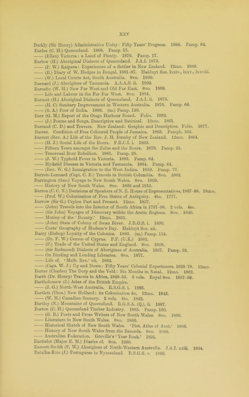 Barkly (Sii- Henry) Administrative Unity; Fifty Years’ Progress. 1886, Pamp. 84. Barlee (C. H.) Queensland. 1868. Pamp. 15. (Ellen) Victoria: a Land of Plenty. 1870. Pamp, 17, Barlow (H.) Aboriginal Dialects of Queensland. J.A.I, 1873, (P. W.) Kaipara : Experiences of a Settler in New Zealand. 12mo. 1889. (B.) Diary of W. Hedges in Bengal, 1681-87. Hakluyt Soc. Ixxiv., Ixxv., Ixxviii. (\V.) Local Courts Act, South Australia. 8vo. 1890. Barnard (J.) Aborigines of Tasmania. A.A.A.S. ii. 1890. Barneby (W. H.) New Far West and Old Far East. 8vo. 1889. Life and Labour in the Far Far West. 8vo. 1884. Barnett (H.) Aboriginal Dialects of Queensland. J.A.I. ii. 1873, (H, C) Sanitary Improvement in Western Australia. 1876, Pamp. 66, (S. A.) Poor of India. 1893. (m.) Pamp. 110, Barr (G. M.) Eeport of the Otago Harbour Board. Folio, 1882. (J.) Poems and Songs, Descriptive and Satirical. 12mo. 1861. Barraud (C. D.) and Travers, New Zealand: Graphic and Descriptive. Folio. 1877. Barret. Condition of Free Coloured People of Jamaica, 1823, Pamph. 104. Barrett (Kev, A.) Life of the Rev. J. H. Bumby of New Zealand. 12mo. 1864. (H. J.) Social Life of the Boers. P.E.C.I. i. 1869. Fifteen Years amongst the Zulus and the Boers. 1879. Pamp. 25. Transvaal Boer Eebellion. 1881. Pamp, 26. (J. W.) Typhoid Fever in Victoria. 1883. Pamp. 64, Hydatid Disease in Victoria and Tasmania. 1884. Pamp. 64. (Eev. W. G.) Immigration to the West Indies. 1859. Pamp. 77. Barrett-Lennard (Capt. C. E.) Travels in British Columbia, 8vo. 1862. Barrington (Geo.) Voyage to New South Wales. 8vo. 1803. History of New South Wales, 8vo. 1802 and 1810. Barron (C. C. N.) Decisions of Speakers of N. Z. House of Eepresentatives, 1867-88. 18mo. (Prof. W.) Colonisation of Free States of Antiquity. 4to. 1777. Barrow (Sir G.) Ceylon Past and Present. 12mo. 1857. (John) Travels into the Interior of South Africa in 1797-98. 2 vols. 4to. (Sir John) Voyages of Discovery within the Arctic Eegions. 8vo. 1846. Mutiny of the ‘ Bounty.’ 12mo. 1831. (John) State of Colony of Swan River. J.E.G.S. i. 1830. Coats’ Geography of Hudson’s Bay. Hakluyt Soc. xii. Barry (Bishop) Loyalty of the Colonies. 1890. (m.) Pamp. 114. (Dr. F. W.) Census of Cyprus. P.P. (U.K.) 1881. (P.) Trade of the United States and England. 8vo. 1858. (Sir Redmond) Dialects of Aborigines of Australia. 1867. Pamp, 13, On Binding and Lending Libraries. 8vo. 1877. Life of, ‘ Melb. Rev.’ vii. 1882, (Capt. W. J.) Up and Down; Fifty Years’ Colonial Experiences, 1828-78. 12mo, Barter (Charles) The Dorp and the Veld : Six Months in Natal. 12mo. 1862, Barth (Dr. Henry) Travels in Africa, 1849-55. 3 vols. Royal 8vo. 1857-59. Bartholomew (J.) Atlas of the British Empire. (J, G.) North-West Australia. R.S.G.S. i. 1885, Bartlett (Thos.) New Holland: its Colonisation Ac. 12mo. 1843. (W. H.) Canadian Scenery. 2 vols. 4to. 1842. Bartley (N.) Mountains of Queensland. R.G.S.A. (Q.), ii. 1887. Barton (C. H.) Queensland Timber Industry. 1885. Pamp. 130. (G. B.) Poets and Prose Writers of New South Wales. 8vo. 1860, Literature in New South Wales. 8vo. 1866. Historical Sketch of New South Wales. ‘ Piet. Atlas of Aust.’ 1886. History of New South Wales from the Records. 8vo. 1889. Australian Federation. Greville’s ‘ Year Book.’ 1891. Barttelot (Major E. M.) Diaries of. 8vo, 1890. Bassett-Smith (P. W.) Aborigines of North-Western Australia. J.A.I. xxiii. 1894, Batalha-Reis (J.) Portuguese in Nyassaland. R.S.G.S. v. 1889.