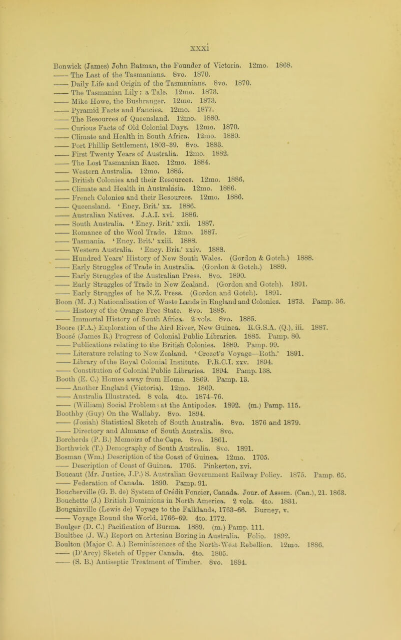 Bonwick (James) John Batman, the Founder of Victoria. 12mo. 18C8. The Last of the Tasmanians. 8vo. 1870. Daily Life and Origin of the Tasmanians. 8vo. 1870. The Tasmanian Lilj: a Tale. 12mo. 1873. Mike Howe, the Bushranger. 12mo. 1873. Pyramid Facts and Fancies. 12mo. 1877. The Resources of Queensland. 12mo. 1880. Curious Facts of Old Colonial Days. 12mo. 1870. Climate and Health in South Africa. 12mo. 1880. Port Phillip Settlement, 1803-39. 8vo. 1883. First Twenty Years of Australia. 12mo. 1882. The Lost Tasmanian Race. 12mo. 1884. 'Western Australia. 12mo. 1885. British Colonies and their Resources. 12mo. 1886. Climate and Health in Australasia. 12mo. 1880. French Colonies and their Resources. 12mo. 1886. Queensland. ‘ Ency. Brit.’ xx. 1886. Australian Natives. J.A.I. xvi. 1886. South Australia. ‘ Ency. Brit.’ xxii. 1887. Romance of the Wool Trade. 12mo. 1887. Tasmania. ‘ Ency. Brit.’ xxiii. 1888. Western Australia. ‘ Ency. Brit.’ xxiv. 1888. Hundred Years’ History of New South Wales. (Gordon & Gotch.) 1888. Early Struggles of Trade in Australia. (Gordon & Gotch.) 1889. Early Struggles of the Australian Press. 8vo. 1890. Early Struggles of Trade in New Zealand. (Gordon and Gotch). 1891. Early Struggles of he N.Z. Press. (Gordon and Gotch). 1891. Boon (M. J.) Nationalisation of Waste Lands in England and Colonies. 1873. Pamp. 36. History of the Orange PYee State. 8vo. 1885. Immortal History of South Africa. 2 vols. 8vo. 1885. Boore (F.A.) Exploration of the Aird River, New Guinea. R.G.S.A. (Q.), iii. 1887. Boose (James R.) Progress of Colonial Public Libraries. 1885. Pamp. 80. Publications relating to the British Colonies. 1889. Pamp. 99. Literature relating to New Zealand. ‘ Crozet’s Voyage—Roth.’ 1891. Library of the Royal Colonial Institute. P.R.C.I. xxv. 1894. Constitution of Colonial Public Libraries. 1894. Pamp. 138. Booth (E. C.) Homes away from Home. 1869. Pamp. 13. Another England (Victoria). 12mo. 1869. Australia Illustrated. 8 vols. 4to. 1874-76. (William) Social Problem! at the Antipodes. 1892. (m.) Pamp. 115. Boothby (Guy) On the Wallaby. 8vo. 1894. (Josiah) Statistical Sketch of South Australia. 8vo. 1876 and 1879. Directory and Almanac of South Australia. 8vo. Borcherds (P. B.) Memoirs of the Cape. 8vo. 1861. Borthwick (T.) Demography of South Australia. 8vo. 1891. Bosman (Wm.) Description of the Coast of Guinea. 12mo. 1705. Description of Coast of Guinea. 1705. Pinkerton, xvi. Boucaut (Mr. Justice, J.P.) S. Australian Government Railway Policy. 1875. Pamp. 65. Federation of Canada. 1890. Pamp. 91. Boucherville (G. B. de) System of Credit Foncier, Canada. Jour, of Assem. (Can.), 21. 1863. Bouchette (J.) British Dominions in North America. 2 vols. 4to. 1831. Bougainville (Lewis de) Voyage to the Falklands, 1763-66. Burney, v. Voyage Round the World, 1766-69. 4to. 1772. Boulger (D. C.) Pacification of Burma. 1889. (m.) Pamp. 111. Boultbee (J. W.) Report on Artesian Boring in Australia. Folio. 1892. Boulton (Major C. .\.) Reminiscences of the North-West Rebellion. 12mo. 1886. (D’Arcy) Sketch of Upper Canada. 4to. 1805. (S. B.) Antiseptic Treatment of Timber. 8vo. 1884.