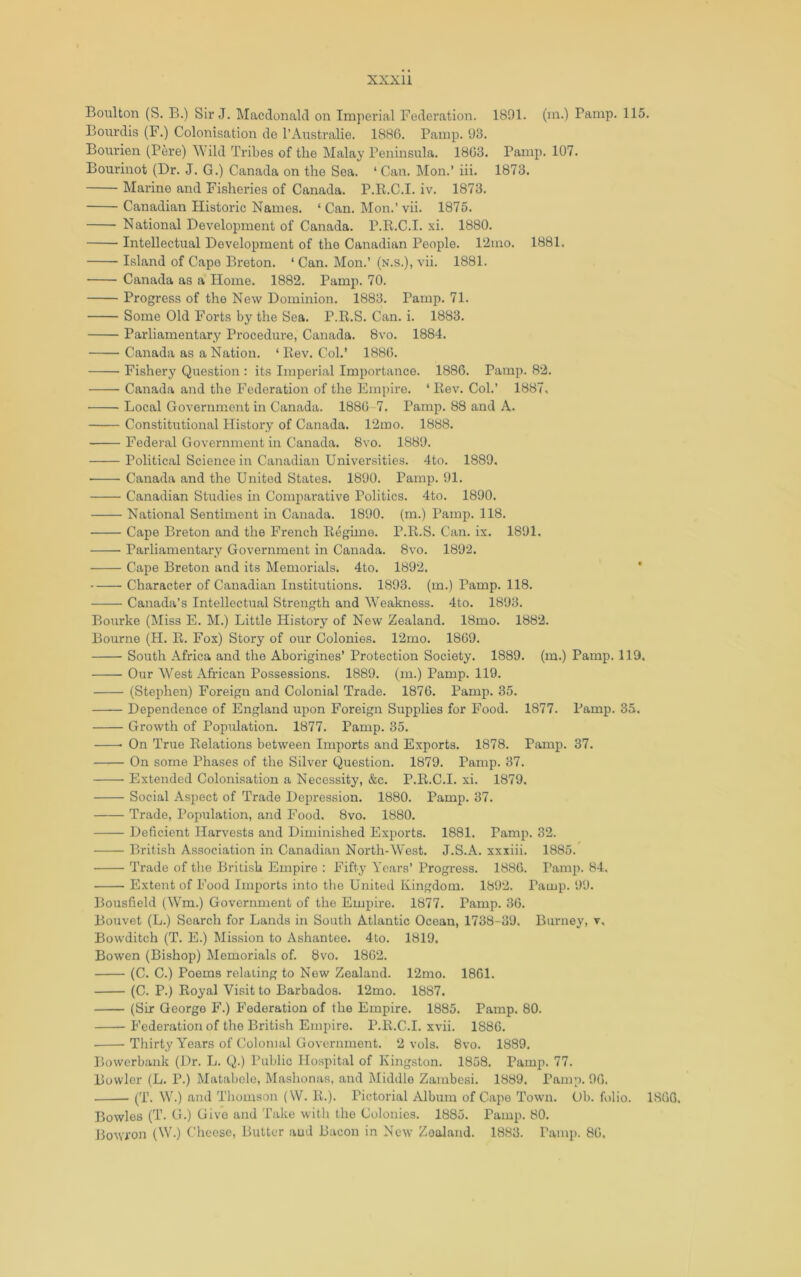 Boulton (S. B.) Sir J. Macdonald on Imperial Fedei'ation. 1891. (in.) Bamp. 115. Bourdis (F.) Colonisation de I’Australie. 1886. Pamp. 93. Bourien (PM*e) Wild Tribes of the Malay Peninsula. 1863. Pamp. 107. Bourinot (Dr. J. G.) Canada on the Sea. ‘ Can. Mon.’ iii. 1873. Marine and Fisheries of Canada. P.K.C.I. iv. 1873. Canadian Historic Names. ‘Can. Mon.’vii. 1875. National Development of Canada. P.E.C.I. xi. 1880. Intellectual Development of the Canadian People. l‘2ino. 1881. Island of Cape Breton. ‘ Can. Mon.’ (n.s.), vii. 1881. Canada as a Home. 1882. Pamp. 70. Progress of the New Dominion. 1883. Pamp. 71. Some Old Forts by the Sea. P.R.S. Can. i. 1883. Parliamentary Procedure, Canada. 8vo. 1884. Canada as a Nation. ‘ Kev. Col.’ 1886. Fishery Question : its Imperial Importance. 1886. Pamp. 82. Canada and the Federation of the Empire. ‘ Rev. Col.’ 1887, Local Government in Canada. 1886-7. Pamp. 88 and A. Constitutional History of Canada. 12mo. 1888. Federal Government in Canada. 8vo. 1889. Political Science in Canadian Universities. 4to. 1889. ■ Canada and the United States. 1890. Pamp. 91. Canadian Studies in Comparative Politics. 4to. 1890. National Sentiment in Canada. 1890. (m.) Pamp. 118. Cape Breton and the French Regime. P.R.S. Can. ix. 1891. Parliamentary Government in Canada. 8vo. 1892. Cape Breton and its Memorials. 4to. 1892. * Character of Canadian Institutions. 1893. (m.) Pamp. 118. Canada’s Intellectual Strength and Weakness. 4to. 1893. Bourke (Miss E. M.) Little History of New Zealand. 18mo. 1882. Bourne (H. E. Fox) Story of our Colonies. 12mo. 1869. South Africa and the Aborigines’ Protection Society. 1889. (m.) Pamp. 119, Our West African Possessions. 1889. (m.) Pamp. 119. (Stephen) Foreign and Colonial Trade. 1876. Pamp. 35. Dependence of England upon Foreign Supplies for Food. 1877. Pamp. 35. Growth of Population. 1877. Pamp. 35. On True Relations between Imports and Exports. 1878. Pamp. 37. On some Phases of the Silver Question. 1879. Pamp. 37. Extended Colonisation a Necessity, &c. P.E.C.I. xi. 1879. Social Aspect of Trade Depression. 1880. Pamp. 37. Trade, Population, and Food. 8vo. 1880. Dehcient Harvests and Diminished Exports. 1881. Pamp. 32. British Association in Canadian North-West. J.S.A. xxxiii. 1885. Trade of the British Empire : Fifty Years’ Progress. 1886. Pamp. 84. Extent of Food Imports into the United Kingdom. 1892. Pamp. 99. Bousfield (Wra.) Government of the Empire. 1877. Pamp. 36. Bouvet (L.) Search for Lands in South Atlantic Ocean, 1738-39. Burney, v, Bowditch (T. E.) Mission to Ashantee. 4to. 1819, Bowen (Bishop) Memorials of. 8vo. 1862. (C. C.) Poems relating to New Zealand. 12mo. 1861. (C. P.) Royal Visit to Barbados. 12mo. 1887. (Sir George F.) Federation of the Empire. 1885. Pamp. 80. Federation of the British Empire. P.E.C.I. xvii. 1886. Thirty Y'ears of Colonial Government. 2 vols. 8vo. 1889. Bowcrbank (Dr. L. Q.) Public Hospital of Kingston. 1858. Pamp. 77. Bowler (L. P.) Matabele, Mashonas, and Middle Zambesi. 1889. Pamp. 96. (T. W.) and Thomson (W. R.). Pictorial Album of Capo Town. Ob. folio. 1866. Bowles (T. G.) Give and Take with the Colonies. 1885. Pamp. 80. Bowron (W.) Cheese, Butter aud Bacon in New Zealand. 1883. Pamp. 86,