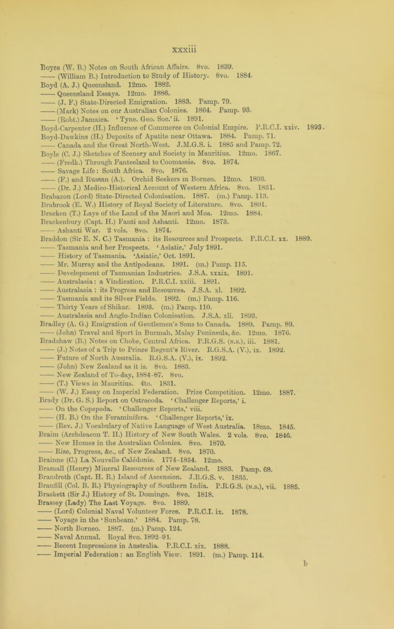 Boyce (W. B.) Notes on South African Affairs. Bvo. 1839. (William B.) Introduction to Study of History. 8vo. 1884. Boyd (A. J.) Queensland. 12mo. 1882. Queeneland Essays. 12mo. 1886. (J. F.) State-Directed Emigration. 1883. Pamp. 79. (Mark) Notes on our Australian Colonies. 1864. Pamp. 93. (Robt.) Jamaica. ‘ Tyne. Geo. Soc.’ ii. 1891. Boyd-Carpenter (H.) Influence of Commerce on Colonial Empire. P.R.C.I. xxiv. 1893. Boyd-Dawkins (H.) Deposits of Apatite near Ottawa. 1884. Pamp. 71. Canada and the Great North-West. J.M.G.S. i. 1885 and Pamp. 72. Boyle (C. J.) Sketches of Scenery and Society in Mauritius. 12mo. 1867. (Fredk.) Through Fanteeland to Coomassie. 8vo. 1874. Savage Life : South Africa. 8vo. 1876. (F.) and Russan (A.). Orchid Seekers m Borneo. 12mo. 1893. (Dr. J.) Medico-Historical Account of Western Africa. 8vo. 1831. Brabazon (Lord) State-Directed Colonisation. 1887. (m.) Pamp. 113. Brabrook (E. W.) History of Royal Society of Literature. 8vo. 1891. Bracken (T.) Lays of the Land of the Maori and Moa. 12mo. 1884. Brackenbury (Capt. PI.) Fanti and Ashanti. 12mo. 1873. Ashanti War. 2 vols. 8vo. 1874. Braddon (Sir E. N. C.) Tasmania : its Resources and Prospects. P.R.C.I. xx. 1889. Tasmania and her Prospects. ‘ Asiatic,’ July 1891. History of Tasmania. ‘Asiatic,’ Oct. 1891. Mr. Murray and the Antipodeans. 1891. (m.) Pamp. 115. Development of Tasmanian Industries. J.S.A. xxxix. 1891. Austi’alasia: a Vindication. P.R.C.I. xxiii. 1891. Australasia: its Progress and Resources. J.S.A. xl. 1892. Tasmania and its Silver Fields. 1892. (m.) Pamp. 116. ' Thirty Years of Shikar. 1893. (m.) Pamp. 110. Australasia and Anglo-Indian Colonisation. J.S.A. xli. 1893. Bradley (A. G.) Emigration of Gentlemen’s Sons to Canada. 1889. Pamp. 89. (John) Travel and Sport in Burmah, Malay Peninsula, &c. 12mo. 1876. Bradshaw (B.) Notes on Chobe, Central Africa. P.R.G.S. (n.s.), iii. 1881. (J.) Notes of a Trip to Prince Regent’s River. R.G.S.A. (V.), ix. 1892. Future of North .Auscralia. R.G.S.A. (V.), ix. 1892. (John) New Zealand as it is. 8vo. 1883. New Zealand of To-day, 1884-87. 8vo. (T.) Views in Maiiritius. 4to. 1831. (W. J.) Essay on Imperial Federation. Prize Competition. 12mo. 1887. Brady (Dr. G. S.) Report on Ostracoda. ‘ Challenger Reports,’ i. On the Copepoda. ‘ Challenger Reports,’ viii. (H. B.) On the Foraminifera. ‘ Challenger Reports,’ ix. (Rev. J.) Vocabulary of Native Language of West Australia. 18mo. 1845. Braim (Archdeacon T. II.) History of New South Wales. 2 vols. 8vo. 1846. New Homes in the Australian Colonies. 8vo. 1870. Rise, Progress, &c., of New Zealand. 8vo. 1870. Brainne (C.) La Nouvelle Caledonie. 1774-1854. 12mo. Bramall (Henry) Mineral Resources of New Zealand. 1883. Pamp. 68. Brandreth (Capt. H. R.) Island of Ascension. J.R.G.S. v. 1835. Branfill (Col. B. R.) Physiography of Southern India. P.R.G.S. (n.s.), vii. 1885. Braskett (Sir J.) History of St. Domingo. 8vo. 1818. Brassey (Lady) The Last Voyage. 8vo. 1889. (Lord) Colonial Naval Volunteer Force. P.R.C.I. ix. 1878. Voyage in the ‘ Sunbeam.’ 1884. Pamp. 78. North Borneo. 1887. (m.) Pamp. 124. Naval Annual. Royal 8vo. 1892-91. Recent Impressions in Australia. P.R.C.I. xix. 1888. Imperial Federation : an English View. 1891. (m.) Pamp. 114. b