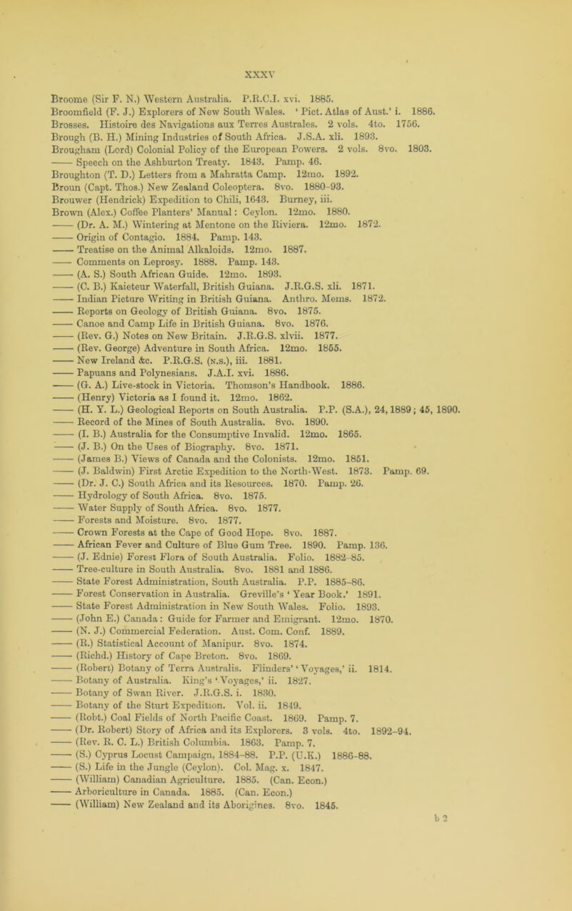 Broome (Sir P. N.) Western Australia. P.R.C.I. xvi. 1885. Broomfield (F. J.) Explorers of New South Wales. ‘ Piet. Atlas of Aust.’ i. 1886. Brosses. Histoire des Navigations aux Torres Australes. 2 vols. 4to. 1756. Brough (B. H.) Mining Industries of South Africa. J.S.A. xli. 1893. Brougham (Lord) Colonial Policy of the European Powers. 2 vols. 8vo. 1803. Speech on the Ashburton Treaty. 1843. Pamp. 46. Broughton (T. D.) Letters from a Mahratta Camp. 12mo. 1892. Broun (Capt. Thos.) New Zealand Coleoptera, 8vo. 1880-93. Brouwer (Hendrick) Expedition to Chili, 1643. Burney, iii. Brown (Alex.) Coffee Planters’ Manual: Ceylon. 12mo. 1880. (Dr. A. M.) Wintering at Mentone on the Riviera. 12mo. 1872. Origin of Contagio. 1884. Pamp. 143. Treatise on the Animal Alkaloids. 12mo. 1887. Comments on Leprosy. 1888. Pamp. 143. (A. S.) South African Guide. 12mo. 1893. (C. B.) Kaieteur Waterfall, British Guiana. J.R.G.S. xli. 1871. Indian Picture Writing in British Guiana. Anthro. Mems. 1872. Reports on Geology of British Guiana. 8vo. 1875. Canoe and Camp Life in British Guiana. 8vo. 1876. (Rev. G.) Notes on New Britain. J.R.G.S. xlvii. 1877. (Rev. George) Adventure in South Africa. 12mo. 1865. New Ireland &c. P.R.G.S. (k.s.), iii. 1881. Papuans and Polynesians. J.A.I. xvi. 1886. (G. A.) Live-stock in Victoria. Thomson’s Handbook. 1886. (Henry) Victoria as I found it. 12mo. 1862. (H. Y. L.) Geological Reports on South Australia. P.P. (S.A.), 24,1889; 45, 1890. Record of the Mines of South Australia. 8vo. 1890. (I. B.) Australia for the Consumptive Invalid. 12mo. 1865. (J. B.) On the Uses of Biography. 8vo. 1871. (James B.) Views of Canada and the Colonists. 12mo. 1851. (J. Baldwin) First Arctic Expedition to the North-West. 1873. Pamp. 69. (Dr. J. C.) South Africa and its Resources. 1870. Pamp. 26. Hydrology of South Africa. 8vo. 1875. Water Supply of South Africa. 8vo. 1877. Forests and Moisture. 8vo. 1877. Crown Forests at the Capo of Good Hope. 8vo. 1887. African Fever and Culture of Blue Gum Tree. 1890. Pamp. 136. (J. Ednie) Forest Flora of South Australia. Folio. 1882-85. Tree-culture in South Australia. 8vo. 1881 and 1886. State Forest Administration, South Airstralia. P.P. 1885-86. Forest Conservation in Australia. Greville’s ‘ Year Book.’ 1891. State Forest Administration in New South Wales. Folio. 1893. (John E.) Canada: Guide for Farmer and Emigrant. 12mo. 1870. (N. J.) Commercial Federation. Aust. Com. Conf. 1889. (R.) Statistical Account of Manipur. 8vo. 1874. (Richd.) History of Cape Breton. 8vo. 1869. (Robert) Botany of Terra Australis. Flinders’ ‘Voyages,’ ii. 1814. Botany of Australia. King’s ‘ Voyages,’ ii. 1827. Botany of Swan River. J.R.G.S. i. 1830. Botany of the Sturt Expedition. Vol. ii. 1849. (Robt.) Coal Fields of North Pacific Coast. 1869. Pamp. 7. (Dr. Robert) Story of Africa and its Explorers. 3 vols. 4to. 1892-94. (Rev. R. C. L.) British Columbia. 1863. Pamp. 7. (S.) Cyprus Locust Campaign, 1884-88. P.P. (U.K.) 1880-88. (S.) Life in the Jungle (Ceylon). Col. Mag. x. 1847. (W'illiam) Canadian Agriculture. 1885. (Can. Econ.) Arboriculture in Canada. 1885. (Can. Econ.) (William) New Zealand and its Aborigines. 8vo. 1845. b 2