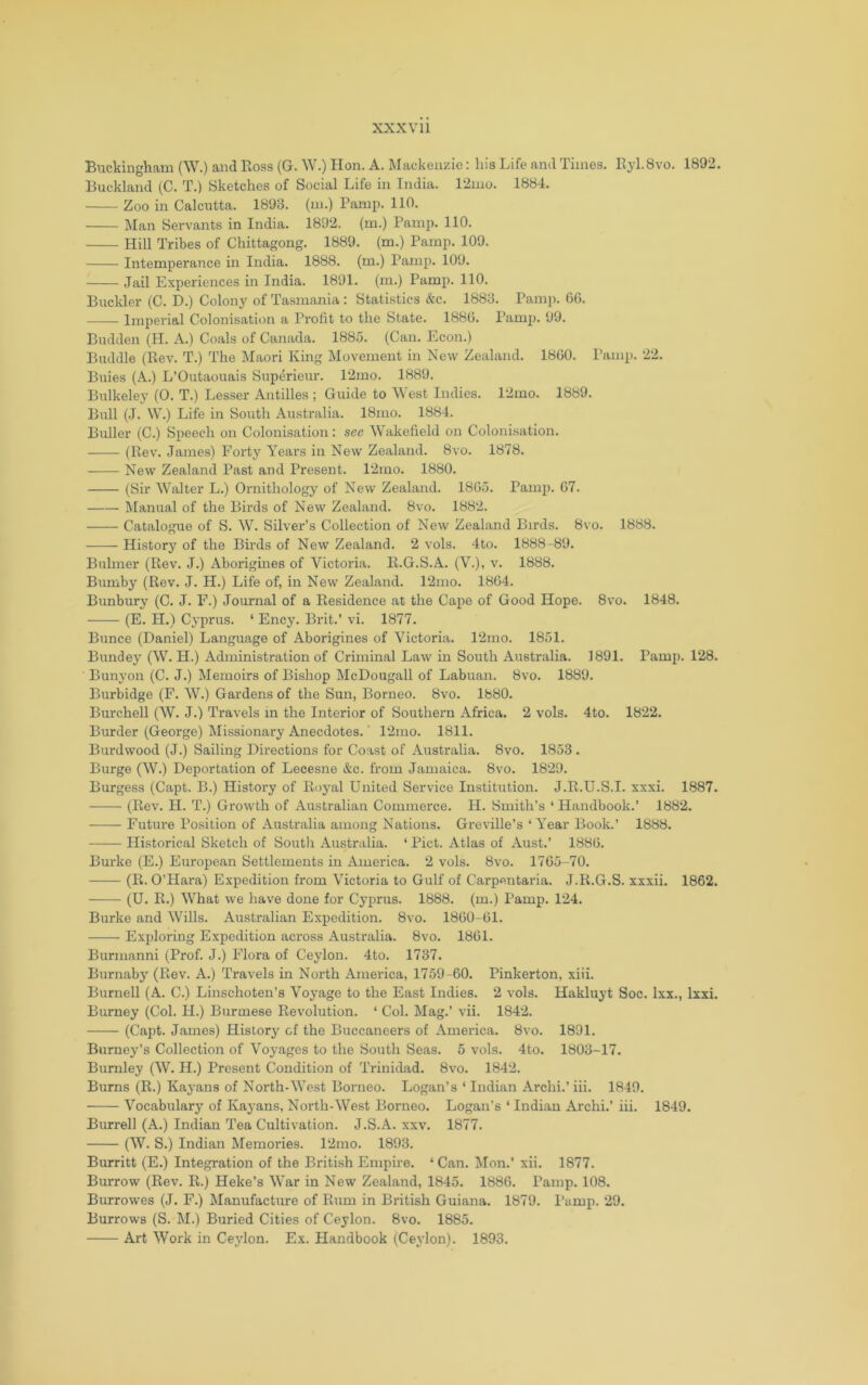 XXX Vll Buckinghfun (W.) and Ross (G. W.) Hon. A. Mackenzie: his Life and rimes. Ryl.Svo. 1892. Buckland (C. T.) Sketches of Social Life in India. 12mo. 1884. Zoo in Calcutta. 1893. (m.) Paiup. 110. Man Servants in India. 1892. (m.) Pamp. 110. Hill Tribes of Chittagong. 1889. (m.) Pamp. 109. Intemperance in India. 1888. (m.) Pamp. 109. Jail Experiences in India. 1891. (m.) Pamp. 110. Buckler (C. D.) Colony of Tasmania : Statistics &c. 1883. Pam]). 66. Imperial Colonisation a Profit to the State. 1886. I’amp. 99. Budden (H. A.) Coals of Canada. 1885. (Can. Econ.) Buddie (Rev. T.) The Maori King Movement in New Zealand. 1860. I’ani]). 22. Buies (A.) L’Outaouais Superieur. 12mo. 1889. Bulkeley (0. T.) Lesser Antilles ; Guide to 'West Indies. 12mo. 1889. Bull (J. W.) Life in South Australia. 18mo. 1884. Buller (C.) Speech on Colonisation: see Wakefield on Colonisation. (Rev. James) Forty Years in New Zealand. 8vo. 1878. New Zealand Past and Present. 12mo. 1880. (Sir Walter L.) Ornithology of New Zealand. 1865. Pamp. 67. Manual of the Birds of New Zealand. 8vo. 1882. Catalogue of S. W. Silver’s Collection of New Zealand Birds. 8vo. 1888. History of the Birds of New Zealand. 2 vols. 4to. 1888-89. Buhner (Rev. J.) Aborigines of Victoria. R.G.S.A. (V.), v. 1888. Bumby (Rev. J. H.) Life of, in New Zealand. 12mo. 1864. Bunbury (C. J. F.) Journal of a Residence at the Cape of Good Hope. 8vo. 1848. (E. H.) Cyprus. ‘ Ency. Brit.’ vi. 1877. Bunce (Daniel) Language of Aborigines of Victoria. 12mo. 1851. Bundey (W. H.) Administration of Criminal Law in South Australia. 1891. Pamp. 128. Bunyon (C. J.) Memoirs of Bishop McDougall of Labuan. 8vo. 1889. Burbidge (E. W.) Gardens of the Sun, Borneo. 8vo. 1880. Burchell (W. J.) Travels in the Interior of Southern Africa. 2 vols. 4to. 1822. Burder (George) Missionary Anecdotes.' 12mo. 1811. Burdwood (J.) Sailing Directions for Coast of Australia. 8vo. 1853. Burge (W.) Deportation of Lecesne &c. from Jamaica. 8vo. 1829. Burgess (Capt. B.) History of Royal United Service Institution. J.R.U.S.I. xxxi. 1887. (Rev. H. T.) Growth of Australian Commerce. H. Smith’s ‘ Handbook.’ 1882. Future Position of Australia among Nations. Greville’s Wear Book.’ 1888. Historical Sketch of South Australia. ‘ Piet. Atlas of Aust.’ 1886. Birrke (E.) European Settlements in America. 2 vols. 8vo. 1765-70. (R. O’Hara) Expedition from Victoria to Gulf of Carpentaria. J.R.G.S. xxxii. 1862. (U. R.) What we have done for Cyprus. 1888. (m.) Pamp. 124. Burke and Wills. Australian Expedition. 8vo. 1860-61. Exploring Expedition across Australia. 8vo. 1861. Burmanni (Prof. J.) Flora of Ceylon. 4to. 1737. Burnaby (Rev. A.) Travels in North Ameinca, 1759-60. Pinkerton, xiii. Burnell (A. C.) Linschoten’s Voyage to the East Indies. 2 vols. Hakluyt Soc. Ixx., Ixxi. Birrney (Col. H.) Burmese Revolution. ‘ Col. Mag.’ vii. 1842. (Capt. James) History of the Buccaneers of America. 8vo. 1891. Burney’s Collection of Voyages to the South Seas. 5 vols. 4to. 1803-17. Burnley (W. H.) Present Condition of Trinidad. 8vo. 1842. Bums (R.) Kayans of North-West Borneo. Logan’s ‘ Indian Archi.’ iii. 1849. Vocabulary of Kayans, North-West Borneo. Logan’s ‘ Indian Archi.’ iii. 1849. Burrell (A.) Indian Tea Cultivation. J.S.A. xxv. 1877. (W. S.) Indian Memories. 12rao. 1893. Burritt (E.) Integration of the British Empire. ‘ Can. ^lon.’ xii. 1877. Burrow (Rev. R.) Heke’s War in New Zealand, 1845. 1886. Pamp. 108. Burrowes (J. F.) Manufacture of Rum in British Guiana. 1879. I’amp. 29. Burrows (S. M.) Buried Cities of Ceylon. 8vo. 1885. Art Work in Ceylon. Ex. Plandbook (Ceylon). 1893.