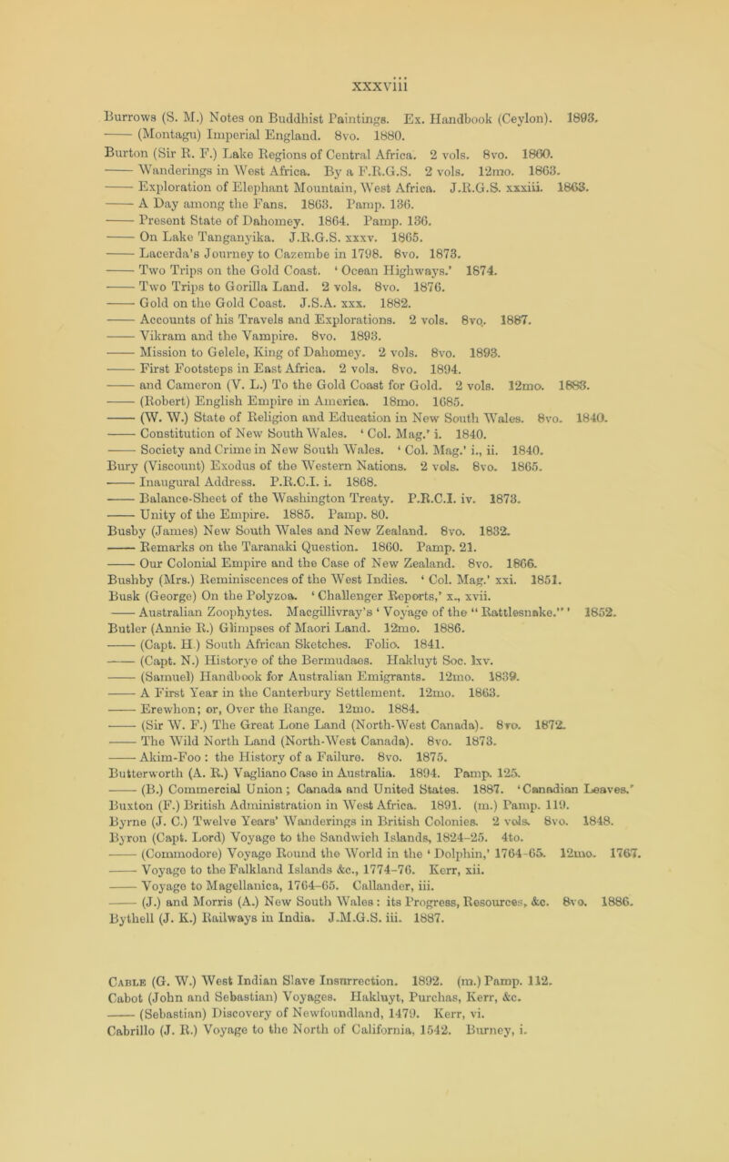 XXXVlll Burrows (S. M.) Notes on Buddhist Paintings. Ex. Handbook (Ceylon). 1893. (Montagu) Imperial England. Bvo. 1880. Burton (Sir E. E.) Lake Regions of Central Africa. 2 vols. 8vo. 1860. Wanderings in West Africa. By a F.R.G.S. 2 vols. 12mo. 1863. Exploration of Elephant Mountain, West Africa. J.R.G.S. xxxiii. 1863. A Day among the Fans. 1863. Pamp. 136. Present State of Dahomey. 1864. Pamp. 136. On Lake Tangan3’ika. J.R.G.S. xxxv. 1865. Lacerda’s Journey to Cazembe in 1798. Bvo. 1873. Two Trips on the Gold Coast. ‘ Ocean Highwaj'^s.’ 1874. Two Trips to Gorilla Land. 2 vols. Bvo. 1876. Gold on the Gold Coast. J.S.A. xxx. 1882. Accounts of his Travels and Explorations. 2 vols. 8vo. 1887. Vikram and the Vampire. Bvo. 1893. Mission to Gelele, King of Dahomej'. 2 vols. 8vo. 1893. First Footsteps in East Africa. 2 vols. 8vo. 1894. and Cameron (V. L.) To the Gold Coast for Gold. 2 vols. 12mo. 1683. ——- (Robert) English Empire in America. 18mo. 1685, (W. W.) State of Religion and Education in New South Wales. 8vo. 1840. Constitution of New South Wales. ‘ Col. Mag.' i. 1840. Society and Crime in New South Wales. ‘ Col, Mag.’ i., ii. 1840. Bury (Viscount) Exodus of the Western Nations. 2 vols. Bvo. 1865. Inaugural Address. P.E.C.I. i. 1868, Balance-Sheet of the Washington Treaty. P.R.C.I, iv. 1873. Unity of the Empire. 1885. Pamp, 80. Busby (James) New South Wales and New Zealand. 8vo. 1832. Remarks on the Taranaki Question. 1860. Pamp. 21. Our Colonial Emphre and the Case of New Zealand. 8vo. 1866. Bushby (Mrs.) Reminiscences of the West Indies. ‘ Col. Mag.’ xxi. 1852. Busk (George) On the Polyzoa, ‘ Challenger Reports,' x., xvii. Australian Zoophytes, Macgillivray’s ‘ Voyage of the “ Rattlesnake. ’ 1852. Butler (Annie R.) Glimpses of Maori Land. 12mo. 1886. (Capt. H.) South African Sketches. Folio. 1841. (Capt. N.) Historyo of the Bermudaes. Hakluyt Soc. Ixv. (Samuel) Handbook for Australian Emigrants. 12mo. 1889. A First Year in the Canterbury Settlement. 12mo. 1863. Erewhon; or, Over the Range. 12mo. 1884. • (Sir W. F.) The Great Lone Land (North-West Canada). 8to. 1872. The Wild North Land (North-West Canada), 8vo. 1873. Akim-Foo : the History of a Failure. 8vo. 1875. Butterworth (A. R.) VaglianoCase in Austraha. 1894. Pamp. 125. (B.) Commercial Union; Canada and United States. 1887. ‘Canadian Leaves.’’ Buxton (F.) British Administration in West Africa. 1891. (m.) Pamp. 119. Byrne (J. C.) Twelve Years’ Wanderings in British Coloniea 2 vols. 8vo. 1848. Byron (Capt. Lord) Voyage to the Sandwich Islands, 1824-25, 4to. (Commodore) Voyage Roimd the World in the ‘ Dolphin,’ 1764-65. 12mo. 1767. Voj'age to the Falkland Islands &c,, 1774-76. Kerr, xii. Voyage to Magellanic a, 1764-65. Callander, iii. (J.) and Morris (A.) New South Wales : its Progress, Resources, &c. 8vo. 1886. Bythell (J. K.) Railways in India. J.M.G.S. iii. 1887. Cable (G. W.) West Indian Slave Insurrection. 1802. (ra.) Pami^ 112. Cabot (John and Sebastian) Voyages. Hakluyt, Purchas, Kerr, &c. (Sebastian) Discovery of Newfoundland, 1479. Kerr, vi,