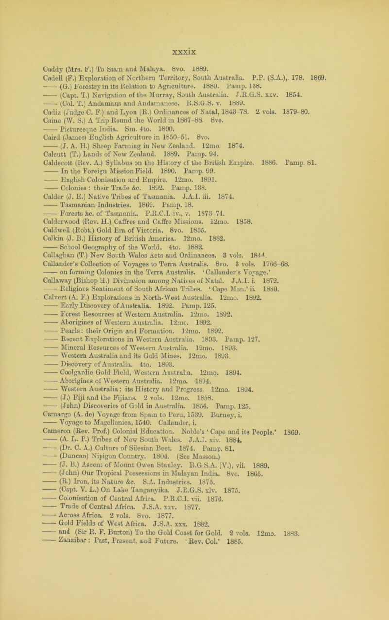 Caddy (Mrs. F.) To Siam and Malaya. 8vo. 1889. Cadell (F.) Exploration of Northern Territory, South Australia. P.P. (S.A.),. 178. 1869. (G.) Forestry in its Kelation to Agriculture. 1889. Pamp. 138. (Capt. T.) Navigation of the Murray, South Australia. J.R.G.S. xxv. 1854. (Col. T.) Andamans and Andamanese. li.S.G.S. v. 1889. Cadiz (Judge C. F.) and Lyon (R.) Ordinances of Natal, 1843-78. 2 vols. 1879-80. Caine (W. S.) A Trip Round the World in 1887-88. 8vo. Picturesque India. Sm. 4to. 1890. Caird (James) English Agriculture in 1850-51. 8vo. (J. A. H.) Sheep Farming in New Zealand. 12mo. 1874. Calcutt (T.) Lands of New Zealand. 1889. Pamp. 94. Caldecott (Rev. A.) Syllabus on the History of the British Empire. 1886. Pamp. 81. In the Foreign Mission Field. 1890. Pamp. 99. English Colonisation and Empire. 12mo. 1891. Colonies : their Trade &c. 1892. Pamp. 138. Calder (J. E.) Native Tx-ibes of Tasmania. J.A.I. hi. 1874. Tasmanian Industries. 1869. Pamp. 18. Forests &c. of Tasmania. P.R.C.I. iv., v. 1873-74. Calderwood (Rev. H.) Caffres and Caffre Missions. 12mo. 1858. Caldwell (Robt.) Gold Era of Victoida. 8vo. 1855. Calkin (J. B.) History of British America. 12mo. 1882. School Geography of the World. 4to. 1882. Callaghan (T.) New South Wales Acts and Ordinances. 3 vols. 184^. Callander’s Collection of Voyages to Tei'ra Australis. 8vo. 3 vols. 1766 68. on forming Colonies in the Teri-a Australis. ‘ Callander’s Voyage.’ Callaway (Bishop H.) Divination among Natives of Natal. J.A.I. i. 1872. Religious Sentiment of South African Tribes. ‘ Cape Mon.’ ii. 1880. Calvert (A. F.) Explorations in North-West Australia. 12mo. 1892. Early Discovery of Australia. 1892. Pamp. 125. Forest Resources of Western Australia. 12mo. 1892. Aborigines of Western Austi’alia. 12mo. 1892. Pearls; their Origin and Foxauation. 12mo. 1892. Recent Explorations in Western Australia. 1893. Pamp. 127. Mineral Resources of Western Australia. 12mo. 1893. Western Axxstx-alia and its Gold Mines. 12mo. 1893. Discovery of Aixstralia. 4to. 1893. Coolgardie Gold Field, Western Axxstx'alia. 12xno. 1894. Aborigines of Western Axxstx-alia. 12mo. 1894. Western Australia : its History and Progress. 12mo. 1894. (J.) Fiji and the Fijians. 2 vols. 12mo. 1858. (John) Discoveries of Gold in Australia. 1854. Pamp. 125. Camargo (A. de) Voyage from Spain to Pex'u, 1539. Burxxey, i. Voyage to Magellanica, 1540. Callander, i. Cameron (Rev. Prof.) Colonial Education. Noble’s ‘ Cape and its People.’ 1869. (A. L. P.) Tribes of New South Wales. J.A.I. xiv. 1884. (Dr. C. A.) Culture of Silesian Beet. 1874. Pamp. 81. (Duncan) Nipigon Country. 1804. (See Masson.) (J. B.) Ascent of Moxxnt Owen Stanlej\ R.G.S.A. (V.), vii, 1889. (John) Our Tropical Possessions in Malaj-an India. 8vo. 1865. (R.) Iron, its Natxxre &c. S.A. Indxxstries. 1875. (Capt. V. L.) On Lake Tanganyika. J.R.G.S. xlv. 1876. Colonisation of Central Africa. P.R.C.I. vii. 1876. Trade of Central Africa. J.S.A. xxv. 1877. Across Africa. 2 vols. 8vo. 1877. Gold Fields of West Africa. J.S.A. xxx. 1882. and (Sir R. F. Burton) To the Gold Coast for Gold. 2 vols. 12mo. 1883. Zanzibar ; Past, Present, and Future. ‘ Rev. Col.’ 1885.