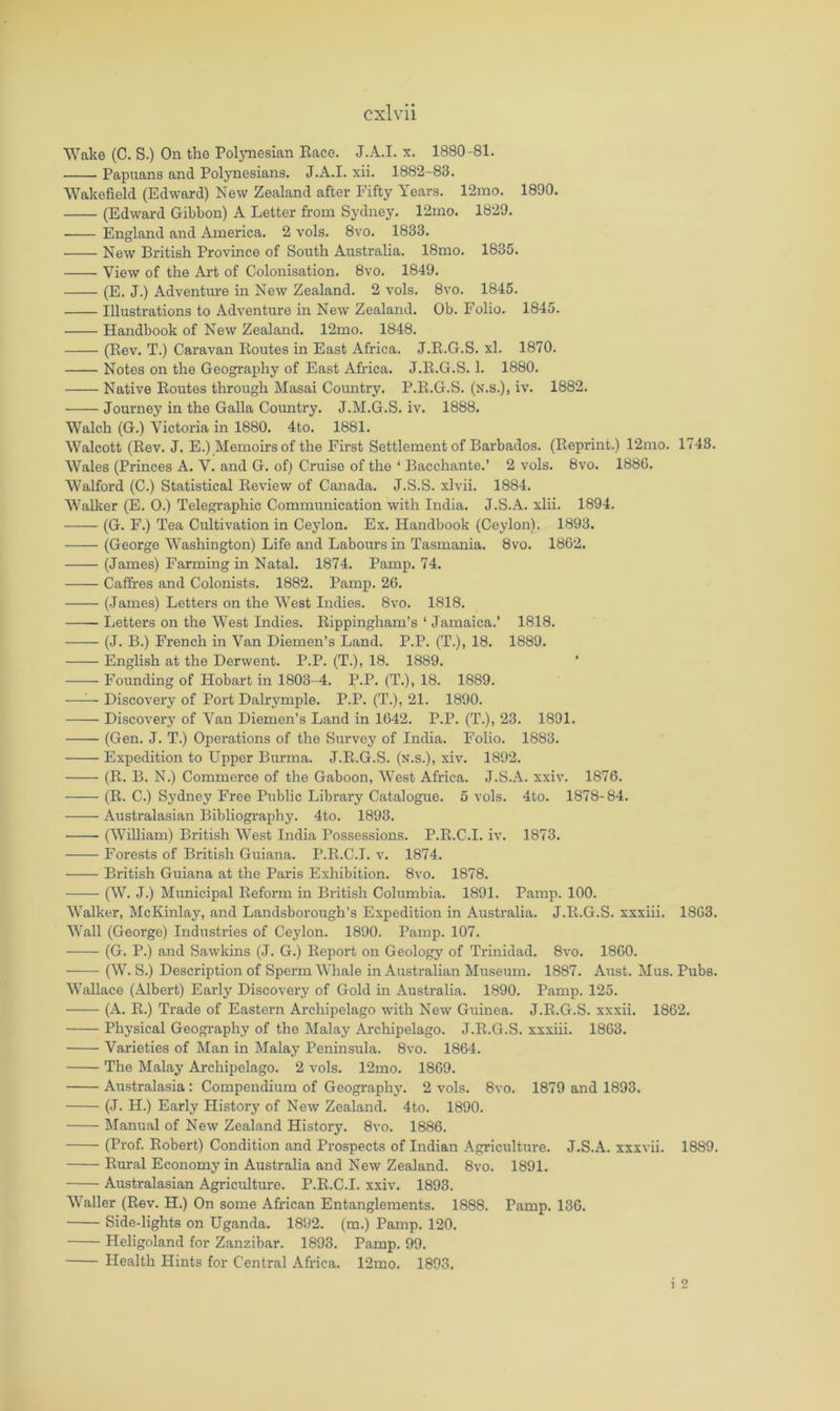 Wake (C. S.) On the Pol3Tiesian Bace. J.A.I. x. 1880-81. Papuans and Polynesians. J.A.I. xii. 1882-83. Wakefield (Edward) New Zealand after Fifty Years. 12mo. 1890. (Edward Gibbon) A Letter from Sydney. 12mo. 1829. England and America. 2 vols, 8vo. 1833. New British Province of South Australia. 18mo. 1835. View of the Art of Colonisation. 8vo. 1849. (E. J.) Adventm-e in New Zealand. 2 vols. 8vo. 1845. Illustrations to Adventure in New Zealand. Ob. Folio. 1845. Handbook of New Zealand. 12mo. 1848. (Eev. T.) Caravan Routes in East Africa. J.R.G.S. xl. 1870. Notes on the Geography of East Africa. J.R.G.S. 1. 1880. Native Routes through Masai Country. P.R.G.S. (n.s.), iv. 1882. Journey in the Galla Coimtry. J.M.G.S. iv. 1888. Walch (G.) Victoria in 1880. 4to. 1881. Walcott (Rev. J. E.) Memoirs of the First Settlement of Barbados. (Reprint.) 12mo. 1748. Wales (Princes A. V. and G. of) Cruise of the ‘ Bacchante.’ 2 vols. 8vo. 188G. Walford (C.) Statistical Review of Canada. J.S.S. xlvii. 1884. Walker (E. 0.) Telegraphic Communication with India. J.S.A. xlii. 1894. (G. F.) Tea Cultivation in Cejdon. Ex. Handbook (Ceylon), 1893. (George Washington) Life and Labours in Tasmania. 8vo. 1862. (James) Farming in Natal, 1874, Pamp. 74. Caffres and Colonists. 1882. Pamp. 26. (James) Letters on the West Indies. 8vo. 1818, Letters on the West Indies. Eippingham’s ‘ Jamaica.’ 1818. (J. B.) French in Van Diemen’s Land. P.P. (T.), 18. 1889. English at the Derwent. P.P. (T.), 18. 1889. Founding of Hobart in 1803-4, P.P. (T.), 18. 1889. —— Discovery of Port Dalrymple. P.P. (T.), 21. 1890. Discovery of Van Diemen’s Land in 1642, P.P. (T.), 23. 1891. (Gen. J. T.) Operations of the Survey of India. Folio. 1883. Expedition to Upper Burma. J.R.G.S. (n.s.), xiv. 1892. (R. B. N.) Commerce of the Gaboon, West Africa. J.S.A. xxiv. 1876. (R. C.) Sydney Free Public Library Catalogue. 5 vols. 4to. 1878-84. Australasian Bibhography. 4to. 1893. (William) British West India Possessions, P.R.C.I. iv. 1873. Forests of British Guiana, P.R.C.I. v. 1874. British Guiana at the Paris Exhibition. 8vo. 1878. (W. J.) Municipal Reform in British Columbia. 1891. Pamp. 100. Walker, McKinlay, and Landsborough’s Expedition in Australia. J.R.G.S, xxxiii. 1863. Wall (George) Industries of Ceylon, 1890. Pamp. 107, (G. P.) and Sawkins (J, G.) Report on Geology of Trinidad. 8vo. 1860. (W. S.) Description of Sperm Whale in Australian Museum. 1887. Aust. Mus. Pubs. Wallace (Albert) Early Discovery of Gold in Australia. 1890. Pamp. 125. (A. R.) Trade of Eastern Archipelago with New Guinea. J.R.G.S. xxxii. 1862. Phj’sical Geography of the Malay Archipelago. J.R.G.S. xxxiii. 1863. Varieties of Man in Malaj Peninsula. 8vo. 1864. The Malay Archipelago, 2 vols. 12mo. 1869. Australasia : Compendium of Geography. 2 vols. 8vo. 1879 and 1893. (J. H.) Early History of New Zealand. 4to. 1890. Manual of New Zealand History. 8vo. 1886. (Prof. Robert) Condition and Prospects of Indian Agriculture. J.S.A. xxxvii. 1889. Rural Economy in Australia and New Zealand. 8vo. 1891. Australasian Agriculture. P.R.C.I. xxiv. 1893. Waller (Rev, H.) On some African Entanglements. 1888. Pamp. 136. Side-lights on Uganda. 1892. (m.) Pamp. 120. Heligoland for Zanzibar. 1893. Pamp. 99. Health Hints for Central Africa. 12mo. 1893. i 2