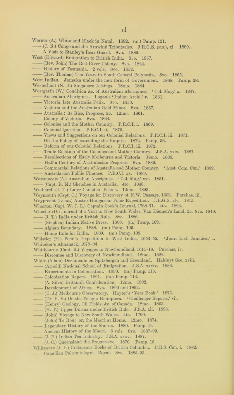 Werner (A.) White and Black in Natal. 1892. (m.) Pamp. 121. (J. E.) Congo and the Aruwimi Tributaries. J.E.G.S. (n.s.), xi. 1889. A Visit to Stanley’s Eear-Guard. 8vo. 1889. West (Edward) Emigration to British India. 8vo. 1857. (Rev. John) The Red River Colony. 8vo. 1824. History of Tasmania. 2 vols. 8vo. 1852. (Rev. Thomas) Ten Years in South Central Polynesia. 8vo. 1865. West Indian. Jamaica under the new form of Government. 1868. Pamp. 28. Westerhout (N. B.) Singapore Jottings. 18mo. 1884. Westgarth (W.) Condition &c. of Australian Aborigines. ‘ Col. Mag.’ x. 1847. Australian Aborigines. Logan’s ‘ Indiaii Archi.’ v. 1851. Victoria, late Australia Felix. 8vo. 1853. Victoria and the Australian Gold Mines. 8vo. 1857. Australia : its Rise, Progress, &c. 12mo. 1861. Colony of Victoria. 8vo. 1864. Colonies and the Mother Country. P.R.C.I. i. 1869. Colonial Question. P.R.C.I. ii. 1870. Views and Suggestions on our Colonial Relations. P.R.C.I. iii. 1871. On the Policy of extending the Empire. 1872. Pamp. 36. Reform of our Colonial Relations. P.R.C.I. iii. 1872. Trade Relation of the Colonies and Mother Country. J.S.A. xxix. 1881. Recollections of Early Melboiu’ne and Victoria. 12mo. 1888. Half a Century of Australasian Progress. 8vo. 1889. Commercial Relations of Australia and Mother Country. ‘ Aust. Com. Con.’ 1889. Australasian Public Finance. P.R.C.I. xx. 1889. Westmacott (A.) Australian Aborigines. ‘ Col. Mag.’ xxi. 1851. (Capt. R. M.) Sketches in Australia. 4to. 1848. Wetherell (J. E.) Later Canadian Poems. 12mo. 1893. Weymouth (Capt. G.) Voyage for Discovery of N.W. Passage, 1602. Purchas, iii. We3’precht (Lieut.) Austro-Hungarian Polar Expedition. J.E.G.S. xlv. 1875. Wharton (Capt. W. J. L.) Captain Cook’s Journal, 1768-71. 4to. 1893. Wheeler (D.) Joiu'nal of a Visit to New South Wales, Van Diemen’s Land, &c. 8vo. 1840. (J. T.) India under British Rule. 8vo. 1886. (Stephen) Indian Native Press. 1888. (m.) Pamp. 109. Afghan Boundary. 1888. (m.) Pamp. 109. Home Rule for India. 1889. (m.) Pamp. 109. Whistler (H.) Penn’s Expedition to West Indies, 1654-55. ‘Jour. Inst. Jamaica,’ i. Whitaker’s Almanack, 1878-94. Whitbourne (Capt. R.) Voyages to Newfoundland, 1611-18. Purchas, iv. Discourse and Discovery of Newfoundland. 12mo. 1622. White (Adam) Documents on Spitzbergen and Greenland. Hakluyt Soc. xviii. (Arnold) National School of Emigration. J.S.A. xxxiv. 1886. Experiments in Colonisation. 1890. (m.) Pamp. 113. Colonisation Report. 1891. (m.) Pamp. 113. (A. Silva) Britannic Confederation. 12mo. 1892. • Development of Africa. 8vo. 1890 and 1892. • (E. J.) Melbourne Observatory. Ilaytcr’s ‘Year Book.’ 1873. (Dr. F. B.) On the Pelagic Hemiptera. ‘ Challenger Reports,’ vii. (Henry) Geology, Oil Fields, &c. of Canada. 12mo. 1865. (H. T.) Upper Burma under British Rule. J.S.A. xli. 1893. (John) Voyage to New South Wales. 4to. 1790. (John) Te Rou; or, the Maori at Home. 12mo. 1874. Legendary History of the Maoris. 1880. Pamp. D. Ancient History of the Maori. 6 vols. 8vo. 1887-90. (J. B.) Indian Tea Industry. J.S.A. xxxv. 1887. (J. C.) Queensland the Progressive. 1870. Pamp. 15. Whiteavcs (J. F.) Cretaceous Rocks of British Columbia. P.R.S, Can. i. 1882. Canadian Paheontolog}’. Royal. 8vo. 1885-93.
