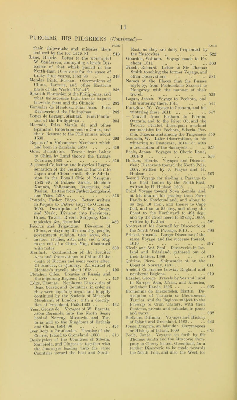 PURCHAS, HIS PILGRIMES [Continued)— their shipwracko and miseries there endured by the Ice, 1579-81 243 Lane, Henrie. Letter to the worshipful W. Sanderson, contayning a briefe Dis- course of that which passed in the North-East Discoverie for the space of thirty-three yeares, 1553-83 ... ... 249 Mendez Pinto, Fernan. Observations of China, Tartaria, and other Easterne parts of the World, 1521-45 252 Spanish Plantation of the Philippinas, and what Entercourse hath thence hapned betwixte them and the Chinois ... 282 Gonzales de Mendoza, Friar Juan. First Discoverie of the Philippinas ... ... 282 Lopez de Legaspi, Michael. First Planta- tion of the Philippinas ... ... ... 284 Herrada, Friar Martin de, and other Spaniards Entertainment in China, and their Peturne to the Philippinas, about 1580 292 Eeport of a Mahometan Merchant which had been in Cambalu, 1598 310 Goes, Denedictus. Travels from Labor to China by Land thorow the Tartars Countrie, 1003 ... ... ... ... 310 A general Collection and historical! Kepre- sentation of the Jesuites Entrance into Japon and China untill their Admis- sion in the Itoyall Citie of Nanquin, 1542-99; of Francis Xavier, Melchior Nunnes, Valignanus, Euggerius, and Pasius. Letters from Father Longobard and Taiso, 1598 ... ... ... ... 316 Pontoia, Father Diego. Letter written in Paquin to Father Luys de Guzman, 1602. Description of China, Catay, and Musk; Division into Provinces ; Cities, Towns, Kivers, Shipping, Cora- modoties, &c., described ... ... 350 Eiccius and Trigautius. Discourse of China, contayning the country, people, government, religion, rites, sects, cha- racters, studies, arts, acts, and a Map taken out of a China Map, illustrated with notes ... ... ... ... 380 Monfart. Continuation of the Jesuites Acts and Observations in China till the death of Eiccius and some yeeres after. Of Hanceu, or Quinsay. An e.xtract of Monfart’s travells, about 1618 405 Fletcher, Giles. Treatise of Eussia and the adjoining Eegions, 1588 ... ... 413 Edge, Thomas. Northerne Discoveries of Seas, Coasts, and Countries, in order as they were hopefully begun and happily continued by the Societie of Muscovia Merchants of London ; with a descrip- tion of Greenland, 1553-1622 ... ... 462 Veer, Gerart de. Voyages of W. Barents, alias Bernards, into the North Seas ; behind Norway, Muscovia, and Tar- taria, and to the Kingdoms of Cathaia and China, 1594-96 ... ... ... 473 Iver Boty, a Gronlander. Treatise of the Course, Island to Groneland, 1608 ... 518 Description of the Countries of Siberia, Samoieda, and Tingoesia; together with the Journcyes leading unto the same Countries toward the East and Norlh- P.\OK East, as they are daily frequented by the Muscovites ... ... ... ... 522 Gourdon, William. Voyage made to Pe- choi'a, 1611 ... ... ... ... 530 Finch, Eichard. Letter to Sir Thomas Smith touching the former Voyage, and other Observations ... ... ... 534 Names of the Places that the Eusses sayle by, from Pechorskoie Zauorot to Mongozey, with the manner of their travell ... ... ... ... ... 539 Logan, Josias. Voyage to Pechora, and his wintering there, 1611 ... ... 541 Pursglove, W. Voyage to Pechora, and his wintering there, 1611 547 — Travell from Pechora to Permia, Ougoria, and to the Eiver Ob, and the Townes situated thereupon; overland commodities for Pechora, Siberia, Per- mia, Ougoria, and among the Tingussies 550 Gourdon, W. Later Observations, in his wintering at Pustozera, 1614-15; with a description of the Samoyeds ... ... 553 Poole, Jonas. Voj^ages to Cherie Hand, 1604-9 556 Hudson, Henrie. Voyages and Discove- ries ; Discoverie toward the North Pole, 1607, written by J. Playse and H. Hudson ... ... ... 567 Second Voyage for finding a Passage to the East Indies by the North-East, written by H. Hudson, 1608 ... ... 574 Third Voyage toward Nova Zembla, and at his returne his passing from Farre Hands to Newfoundland, and along to 44 deg. 10 min., and thence to Cape Cod, and so to 33 deg., and along the Coast to the Northward to 42deg., and up the Eiver neere to 43 deg., 1609; written by E. Juet ... 581 Abstract of his Journall for Discoverie of the North-West Passage, 1610 ... ... 596 Pricket, Abacuk. Larger Discourse of the same Voyage, and the successe thereof, 1610 597 Nicolo and Ant. Zeui. Discoveries in Ise- land and Friesland, gathered out of their Letters, 1380 ... ... ... 610 Quirino, Piero. Shipwracke of, on the Coast of Norway, 1431 611 Ancient Commerce betwixt England and northerne Eegions ... ... ... 619 Barkley, George. Travels by Sea and Land in Europe, Asia, Africa, and America, and their Hands, 1605 ... ... ... 625 Bronionius de Biezerfedea, Martin. De- scription of Tartaria or Chersonesus Taurica, and the Eegions subject to the Perecop or Crim 'J’artars, with their Customs, private and publicke, in peace and warre... ... ... ... ... 632 Blefkens, Dithmar. Voyages and History of Island and Greenlauil, 1563 ... ... 643 Jonas, Arngrim, an Islai de •. Chrymogoea or History of Island, 1609 ... ... 654 Poole, Jonas. Voyages set forth by Sir Thomas Smith and the IMuscovie Com- pany to Cherry Island, Greenland, for a further Discoverie to be made towards the North Pole, and also the West, for