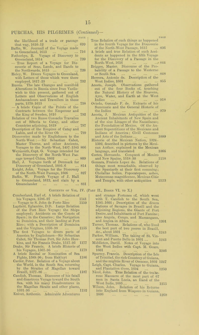 PURCIIAS, Ills PILGRIMES {Continued)— J’A(iK tlie likelihood of a trade or passage that way, 1010-12 ... ... ... C99 Baffin, W. Journall of the Voyage made to Greeneland, 1013 ... ... ... 710 Fotherbye, It. Voyage of Discovery to Greeneland, 1014 ... ... ... 720 — True Iteport of a Voyage for Dis- coverie of Seas, Lands, and Hands to the Northwards, 1015 ... ... ... 728 Heley, W. Divers Voyages to Greenland, with Letters of those which were there employed, 1617-23 ... ... ... 732 Eussia. The late Changes and manifold Alterations in Eussia since Ivan Vasilo- wich to this present, gathered out of Letters and Observations of English Ambassadours and Travellers in those parts, 1570-1015 ... ... ... 738 — A briefe Copie of the Points of the Contracts between the Emperour and the King of Sweden, 1010 ... ... 792 Eelation of two Eusse Cossacks Travailes out of Siberia to Catay, and other Countries adjoining, 1019 ... ... 797 Description of the Empires of Catay and Labin, and of the Eiver Ob ... ... 799 Discoveries made by Englishmen to the North-West: — Sir Sebastian Cabot, Master Thorne, and other Ancients, Voyages to the North-West, 1497-1583 800 Weymouth, Capt. G. Voyage intended for the Discovery of the North-West Pas- sage toward China, 1602 ... ... 809 Hall, J. Voyages forth of Denmark for Discovery of Greenland, 1005-6 ... 814 Knight, John. Voyage for the Discovery of the North-West Passage, 1600 ... 827 Baffin, W. Fourth Voyage of J. Hall to Groaneland, 1012, and slain by a Greenelander ... ... ... ... 831 I’.AGK True Eelation of such things as happened in the fourth Voyage tor the Discoverie of the North-West Passage, 1015 ... 830 A briefe and true Eelation of such Acci- dents as happened in the fifth Voyage for the Discovery of a Passage in the North-West, 1610 .*844 Brigges, Master. Discourse of the Pro- bability of a Passage to the Westerne or South Sea 848 Herrera, Antonio de. Description of the West Indies, 1001 ... ... ... 855 Acosta, Joseph. Observations gathered out of the four Books of, touching the Natural History of the Heavens, Ay re. Water, and Earth at the West Indies ... ... ... ... ... 918 Oviedo, Gonzalo F. de. Extracts of his Summarie and the General Historie of the Indies ... ... ... ... 970 Acosta, J. Mexican Antiquities of the Ancient Inhabitants of New Spain and of the sixe Linages of the Nauatlacas; the Foundation of Mexico. Of tlie An- cient Superstitions of the Mexicans and Indians of America; Civill Customes and Arts of the Indians... ... 1000 Historie of the Mexican Nation, 1324- 1502, described in pictures by the Mexi- can Author, explained in the Mexican language, and translated ... lOOG Cortes, Hernando. Conquest of Mexico and New Spaine, 1518-30 ... 1118 Gomara, Francis Lopez de. Eelations of things most remarkable, observed by the Spaniards at their first comming; Cholallas holies, Popocatepecs, ashes, Mutezumas magnificence, Mexican Citie and Temple, with other antiquities 1123 Contents of Vol. IV. (Part IL, Books VI. to X.) Cumberland, Earl of. A briefe Eelation of his Voyages, 1580-97 ... ... 1141 — Voyage to S. John de Porto Eico 1150 Layfield, Eglambie, D.D. Large Eelation of the Port Eico Voyage: the Ships employed; Accidents on the Coasts of Spain; in the Canaries; the Navigation to Dominica, and their landing at Port Eico; with a Description of Dominica and the Virgines, 1590-98 ... 1155 The first Voyages to divers parts of America by Englishmen—Sir Sebastian Cabot, Sir Thomas Pert, Sir John Haw- kins, and Sir Francis Drake, 1517-95 1177 Drake, Sir Francis. A briefe Historie of his Voyages, 1507-95 ... ... 1179 A briefe Eecital or Nomination of Sea Fights, 1589-90; from Hakluyt 1186 Carder, Peter. Eelation of a Voyage about the World, in the South Sea, returning by the Straites of Magellan toward Brasill, 1577-86 1187 Candish, Thomas. Discourse of his fatall and disastrous Voyage toward the South Sea, with his many Disadventures in the Magellan Straits and other places, 1591-93 1192 Knivet, Anthonie. Admirable Adventures and strange Fortunes of, which went with T. Candish to the South Sea, 1591-1001; Descrixjtion of the divers Nations of Savages in Brasill and the adjoining Eegions, the Giants of I*ort Desire, and Inhabitants of Port Famine; also Angola, Congo, and Massangana, and Angica in Africa ... ... 1201 Turner, Thomas. Eelations of, who lived the best part of two yeeres in Brasill, Ac., about 1001 1213 Parker, William. The taking of St. Vin- cent and Puerto Bello in 1001 ... 1243 Middleton, David. Notes of Voyage into the West Indies \vith Capt. M. Geare, 1601 1240 Sparrey, Francis. Description of the Isle of Trinidad, the rich Countrey of Guiana, and the mightie Eiver of Orenoco. 1002 1247 Leigh, Capt. Charles, Voyage to Guiana, and Plantation there. 1004 ... 1250 Nicol, John. True Eelation of the traite- rous Massacre of the most part of 07 men in Santa Lucia, an Hand of the West Indie, 1605 1255 Wilson, John. Eelation of his Ectume into England from W'iapoco in (Juiana, 1000 1200