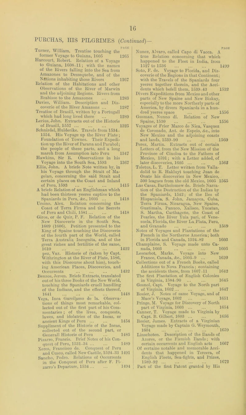 IG PURCHAS, HIS PILGRIMES {Continued)— . . l’A(!K iuvner, William. Treatise touching the former Voyage to Guiana, 1GU5 1205 Harcourt, Robert. Relation of a Voyage to Guiana, 1008-11; with the names of the Rivers falling into the Sea from Amazones to Dessequebe, and of the Nations inhabiting those Rivers 1207 Relation of the Habitations and other Observations of the River of Marwin and the adjoining Regions. Rivers from Brabisse to the Amazones ... 1283 Davies, William. Description and Dis- coverie of the River Amazons ... 1287 Treatise of Brasill, written by a Portugal! which had long lived there ... 1289 Lerius, John. Extracts out of the Historic of Brasill, 1557 ... ... ... 1325 Schnirdel, Hulderike. Travels from 1534- 1554. His Voyage up the River Plate ; Foundation of Townes. Their Expedi- tion up the River of Parana and Parabol; the people of these parts, and a long march from Assumption iuto Peru 1347 Hawkins, Sir R. Observations in his Voyage into the South Sea, 1593 1367 Ellis, John. A briefe Note written by, in his Voyage through the Strait of Ma- gelan, concerning the said Strait and certain places on the Coast and Inland of Peru, 1593 1415 A briefe Relation of an Englishman which had been thirteen yeeres captive to the Spaniards in Peru, &c., 1603 ... 1418 Ursino, Alex. Relation concerning the Coast of Terra Firnia and the Secrets of Peru and Chili, 1581 ... ... 1418 Giros, or de Quir, P. F. Relation of the New Discoverie in the South Sea, 1609 (1606). Petition i^resented to the King of Spaine touching the Discoverie of the fourth part of the World, called Terra Australis Incognita, and of the great riches and fertilitie of the same. 1610 1422 pez, Vaz. Historic of (taken by Capt. Withrington at the River of Plate, 1586, with this Discourse about him), touch- ing American Places, Discoveries, and Occurrents ... 1432 Bonzos, Jerom. Briefe Extracts, translated out of his three Books of the New World, touching the Spaniards cruell handling of the Indians, and the effects thereof, 1641 1448 Vega, Inca Garcilasso de la. Observa- tions of things most remarkable, col- lected out of the first part of his Com- mentaries ; of the lives, conquests, lawes, and idolatries of the Incas, or ancient Kings of Peru ... ... 1454 Suppliment of the Historie of the Incas, collected out of the second part, or Generali Historie of Peru ... 1485 Pizarro, Francis. Brief Notes of his Con- quest of Peru, 1531-34 1489 Xcres, Francisco de. Conquest of Peru and Cusco, called New Castile, 1524-33 1491 Sancho, Pedro. Relations of Occurrents in tlie Conquest of Peru after F. I’i- zarro’s Departure, 1534 ... ... 1494 r.voE Nunez, Alvaro, called Capo di Vacca. A true Relation concerning that which hapijened to the Fleet in India, from 1527 to 1536 ... ... ... 1499 Soto, F. de. Voyage to Florida, and Dis- coverie of the Regions in that Continent; with the Travels of the Spaniards four yeeres together therein, and the Acci- dents which befell them, 1539-43 1532 Divers Expeditions from Mexico and other parts of New Spaine and New Biskay, especially to the more Northerly parts of America, by divers Spaniards in a hun- dred yeeres space ... ... 1556 Gusman, Nunno di. Relation of New Spaine, 1530 ... ... ... 1550 Voyages of Frier Marco de Nica, Vasquez de Coronado, Ant. de Espeio, Ac., into New Mexico and the adjoining coasts and lands, 1539-90 ... ... 1560 Perez, Martin. E.xtracts out of certain Letters of, from the New Mission of the Province of Cinoloa to the Fathers of Mexico, 1591; with a Letter added, of later discoveries, 1605 ... ... 1562 Toletus, L. T. Letter written from Valla- dolid to R. Hakluyt touching Juan de Onate his discoveries in New Mexico, 500 leagues from the old Mexico, 1605 1565 Las Casas, Bartholomew de. Briefe Narra- tion of the Destruction of the Indies by the Spaniards, 1542; of the lies of Hispaniola, S. John, Jamayca, Cuba, Terra Firma, Nicaragua, New' Spaine, Guatimala, Panuco, Xalisco, Yucatan, S. Martha, Carthagene, the Coast of Pearles, the River Yuia pari, of Vene- suela, Florida, the River La Plata, Peru, and Granado ... 1569 Notes of Voyages and Plantations of the French in the Northerne America; both in Florida and Canada, 1524-82 1603 Champlaine, S. Voyage made unto Ca- nada, 1603 1605 Lescarbot, Marke. Voyage into New France, Canada, Ac., 1603-9 ... 1620 Collections out of a French Booke, called Additions to Nova Francia; containing the accidents there, from 1607-11 1642 The first Plantation of English Colonies in Virginia, 1584-90 ... ... 1645 Gosnol, Capt. Voyage to the North part of Vii'ginia, 1602... ... ... 1647 Rosier, J. Notes of same Voyage, and of Mace’s Voyage, 1602 ... ... 1651 Pringe, M. Voyage for Discovery of North part of Virginia, 1603 ... ... 1654 Canner, T. Voyage made to Virginia by Capt. B. Gilbert, 1603 ... ... 1656 Rosier, James. Extracts of a Virginian Vovage made by Captain G. Weymouth, 1604 ’ 1659 Linschoten. Description of the Hands of Azores, or the Flemish Hands; with certain occurrents and English acts 1667 Of ccrtainc notable and memorable Acci- dents that happened in Tercera, of English Fleets, Sea-tights, and Prizes, 1589-92 1672 Part of the first Patent granted by His