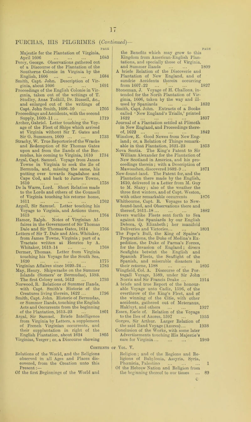 PURCHAS, HIS PILGRIMES {Continued)— PAGE Majestic for the Plantatioa of Virginia, April 1606 ... ... ... 1683 Percy, George. Observations gathered out of a Discourse of the Plantation of the Southerne Colonie in Virginia by the English, 1606 ... ... ... 1684 Smith, Cai^t. John. Description of Vir- ginia, about 1606 ... ... 1691 Proceedings of the English Colonie in Vir- ginia, taken out of the writings of T. Studley, Anas Todkill, Dr. Bussell, &c., and enlarged out of the writings of Capt. John Smith, 1606-10 ... 1705 Proceedings and Accidents, with the second Supply, 1609-11 1719 Archer, Gabriel. Letter touching the Voy- age of the Fleet of Ships which arrived at Virginia without Sir T. Gates and Sir G. Summers, 1609 ... ... 1733 Strachy, W. True Keportorie of the Wracke and Kedemption of Sir Thomas Gates upon and from the Hands of the Ber- mudas, his coming to Virginia, 1610 1734 Argal, Capt. Samuel. Voyage from James Towne in Virginia to seek the He of Bermuda, and, missing the same, his putting over towards Sagadahoc and Cape Cod, and back to James Towne, 1610 1758 De la Warre, Lord. Short Kelation made to the Lords and others of the Counsell of Virginia touching his returne home, 1611 1762 Argoll, Sir Samuel. Letter touching his Voyage to Virginia, and Actions there, 1613 1764 Hamor, Ralph. Notes of Virginian Af- faires in the Government of Sir Thomas Dale and Sir Thomas Gates, 1614 1766 Letters of Sir T. Dale and Alex. Whitaker, from James Towne, Virginia ; part of a Tractate written at Henrico by A. Whitaker, 1613-14 1768 Dermer, Thomas. Letter from Virginia touching his Voyage for the South Sea, 1620 1775 Virginian Affaires since 1620-24... 1783 May, Henry. Shipwracke on the Summer Islands (Somers’ or Bermudas), 1593. The first Colony sent, 1612 ... 1793 Norwood, R. Relations of Summer Hands, with Capt. Smith’s Historie of the Creatures living therein, 1622 ... 1796 Smith, Capt. John. Historie of Bermudas, or Summer Hands, touching the English Acts and Occurrents from the beginning of the Plantation, 1613-23 ... 1801 Argal, Sir Samuel. Briefe Intelligence from Virginia by Letters, a supplement of French Virginian occurrents, and their supplantation in right of the English Plantation, about 1624 1805 Virginias, Verger ; or, a Discourse showing PACK the Benefits which may grow to this Kingdom from American-English Plan- tations, and specially those of Virginia, and Summer Hands ... ... 1809 A briefe Relation of the Discoverie and Plantation of New England, and of sundrie Accidents therein occurring from 1607-22 ... ’ 1827 Stoneman, J. Voyage of H. Challons, in- tended for the North Plantation of Vir- ginia, 1606, taken by the way and ill- used by Spaniards 1832 Smith, Capt. John. Extracts of a Booke called ‘ New England’s Trialls,’ printed 1622 Journal of a Plantation settled at Plimoth in New England, and Proceedings there- 1837 of, 1622 1842 Winslow, E. Good Newes from New Eng- land ; or, a Relation of Things remark- able in that Plantation, 1621-23 1853 Nova Scotia. The King’s Patent to Sir William Alexander for the Plantation of New Scotland in America, and his pro- ceedings therein ; with a Description of Mawooshen, discovered 1602-9 ... 1871 New-found-land. The Patent for, and the Plantation there made by the English, 1610, delivered in a Letter from M. Guy to M. Slany; also of the weather the three first winters, and of Capt. Weston, with other remarkable occurrents 1876 Whitbourne, Capt. R. Voyages to New- found-land, and Observations there and thereof, 1611-18 1882 Divers warlike Fleets sent forth to Sea against the Spaniards by our English Debora, Q. Elizabeth; her manifold Deliveries and Victories 1891 The Pope’s Bull, the King of Spaine’s Preparations, the Duke of Medina’s Ex- pedition, the Duke of Parma’s Forces, for the Invasion of England; divers Seafights betwixt the English and Spanish Fleets, the Seaflight of the Spanish, and miserable disasters in their returne, 1588 ... ... 1895 Wingfield, Col. A. Discourse of the Por- tugal! Voyage, 1589, under Sir John Norris and Sir Francis Drake ... 1914 A briefe and true Report of the honour- able Voyage unto Cadiz, 1596, of the overthrow of the King’s Fleet, and of the winning of the Citie, with other accidents, gathered out of Mcteranus, Hakluyt, and others ... ... 1927 Essex, Earle of. Relation of the Voyage to the lies of Azores, 1597 ... 1935 Gorges, Sir Arthur. Larger Relation of the said Hand Voj-age (Azores)... 1938 Conclusion of the Worke, with some later Advertisements touching His Majestie’s care for Virginia... ... ... 1980 Contents of Vol. V. Relations of the World, and the Religions observed in all Ages and Places dis- covered, from the Creation unto this Present:— Of the first Beginnings of the World and Religion ; and of the Regions and Re- ligions of Babylonia, Assyria, Syria, Phcenicia, Palestino ... ... ... 1 Of the Hebrew Nation and Religion from the beginning thereof to our times ... 89 C