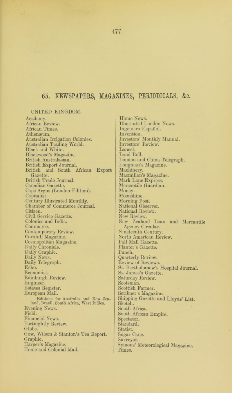 65. NEWSPAPERS, MA&AZINES, PERIODICALS, &c. UNITED KINGDOM. Academy. African Eeview. African Times. Atliemeiim. Australian Irrigation Colonies. Australian Trading World. Black and White. Blackwood’s Magazine. British Australasian. British Export Journal. British and South African Export Gazette. British Trade Journal. Canadian Gazette. Cape Argus (London Edition). Capitalist. Century Illustrated Monthly. Chamber of Commerce Journal. Citizen. Civil Service Gazette. Colonies and India. Commerce. Contemporary Review. Cornhill Magazine. Cosmopolitan Magazine. Daily Chronicle. Daily Graphic. Daily News. Daily Telegraph. Echo. Economist. Edinburgh Review. Engineer. Estates Register. European Mail. Editions for Australia and New Zea- land, Brazil, South Africa, West Indies. Evening News. Field. Financial News. Fortnightly Review. Globe. Gow, Wilson & Stanton’s Tea Report. Graphic. Harper’s Magazine. Home and Colonial Mail. Home News. Illustrated London News. Ingeniero Espahol. Invention. Investors’ Monthly Manual. Investors’ Review. Lancet. Land Roll. London and China Telegraph. Longman’s Magazine. Machinery. Macmillan’s Magazine. Mark Lane Express. Mercantile Guardian. Money. Moonshine. Morning Post. National Observer. National Review. New Review. New Zealand Loan and Mercantile Agency Circular. Nineteenth Century. North American Review. Pall Mall Gazette. Planter’s Gazette. Punch. Quarterly Review. Review of Reviews. St. Bartholomew’s Hospital Journal. St. James’s Gazette. Saturday Eeview. Scotsman. Scottish Farmer. Scribner’s Magazine. Shipping Gazette and Lloyds’ List. Sketch. South Africa. South African Empire. Spectator. Standard. Statist. Sugar Cane. Surveyor. Symons’ Meteorological Magazine. Times.