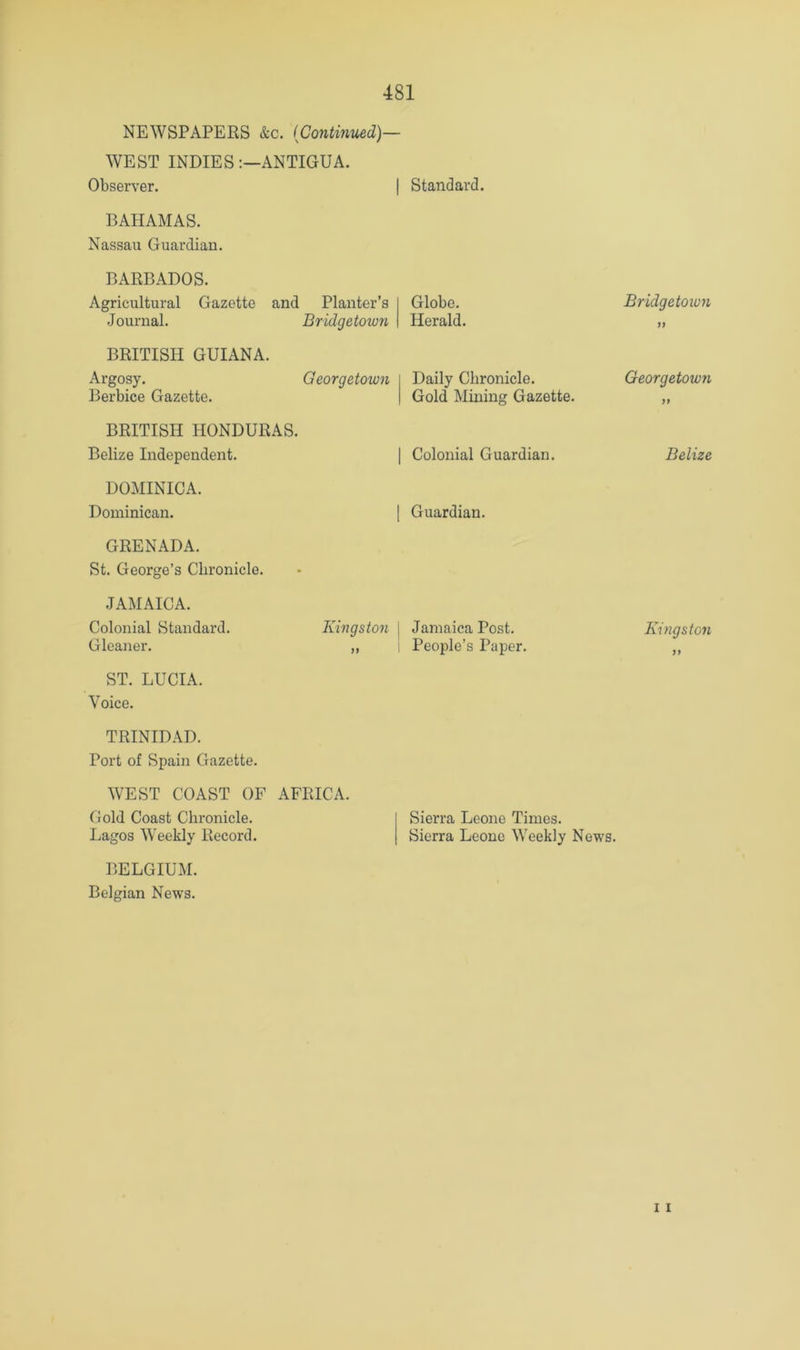 NEWSPAPERS &c. (Continued)— WEST INDIES:—ANTIGUA. Observer. BAHAMAS. Nassau Guardian. BARBADOS. Agricultural Gazette and Planter’s Journal. Bridgetown BRITISH GUIANA. Argosy. Georgetown Berbice Gazette. BRITISH HONDURAS. Belize Independent. DOMINICA. Dominican. GRENADA. St. George’s Chronicle. Standard. Globe. Herald. Daily Chronicle. Gold Mining Gazette. Colonial Guardian. Guardian. JAMAICA. Colonial Standard. Gleaner. ST. LUCIA. Voice. Kingston Jamaica Post. People’s Paper. TRINIDAD. Port of Spain Gazette. WEST COAST OF AFRICA. Gold Coast Chronicle. Lagos Weekly Record. BELGIUM. Belgian News. Sierra Leone Times. Sierra Leone Weekly News. Bridgetowyi Georgetown Belize Kingston yy