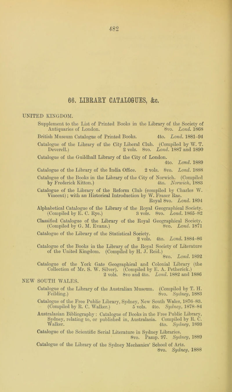 66. LIBRARY CATALOGUES, &c. UNITED KINGDOM. Supplement to the List of Printed Books in the Library of the Society of Antiquaries of London. 8vo. Lond. 18G8 British Museum Catalogue of Printed Books. 4to. Lond. 1881-94 Catalogue of the Library of the City Liberal Club. (Compiled by W. T. Deverell.) 2 vols. 8vo. Lond. 1887 and 1890 Catalogue of the Guildhall Library of the City of London. 4to. Lond. 1889 Catalogue of the Library of the India Office. 2 vols. 8vo. Lond. 1888 Catalogue of the Books in the Library of the City of Norwich. (Compiled by Frederick Kitton.) 4to. Norwich, 188B Catalogue of the Library of the Eeform Club (compiled by Charles W. Vincent); with an Historical Introduction by W. Fraser Rae. Royal 8vo. Lond. 1894 Alphabetical Catalogue of the Library of the Royal Geographical Society. (Compiled by E. C. Rye.) 3 vols. 8vo. Lond. 18G5-82 Classified Catalogue of the Library of the Royal Geographical Society. (Compiled by G. M. Evans.) 8vo. Lond. 1871 Catalogue of the Library of the Statistical Society. 2 vols. 4to. Lond. 1884-8G Catalogue of the Books in the Library of the Royal Society of Literature of the United Kingdom. (Compiled by H. J. Reid.) 8 VO. Lond. 1892 Catalogue of the York Gate Geographical and Colonial Library (the Collection of Mr. S. W. Silver). (Compiled by E. A. Petherick.) 2 vols. 8vo and 4to. Lond. 1882 and 188G NEW SOUTH WALES. Catalogue of the Library of the Australian Museum. (Compiled by T. H. Feilding.) 8vo. Sydney, 1883 Catalogue of the Free Public Library, Sydney, New South Wales, 187G-83. (Compiled by R. C. Walker.) 5 vols. 4to. Sydney, 1878-84 Australasian Bibliography : Catalogue of Books in the Free Public Library, Sydney, relating to, or published in, Australasia. Compiled by R. C. Walker. 4to. Sydney, 1893 Catalogue of the Scientific Serial Literature in Sydney Libraries. 8vo. Panip. 97. Sydney, 1889 Catalogue of the Library of the Sydney Mechanics’ School of Arts. 8vo. Sydney, 1888