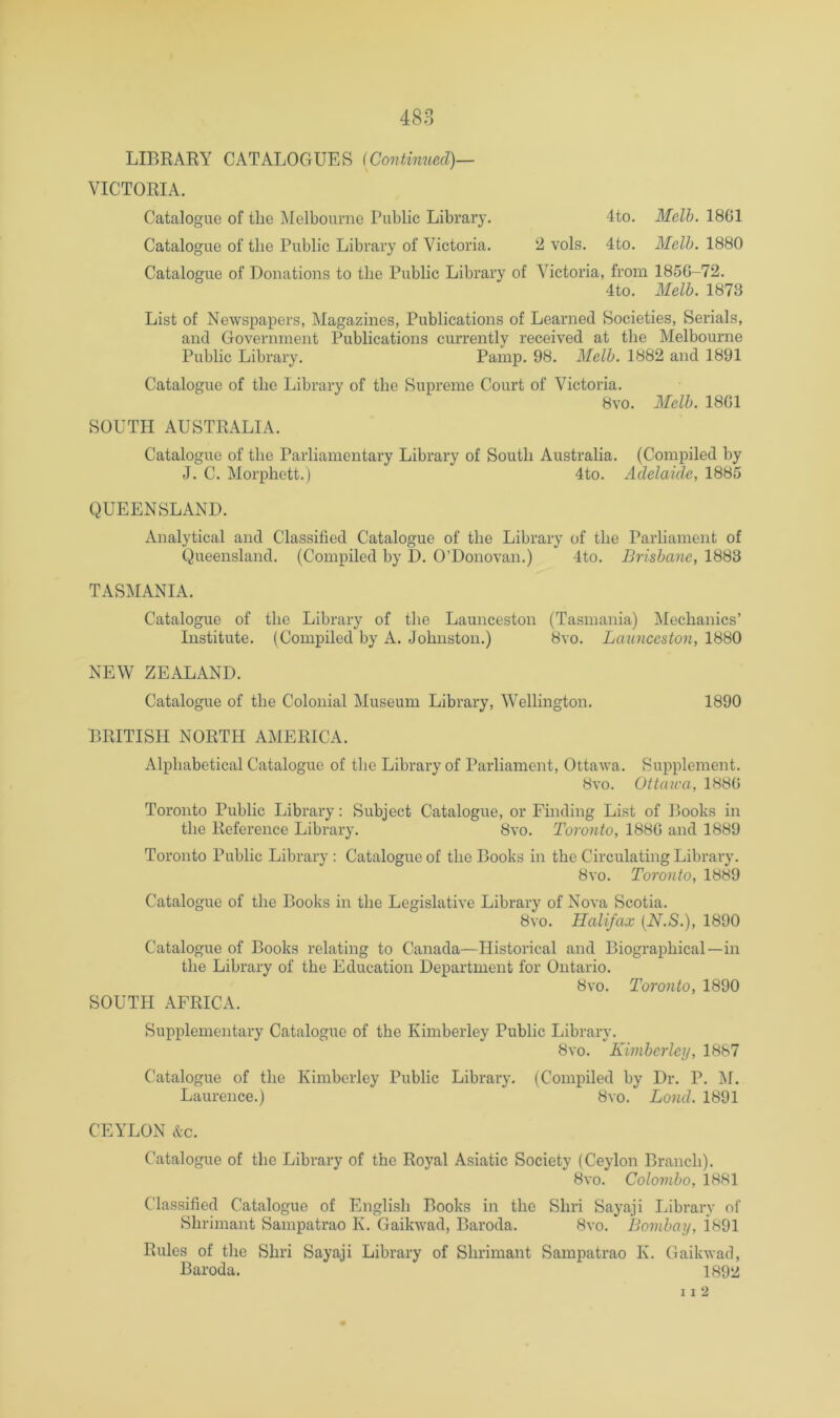 LIBRARY CATALOGUES {Continued)— VICTORIA. Catalogue of the Melbourne Public Library. 4to. Melh. 1801 Catalogue of the Public Library of Victoria. '2> vols. 4to. Melh. 1880 Catalogue of Donations to the Public Library of Victoria, from 1850-72. 4to. Melh. 1873 List of Newspapers, Magazines, Publications of Learned Societies, Serials, and Government Publications currently received at the Melbourne Public Library. Pamp. 98. Melh. 1882 and 1891 Catalogue of the Library of the Supreme Court of Victoria. 8vo. Melh. 1801 SOUTH AUSTRALIA. Catalogue of the Parliamentary Library of South Australia. (Compiled by J. C. Morphett.) 4to. Adelaide, 1885 QUEENSLAND. Analytical and Classified Catalogue of the Library of the Parliament of Queensland. (Compiled by D. O’Donovan.) 4to. Brishane, 1883 TASMANIA. Catalogue of the Library of the Launceston (Tasmania) Mechanics’ Institute. (Compiled by A. Johnston.) 8vo. Launceston, 1880 NEW ZEALAND. Catalogue of the Colonial Museum Library, Wellington. 1890 BRITISH NORTH AMERICA. Alphabetical Catalogue of the Library of Parliament, Ottawa. Supplement. 8vo. Ottaica, 1880 Toronto Public Library: Subject Catalogue, or Finding List of Books in the Reference Library. 8vo. Toronto, 1880 and 1889 Toronto Public Library : Catalogue of the Books in the Circulating Library. 8vo. Toronto, 1889 Catalogue of the Books in the Legislative Library of Nova Scotia. 8vo. Halifax [N.S.), 1890 Catalogue of Books relating to Canada—Historical and Biographical—in the Library of the Education Department for Ontario. 8vo. Toronto, 1890 SOUTH AFRICA. Supplementary Catalogue of the Kimberley Public Library. 8 VO. Kimhcrley, 1887 Catalogue of the Kimberley Public Library. (Compiled by Dr. P. j\f. Laurence.) 8vo. Loud. 1891 CEYLON &c. Catalogue of the Library of the Royal Asiatic Society (Ceylon Branch). 8vo. Colomho, 1881 Classified Catalogue of English Books in the Shri Sayaji Library of Shrimant Sampatrao K. Gaikwad, Baroda. 8vo. Bomhay, i891 Rules of the Shri Sayaji Library of Shrimant Sampatrao K. Gaikwad, Baroda. 1892