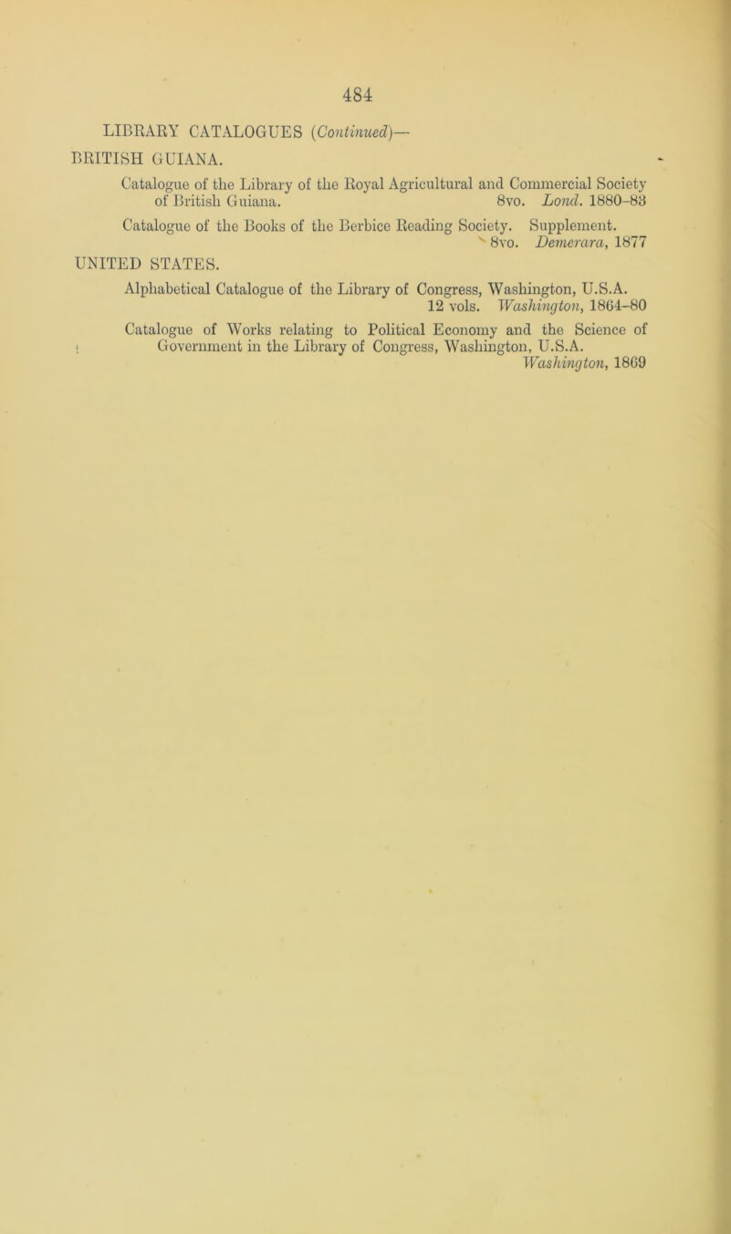 LIBRARY CATALOGUES {Continued)— BRITISH GUIANA. Catalogue of the Library of the Royal Agricultural and Commercial Society of British Guiana. 8vo. 1880-88 Catalogue of the Books of the Berbice Reading Society. Supplement. ^ 8vo. Demerara, 1877 UNITED STATES. Alphabetical Catalogue of the Library of Congress, Washington, U.S.A. 12 vols. Washington, 1864-80 Catalogue of Works relating to Political Economy and the Science of i Government in the Library of Congress, Washington, U.S.A. Washington, 1869