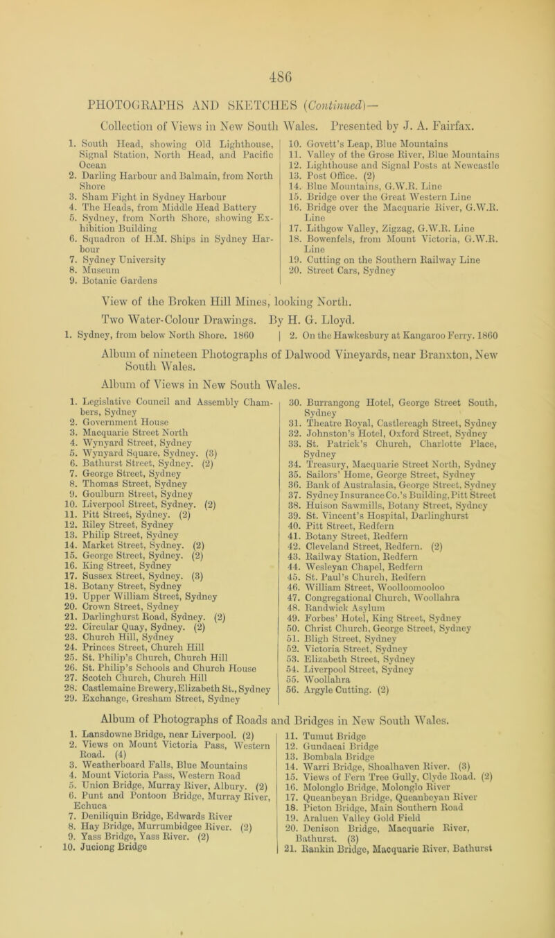 PIIOTOCIRAPHS AND SKETCHES {Continucd]- Collcction of Views in New South Wales. Presented by J. A. Fairfax. 1. South Head, showing Old Lighthouse, Signal Station, North Head, and Pacific Ocean 2. Darling Harbour and Balmain, from North Shore 3. Sham Fight in Sydney Harbour 4. The Heads, from Middle Head Battery 5. Sydney, from North Shore, showing Ex- hibition Building 6. Squadron of hl.M. Ships in Sydney Har- bour 7. Sydney University 8. Museum 9. Botanic Gardens 10. Govett’s Leap, Blue Mountains 11. Valley of the Grose Eiver, Blue Mountains 12. Lighthouse and Signal Posts at Newcastle 13. Post Office. (2) 14. Blue Mountains, G.W.R. Line 15. Bridge over the Great Western Line 10. Bridge over the Macquarie River, G.W.R. Line 17. Lithgow Valley, Zigzag, G.W.R. Line 18. Bowenfels, from Mount Victoria, G.W.R. Line 19. Cutting on the Southern Railway Line 20. Street Cars, Sydney View of the Broken Hill Mines, looking North. Two Water-Colour Drawings. By H. G. Lloyd. 1. Sydney, from below North Shore. 1800 | 2. On the Hawkesbury at Kangaroo Ferry. 1800 Album of nineteen Photographs of Dalwood Vineyards, near Branxton, New South Wales. Album of Views in New South Wales. 1. Legislative Council and Assembly Cham- bers, Sydney 2. Government House 3. Macquarie Street North 4. Wynyard Street, Sydney 5. Wynyard Square, Sydney. (3) 0. Bathurst Street, Sydney. (2) 7. George Street, Sydney 8. Thomas Street, Sydney 9. Goulburn Street, Sydney 10. Liverpool Street, Sydney. (2) 11. Pitt Street, Sydney. (2) 12. Riley Street, Sydney 13. Philip Street, Sydney 14. Market Street, Sydney. (2) 15. George Street, Sydney. (2) 16. King Street, Sydney 17. Sussex Street, Sydney. (3) 18. Botany Street, Sydney 19. Upper William Street, Sydney 20. Crown Street, Sydney 21. Darlinghurst Road, Sydney. (2) 22. Circular Quay, Sydney. (2) 23. Church Hill, Sydney 24. Princes Street, Church Hill 25. St. Philip’s Church, Church Hill 26. St. Philip’s Schools and Church House 27. Scotch Church, Church Hill 28. Castlemaine Brewery,Elizabeth St., Sydney 29. Exchange, Gresham Street, Sydney Album of Photographs of Roads i 1. Lansdowne Bridge, near Liverpool. (2) 2. Views on Mount Victoria Pass, Western Road. (4) 3. Weatherboard Falls, Blue Mountains 4. Mount Victoria Pass, Western Road 5. Union Bridge, Murray River, Albury. (2) 0. Punt and Pontoon Bridge, Murray River, Echuca 7. Deniliquin Bridge, Edwards River 8. Hay Bridge, Murrumbidgee River. (2) 9. Yass Bridge, Yass River. (2) 10. Juciong Bridge 30. Burrangong Hotel, George Street South, Sydney 31. Theatre Royal, Castlereagh Street, Sydney 32. Johnston’s Hotel, Oxford Street, Sydney 33. St. Patrick’s Church, Charlotte Place, Sydney 34. Ti-easury, Macquarie Street North, Sydney 35. Sailors’ Home, George Street, Sydney 30. Bank of Australasia, George Street, Sydney 37. Sydney Insurance Co.’s Building, Pitt Street 38. Huison Sawmills, Botany Street, Sydney 39. St. Vincent’s Hospital, Darlinghurst 40. Pitt Street, Redfern 41. Botany Street, Redfern 42. Cleveland Street, Redfern. (2) 43. Railway Station, Redfern 44. Wesleyan Chapel, Redfern 45. St. Paul’s Church, Redfern 40. William Street, Woolloomooloo 47. Congregational Church, Woollahra 48. Randwick Asylum 49. Forbes’ Hotel, King Street, Sydney 50. Christ Church, George Street, Sydney 51. Bligh Street, Sydney 52. Victoria Street, Sydney 53. Elizabeth Street, Sydney 54. Liverpool Street, Sydney 55. Woollahra 56. Argyle Cutting. (2) d Bridges in New South Wales. 11. Tumut Bridge 12. Gundacai Bridge 13. Bombala Bridge 14. Warri Bridge, Shoalhaven River. (3) 15. Views of Fern Tree Gully, Clyde Road. (2) 10. Molonglo Bridge, Molonglo River 17. Queanbeyan Bridge, Queanbeyan River 18. Picton Bridge, Main Southern Road 19. Araluen Valley Gold Field 20. Denison Bridge, Macquarie River, Bathurst. (3) 21. Rankin Bridge, Macquarie River, Bathurst