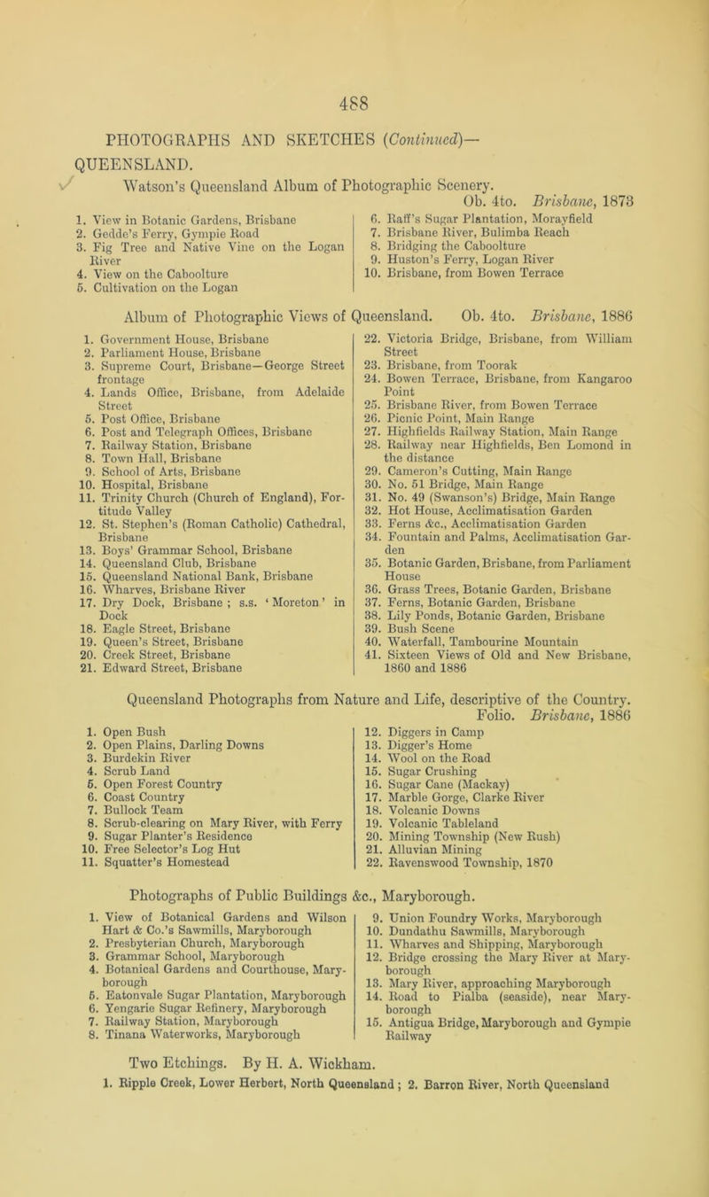 PH0T0C4RAPPIS AND SKETCHES [Continued)— QUEENSLAND. Watson’s Queensland Album of Photographic Scenery. Ob. 4to. Brisbane^ 1873 1. View in Botanic Gardens, Brisbane 2. Gedde’s Ferry, Gympie Hoad 3. Fig Tree and Native Vine on the Logan Biver 4. View on the Caboolture 6. Cultivation on the Logan fi. Eaff’s Sugar Plantation, Morayfield 7. Brisbane Biver, Bulimba Beach 8. Bridging the Caboolture 9. Huston’s Ferry, Logan Biver 10. Brisbane, from Bowen Terrace Album of Photographic Views of Queensland. Ob. 4to. Brisbane, 1886 1. Government House, Brisbane 2. Parliament House, Brisbane 3. Supreme Court, Brisbane—George Street frontage 4. Lands Office, Brisbane, from Adelaide Street 5. Post Office, Brisbane 6. Post and Telegraph Offices, Brisbane 7. Eailway Station, Brisbane 8. Town Hall, Brisbane 0. School of Arts, Brisbane 10. Hospital, Brisbane 11. Trinity Church (Church of England), For- titude Valley 12. St. Stephen’s (Boman Catholic) Cathedral, Brisbane 13. Boys’ Grammar School, Brisbane 14. Queensland Club, Brisbane 16. Queensland National Bank, Brisbane 16. Wharves, Brisbane Biver 17. Dry Dock, Brisbane ; s.s. ‘ Moreton ’ in Dock 18. Eagle Street, Brisbane 19. Queen’s Street, Brisbane 20. Creek Street, Brisbane 21. Edward Street, Brisbane 22. Victoria Bridge, Brisbane, from William Street 23. Brisbane, from Toorak 24. Bowen Terrace, Brisbane, from Kangaroo Point 26. Brisbane Biver, from Bowen Terrace 26. Picnic Point, Main Bange 27. Highficlds Eailway Station, Main Bange 28. Bailway near Highfields, Ben Lomond in the distance 29. Cameron’s Cutting, Main Bange 30. No. 51 Bridge, Main Bange 31. No. 49 (Swanson’s) Bridge, Main Bange 32. Hot House, Acclimatisation Garden 33. Ferns Ac., Acclimatisation Garden 34. Fountain and Palms, Acclimatisation Gar- den 35. Botanic Garden, Brisbane, from Parliament House 36. Grass Trees, Botanic Garden, Brisbane 37. Ferns, Botanic Garden, Brisbane 38. Lily Ponds, Botanic Garden, Brisbane 39. Bush Scene 40. Waterfall, Tambourine Mountain 41. Sixteen Views of Old and New Brisbane, 1860 and 1886 Queensland Photographs from Nj 1. Open Bush 2. Open Plains, Darling Downs 3. Burdekin Biver 4. Scrub Land 6. Open Forest Country 6. Coast Country 7. Bullock Team 8. Scrub-clearing on Mary Biver, with Ferry 9. Sugar Planter’s Besidence 10. Free Selector’s Log Hut 11. Squatter’s Homestead Photographs of Public Buildings 1. View of Botanical Gardens and Wilson Hart & Co.’s Sawmills, Maryborough 2. Presbyterian Church, Maryborough 3. Grammar School, Maryborough 4. Botanical Gardens and Courthouse, Mary- borough 6. Eatonvale Sugar Plantation, Maryborough 6. Yengarie Sugar Befinery, Maryborough 7. Bailway Station, Maryborough 8. Tinana Waterworks, Maryborough ire and Life, descriptive of the Country. Folio. Brisbane, 1886 12. Diggers in Camp 13. Digger’s Home 14. Wool on the Boad 15. Sugar Crushing 16. Sugar Cane (Mackay) 17. Marble Gorge, Clarke Biver 18. Volcanic Downs 19. Volcanic Tableland 20. Mining Township (New Bush) 21. Alluvian Mining 22. Bavenswood Township, 1870 3., Maryborough. 9. Union Foundry Works, Maryborough 10. Dundathu Sawmills, Maryborough 11. Wharves and Shipping, Maryborough 12. Bridge crossing the Mary Biver at Mary- borough 13. Mary Biver, approaching Maryborough 14. Boad to Pialba (seaside), near Mary- borough 15. Antigua Bridge, Maryborough and Gympie Bailway Two Etchings. By H. A. Wickham. 1. Bipple Creek, Lower Herbert, North Queensland ; 2. Barron River, North Queensland
