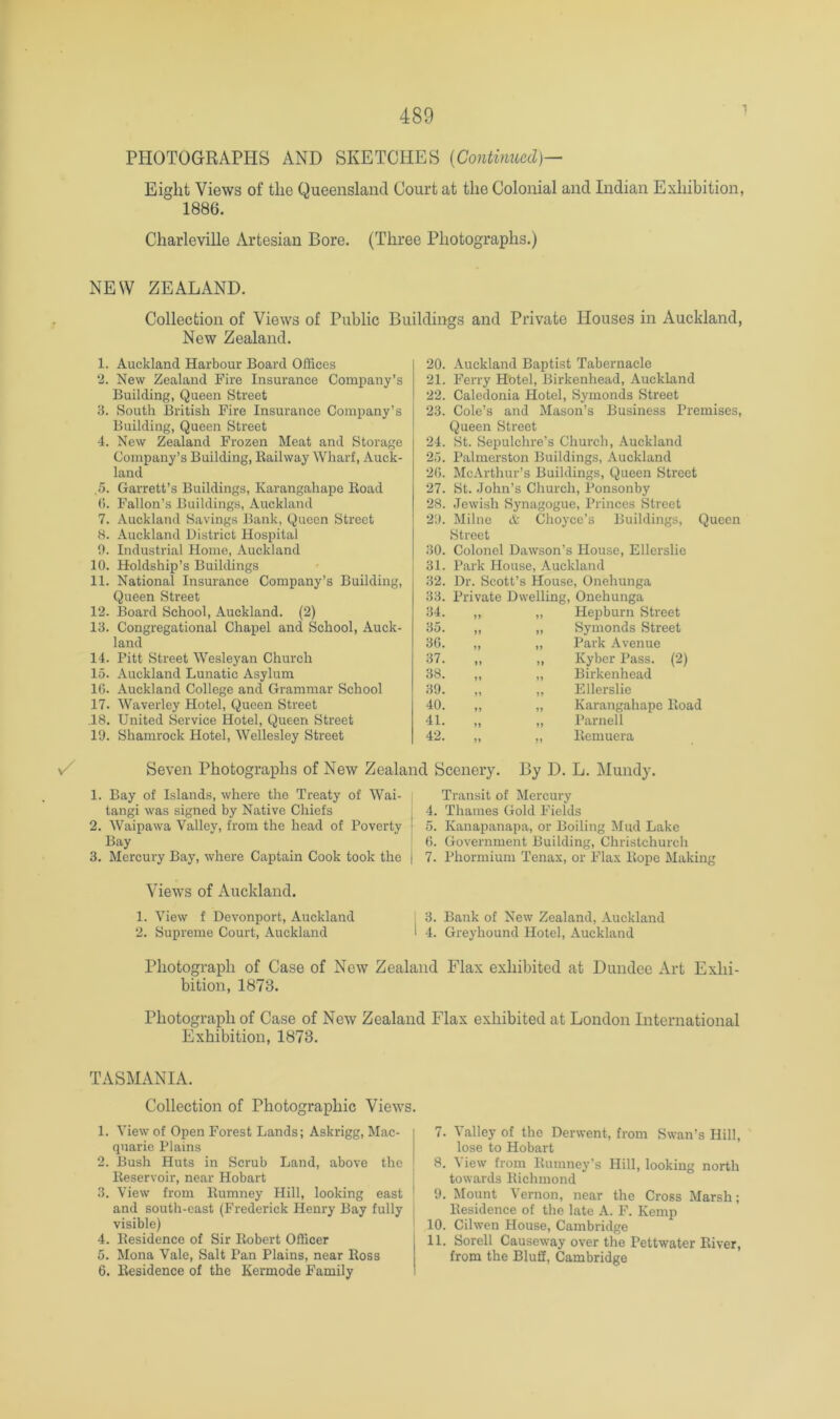 1 PHOTOGRAPHS AND SKETCHES [Continued)— Eight Views of the Queensland Court at the Colonial and Indian Exhibition, 1886. Charleville iVrtesian Bore. (Three Photographs.) NEW ZEALAND. Collection of Views of Public Buildings and Private Houses in Auckland, New Zealand. 1. Auckland Harbour Board Offices ‘2. New Zealand Fire Insurance Company’s Building, Queen Street 3. South British Fire Insurance Company’s Building, Queen Street 4. New Zealand Frozen Meat and Storage Company’s Building, Eailway Wharf, Auck- land ,5. Garrett’s Buildings, Karangahape Boad (). Fallon’s Buildings, Auckland 7. Auckland Savings Bank, Queen Street 8. Auckland District Hospital 0. Industrial Home, Auckland 10. Holdship’s Buildings 11. National Insurance Company’s Building, Queen Street 12. Board School, Auckland. (2) 13. Congregational Chapel and School, Auck- land 14. Pitt Street Wesleyan Church 15. Auckland Lunatic Asylum 1(5. Auckland College and Grammar School 17. Waverley Hotel, Queen Street ,18. United Service Hotel, Queen Street 19. Shamrock Hotel, Wellesley Street 20. Auckland Baptist Tabernacle 21. Ferry Hotel, Birkenhead, Auckland 22. Caledonia Hotel, Symonds Street 23. Cole’s and Mason’s Business Premises, Queen Street 24. St. Sepulchre’s Church, Auckland 25. Palmei'ston Buildings, Auckland 2(5. McArthur’s Buildings, Queen Street 27. St. -John’s Church, Ponsonby 28. -Jewish Synagogue, Princes Street 29. Milne & Choyce’s Buildings, Queen Street 30. Colonel Dawson’s House, Ellerslie 31. Park House, Auckland 32. Dr. Scott’s House, Onehunga 33. Private Dwelling, Onehunga 34. ,, „ Plepburn Street 35. „ ,, Symonds Street 3(5. „ „ Park Avenue 37. „ ,, Kyber Pass. (2) 38. „ „ Birkenhead 39. „ ,, Ellerslie 40. ,, ,, Karangahape Boad 41. „ „ Parnell 42. „ ,, Bemuera Seven Photographs of New Zealand Scenery. By D. L. Mundy. 1. Bay of Islands, where the Treaty of Wai- tangi was signed by Native Chiefs 2. Waipawa Valley, from the head of Poverty Bay 3. Mercury Bay, where Captain Cook took the Transit of Mercury 4. Thames Gold Fields 5. Kanapanapa, or Boiling Mud Lake (5. Government Building, Christchurch 7. Phormium Tenax, or Flax Hope Making Views of Auckland. 1. View f Devonport, Auckland 2. Supreme Court, Auckland I 3. Bank of New Zealand, Auckland I 4. Greyhound Hotel, Auckland Photograph of Case of New Zealand Flax exhibited at Dundee Art Exhi- bition, 1873. Photograph of Case of New Zealand Flax exhibited at London International Exhibition, 1873. TASMANIA. Collection of Photographic Views. 1. View of Open Foi-est Lands; Askrigg, Mac- quarie Plains 2. Bush Huts in Scrub Land, above the Beservoir, near Hobart | 3. View from Bumney Hill, looking east ' and south-east (Frederick Henry Bay fully i visible) 4. Besidence of Sir Bobert Officer 5. Mona Vale, Salt Pan Plains, near Boss 6. Besidence of the Kermode Family 7. Valley of the Derwent, from Swan’s Hill, lose to Hobart 8. View from Bumney’s Hill, looking north towards Bichmond 9. Mount Vernon, near the Cross Marsh; Besidence of the late A. F. Kemp 10. Cilwen House, Cambridge 11, Sorell Causeway over the Pettwater Biver, from the Bluff, Cambridge