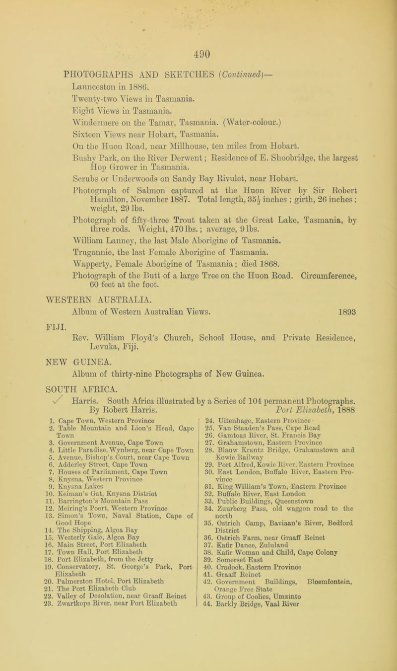 PHOTOGriAPHB AND SKETCHES {Continued)— Launceston in 1880. Twenty-two Views in Tasmania. Eight Views in Tasmania. ^Vinclel■mere on the Tamar, Tasmania. (Water-colour.) Sixteen Views near Hobart, Tasmania. On the Huon Load, near Millhouse, ten miles from Hobart. Bushy Park, on the Kiver Derwent; Residence of E. Shoobridge, the largest Hop Grower in Tasmania. Scrubs or Underwoods on Sandy Bay Rivulet, near Hobart. Photograph of Salmon captured at the Huon River by Sir Robert Hamilton, November 1887. Total length, 35^ inches ; girth, 26 inches ; weight, 29 lbs. Photograph of fifty-three Trout taken at the Great Lake, Tasmania, by three rods. Weight, 470 lbs.; average, 9 lbs. William Lanney, the last Male Aborigine of Tasmania. Trugannie, the last Female Aborigine of Tasmania. Wapperty, Female Aborigine of Tasmania; died 1868. Photograph of the Butt of a large Tree on the Huon Road. Circumference, 60 feet at the foot. WESTERN AUSTRALIA. Album of Western Australian Views. 1893 FIJI. Rev. William Floyd’s Church, School House, and Private Residence, Levuka, Fiji. NEW GUINEA. Album of thirty-nine Photographs of New Guinea. SOUTH AFRICA. n/ Harris. South Africa illustrated by a Series of 104 permanent Photographs. By Robert Harris. 1. Cape Town, Western Province 2. Table Mountain and Lion’s Head, Cape Town 3. Government Avenue, Cape Town 4. Little Paradise, Wynberg, near Cape Town .5. Avenue, Bishop’s Court, near Capo Town (). Adderley Street, Cape Town 7. Houses of Parliament, Cape Town R. Knysna, Western Province 1). Knysna Lakes 10. Keiman’s Gat, Knysna District 11. Barrington’s Mountain Pass 12. Meiring’s Poort, Western Province 13. Simon’s Town, Naval Station, Cape of Good Hope 14. The Shipping, Algoa Bay 15. Westerly Gale, Algoa Bay 10. Main Street, Port Elizabeth 17. Town Hall, Port Elizabeth 18. Port Elizabeth, from the Jetty 19. Conservatory, St. George’s Park, Port Elizabeth 20. Palmerston Hotel, Port Elizabeth 21. The Port Elizabeth Club 22. Valley of Desolation, near Graaff Keinet 23. Zwartkops Eiver, near Port Elizabeth Fort Elizabeth, 1888 24. Uitenhage, Eastern Province 25. Van Staaden’s Pass, Cape Boad 20. Gamtoas lUver, St. Francis Bay 27. Grahamstown, Eastern Province 28. Blauw Krantz Bridge, Grahamstown and Kowie Bailway 29. Port Alfred, Kowie Biver, Eastern Province 30. East London, Buffalo Biver, Eastern Pro- vince 31. King William’s Town, Eastern Pi'ovince 32. Buffalo Biver, East London 33. Public Buildings, Queenstown 34. Zuurberg Pass, old waggon road to the north 35. Ostrich Camp, Baviaan’s Biver, Bedford District 36. Ostrich Farm, near Graaff Beinet 37. Kafir Dance, Zululand 38. Kafir Woman and Child, Cape Colony 39. Somerset East 40. Cradock, Eastern Province 41. Graaff Beinet 42. Government Buildings, Bloemfontein, Orange Free State 43. Gi'oup of Coolies, Umzinto 44. Barkly Bridge, Vaal Biver