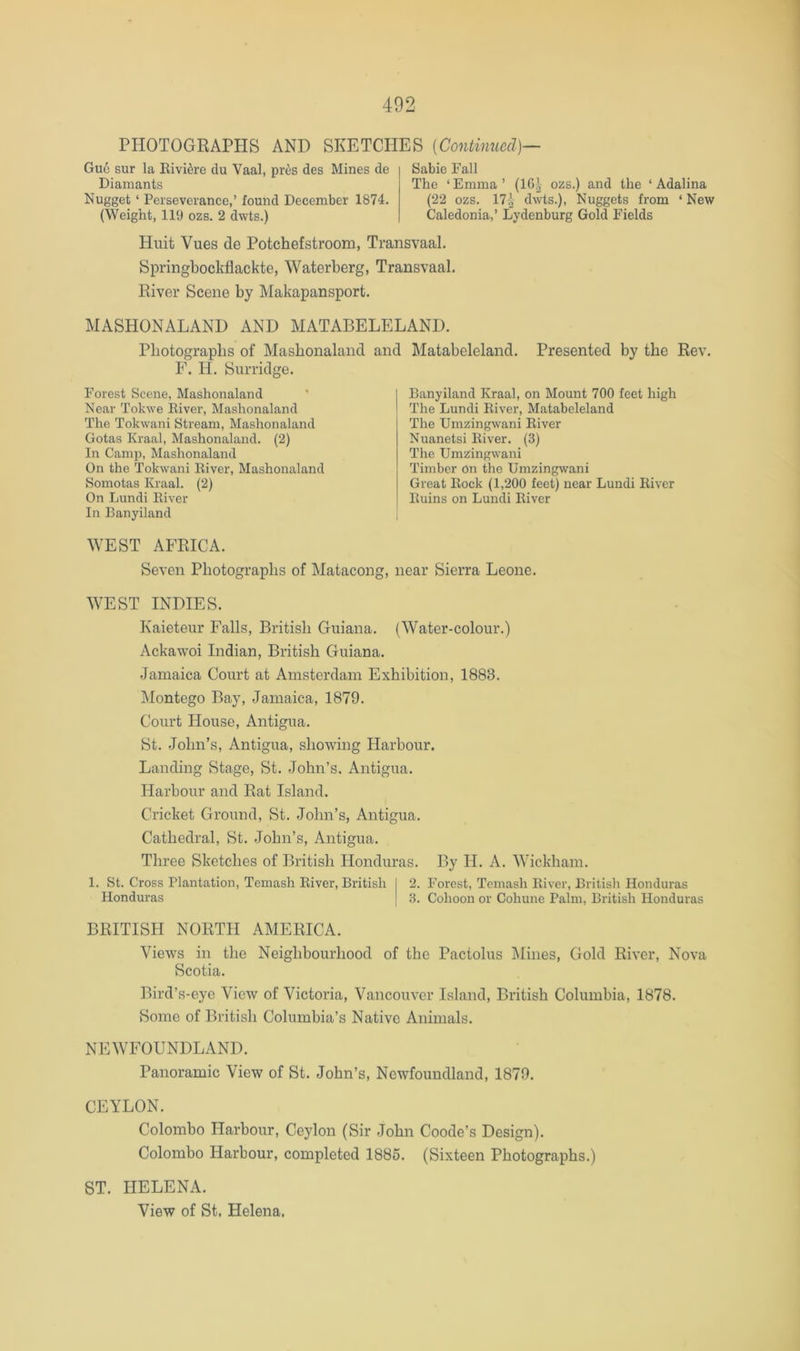 PHOTOGRAPHS AND SKETCHES {Continued)— Guc sur la Eivi^re du Vaal, pres des Mines de Diamants Nugget ‘ Perseverance,’ found December 1874. (Weight, 119 ozs. 2 dwts.) Sabie Fall The ‘ Emma ’ (1C| ozs.) and the ‘ Adalina (22 ozs. 17^ dwts.). Nuggets from ‘ New Caledonia,’ Lydenburg Gold Fields Huit Vues de Potchefstroom, Transvaal. SpringbocMackte, Waterberg, Transvaal. River Scene by Makapansport. MASHONALAND AND MATABELELAND. Photographs of Mashonaland and F. H. Surridge. Forest Scene, Mashonaland Near Tokwe River, Mashonaland The Tokwani Stream, Mashonaland Gotas Kraal, Mashonaland. (2) In Camp, Mashonaland On the Tokwani River, Mashonaland Somotas Kraal. (2) On Lundi River In Banyiland Matabeleland. Presented by the Rev. Banyiland Kraal, on Mount 700 feet high The Lundi River, Matabeleland The Umzingwani River Nuanetsi River. (3) The Umzingwani Timber on the Umzingwani Great Rock (1,200 feet) near Lundi River Ruins on Lundi River ^YEST AFRICA. Seven Photographs of Matacong, near Sierra Leone. WEST INDIES. Kaieteur Falls, British Guiana. (Water-colour.) Ackawoi Indian, British Guiana. Jamaica Court at Amsterdam Exhibition, 1883. Montego Bay, Jamaica, 1879. Court House, Antigua. St. John’s, Antigua, showing Harbour. Landing Stage, St. John’s, Antigua. Harbour and Rat Island. Cricket Ground, St. John’s, Antigua. Cathedral, St. John’s, Antigua, Three Sketches of British Honduras. By H. A. Wickham, 1. St. Cross Plantation, Temash River, British 2. Forest, Temash River, British Honduras Honduras 3. Cohoon or Cohune Palm, British Honduras BRITISH NORTH AMERICA. Views in the Neighbourhood of the Pactolus IMiiies, Gold River, Nova Scotia. Bird’s-eye View of Victoria, Vancouver Island, British Columbia, 1878. Some of British Columbia’s Native Animals. NEWFOUNDLAND. Panoramic View of St. John’s, Newfoundland, 1879. CEYLON. Colombo Harbour, Ceylon (Sir John Coode’s Design). Colombo Harbour, completed 1886. (Sixteen Photographs.) ST. HELENA. View of St, Helena.