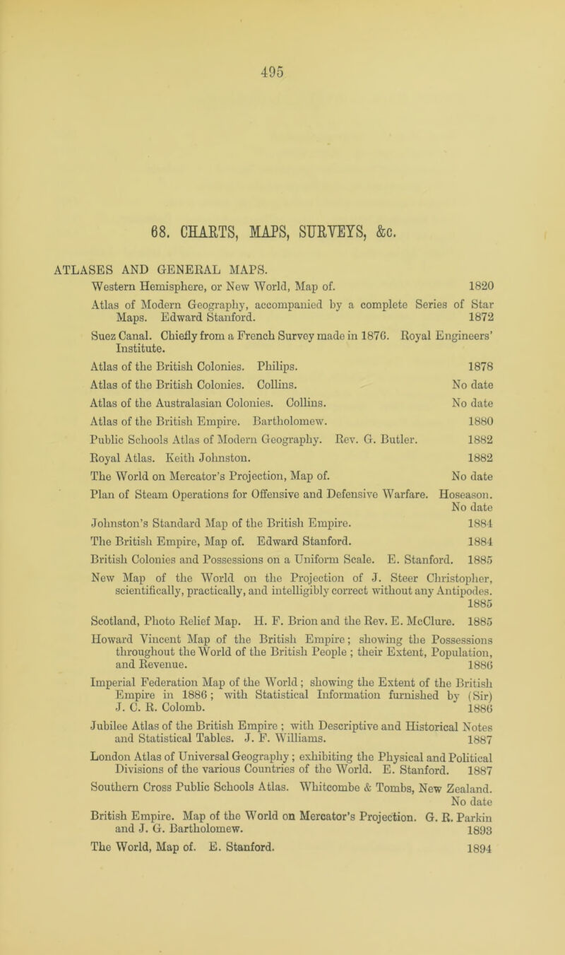 68. CHAETS, MAPS, SUEYEYS, &c. ATLASES AND GENERAL MAPS. Western Hemisphere, or New World, Map of. 1820 Atlas of Modern Geography, accompanied by a complete Series of Star Maps. Edward Stanford. 1872 Suez Canal. Chiefly from a French Survey made in 187G. Royal Engineers’ Institute. Atlas of the British Colonies. Philips. 1878 Atlas of the British Colonies. Collins. No date Atlas of the Australasian Colonies. Collins. No date Atlas of the British Empire. Bartholomew. 1880 Public Schools Atlas of Modern Geography. Rev. G. Butler. 1882 Royal Atlas. Keith Johnston. 1882 The World on Mercator’s Projection, Map of. No date Plan of Steam Operations for Offensive and Defensive Warfare. Hoseason. No date Johnston’s Standard Map of the British Empire. 1881 The British Empire, Map of. Edward Stanford. 1884 British Colonies and Possessions on a Uniform Scale. E. Stanford. 1885 New Map of the World on the Projection of J. Steer Christopher, scientifically, practically, and intelligibly correct without any Antipodes. 1885 Scotland, Photo Relief Map. H. F. Brion and the Rev. E. McClure. 1885 Howard Vincent Map of the British Empire; showing the Possessions throughout the World of the British People ; their Extent, Population, and Revenue. 1880 Imperial Federation Map of the World; showing the Extent of the British Empire in 1886; with Statistical Information fm'nished by (Sir) J. C. R. Colomb. 1880 Jubilee Atlas of the British Empire ; with Descriptive and Historical Notes and Statistical Tables. J. F. Williams. 1887 London Atlas of Universal Geography; exhibiting the Physical and Political Divisions of the various Countries of the World. E. Stanford. 1887 Southern Cross Public Schools Atlas. Whitcombe & Tombs, New Zealand. No date British Empire. Map of the World on Mercator’s Projection. G. R. Parkin and J. G. Bartholomew. 1893 The World, Map of. E. Stanford. 1894