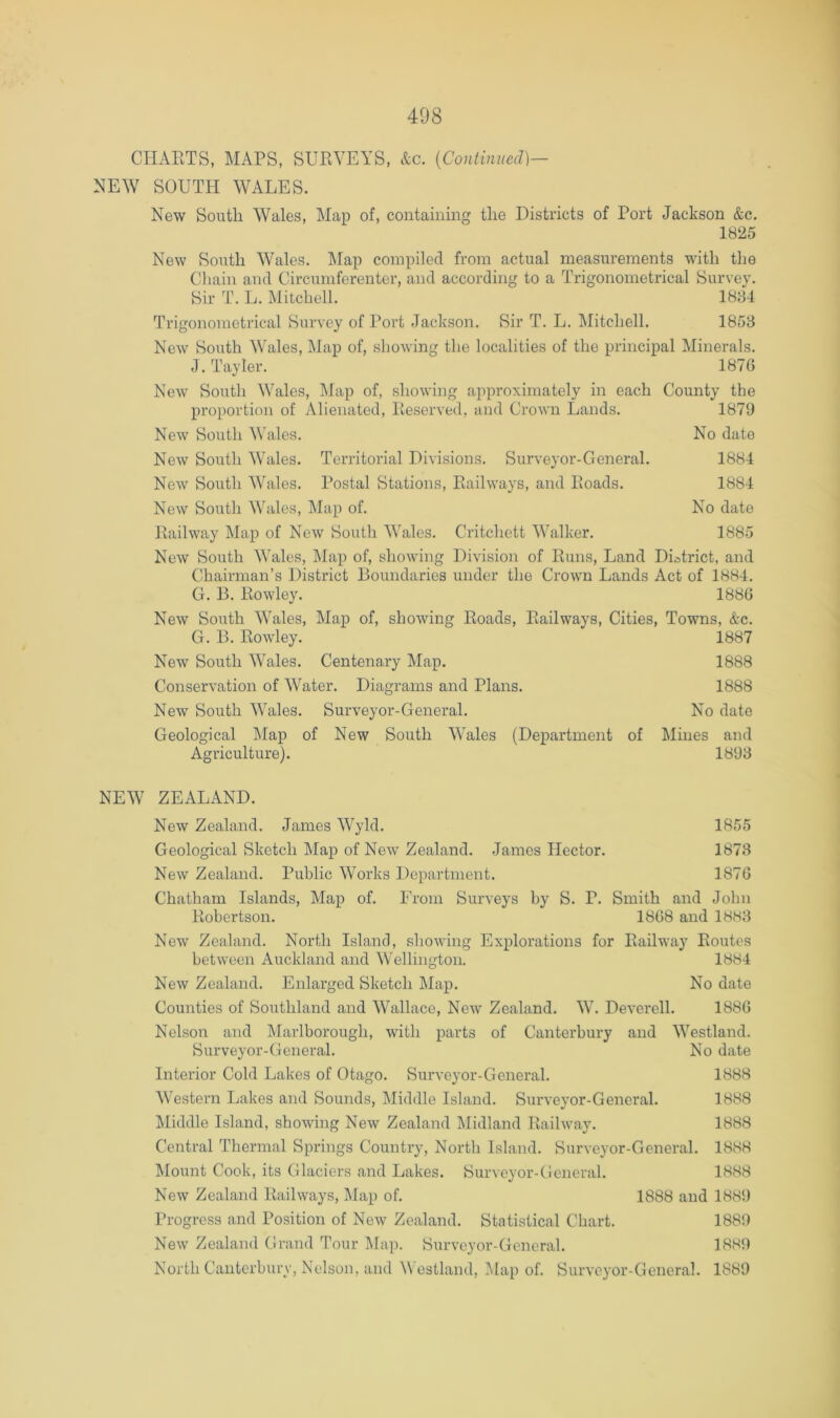 408 CHAETS, MAPS, SUEVEYS, Ac. [Continued)— NEW SOUTH WALES. New South Wales, Map of, containing the Districts of Port Jackson &c. 1825 New South Wales, klap compiled from actual measurements with the Chain and Circumferenter, and according to a Trigonometrical Survey. Sir T. L. Mitchell. 1884 Trigonometrical Survey of Port Jackson. Sir T. L. Mitchell. 1858 New South Wales, Map of, showing the localities of the principal Minerals. J. Tayler. 1876 New South Wales, IMap of, showing approximately in each County the proportion of Alienated, Eeserved, and Crown Lands. 1879 New South Wales. No date New South Wales. Territorial Divisions. Surveyor-General. 1884 New South Wales. Postal Stations, Eailways, and Eoads. 1884 New South Wales, Map of. No date Eailway Map of New South Wales. Critchett Walker. 1885 New South Wales, Map of, showing Division of Euns, Land District, and Chairman’s District Boundaries under the Crown Lands Act of 1884. G. B. Eowley. 1886 New South Wales, Map of, showing Eoads, Eailways, Cities, Towns, &c. G. B. Eowley. 1887 New South Wales. Centenary Map. 1888 Conservation of Water. Diagrams and Plans. 1888 New South Wales. Surveyor-General. No date Geological IMap of New South Wales (Department of Mines and Agriculture). 1898 NEW ZEALAND. New Zealand. James Wyld. 1855 Geological Sketch Map of New Zealand. James Hector. 1878 New Zealand. Public Works Department. 1876 Chatham Islands, Map of. From Surveys by S. P. Smith and John Eobertson. 1868 and 18S8 New Zealand. North Island, showing Explorations for Eailway Eoutes between Auckland and Wellington. 1884 New Zealand. Enlarged Sketch Map. No date Counties of Southland and Wallace, New Zealand. W. Deverell. 1886 Nelson and Marlborough, with parts of Canterbui'y and Westland. Surveyor-General. No date Interior Cold Lakes of Otago. Surveyor-General. 1888 Western Lakes and Sounds, Middle Island. Surveyor-General. 1888 kliddle Island, showing New Zealand klidland Eailway. 1888 Central Thermal Springs Country, North Island. Surveyor-General. 1888 Mount Cook, its Glaciers and Lakes. Surveyor-General. 1888 New Zealand Eailways, Map of. 1888 and 1889 Progress and Position of New Zealand. Statistical Chart. 1889 New Zealand Grand Tour klap. Surveyor-General. 1889