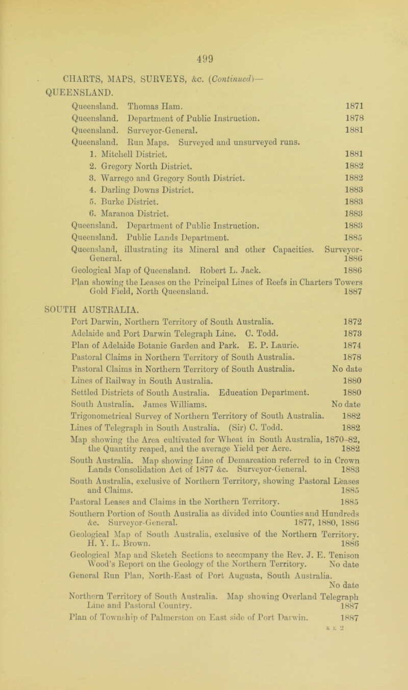 CHARTS, MAPS, SURVEYS, &c. {Continued)^ QUEENSLAND. Queensland. Thomas Ham. 1871 Queensland. Department of Public Instruction. 1878 Queensland. Surveyor-General. 1881 (Queensland. Run Maps. Surveyed and unsurveyed runs. 1. Mitchell District. 1881 2. Gregory North District. 1882 3. Warrego and Gregory South District. 1882 4. Darling Downs District. 1883 5. Burke District. 1883 G. Maranoa District. 1883 Queensland. Department of Public Instruction. 1883 Queensland. Public Lands Department. 1885 Queensland, illustrating its Mineral and other Capacities. Surveyor- General. 1880 Geological Map of Queensland. Robert L. Jack. 1880 Plan showing the Leases on the Principal Lines of Reefs in Charters Towers Gold Field, North Queensland. 1887 SOUTH AUSTRALIA. Port Darwin, Northern Territory of South Australia. 1872 Adelaide and Port Darwin Telegraph Line. C. Todd. 1873 Plan of Adelaide Botanic Garden and Park. E. P. Laurie. 1874 Pastoral Claims in Northern Territory of South Australia. 1878 Pastoral Claims in Northern Territory of South Australia. No date Lines of Railway in South Australia. 1880 Settled Districts of South Australia. Education Department. 1880 South Australia. James Williams. No date Trigonometrical Survey of Northern Territory of South Australia. 1882 Lines of Telegraph in South Australia. (Sir) C. Todd. 1882 klap showing the Area cultivated for Wheat in South Australia, 1870-82, the Quantity reaped, and the average Yield per Acre. 1882 South Australia. Map showing Line of Demarcation referred to in Crown Lands Consolidation Act of 1877 &c. Surveyor-General. 1883 South Australia, exclusive of Northern Territory, showing Pastoral Leases and Claims. 1885 Pastoral Leases and Claims in the Northern Territory. 1885 Southern Portion of South Australia as divided into Counties and Hundreds &c. Surveyor-General. 1877, 1880, 1880 Geological Map of South Australia, exclusive of the Northern Territory. H. Y. L. Brown. 1880 Geological Map and Sketch Sections to accompany the Rev. J. E. Tenison Wood’s Report on the Geology of the Northern Territory. No date General Run Plan, North-East of Port Augusta, South Australia. No date Northern Territory of South Australia. Map showing Overland Telegraph Line and Pastoral Country. 1887 Plan of Township of Palmerston on East side of Port Darwin. 1887 u i; L*