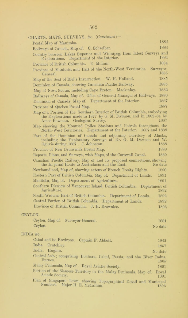 Postal Map of Manitoba. 1884 Railways of Canada, Map of. C. Schreiber. 18H4 Country between Lakes Superior and \\innipeg, from latest Surveys ami Explorations. Uepartinent of the Interior. 1884 Province of British Columbia. E. Mobun. 1884 Province of ]\lanitoba and Part of the North-West Territories. Surveyor- General. 1885 Map of the Seat of Riel’s Insurrection. W. II. Holland. Bominion of Canada, showing Canadian Pacific Railway. Map of Nova Scotia, including Cape Breton. Mackinlay. Railways of Canada, Map of. Ofhee of General Manager of Railways. Dominion of Canada, Map of. Department of the Interior. Province of Quebec Postal Map. 1885 1885 188G 1887 1887 Map of a Portion of the Southern Interior of British Columbia, embodying the Explorations made in 1877 by G. M. Dawson, and in 1882-84 l)y Amos Bowman. Geological Survey. 1887 ]\Iap showing the Mounted Police Stations and Patrols throughout the North-West Territories. Department of the Interior. 1887 and 1888 Part of the Dominion of Canada and adjoining Territory of Alaska, including the Exploratory Surveys of Dr. G. M. Dawson and W. Ogilvie during 1887. J. Johnston. 1888 Province of New Brunswick Postal Map. 1888 Reports, Plans, and Surveys, with Maps, of the Cornwall Canal. 1889 Canadian Pacific Railway, Map of, and its proposed connections, showing the Imperial Route to Australasia and the East. No date Newfoundland, Map of, showing extent of French Treaty Rights. 1890 Eastern Part of British Columbia, Alap of. Department of Lands. 1891 IManitoba, Map of. Department of Agriculture. 1891 Southern Districts of Vancouver Island, British Columbia. Department of Agriculture. 1892 South-Western Part of British Columbia. Department of Lands. 1892 Central Portion of British Columbia. Department of Lands. 1892 Province of British Columbia. J. H. Brownlee. 1898 CEYLON. Ceylon, Map of. Surveyor-General. 1881 Ceylon. No date INDIA &c. Cabul and its Environs. Captain F. Abbott. 1842 India. Crutchley. 1857 India. Hughes. No date Central Asia ; comprising Bokhara, Cabul, Persia, and the River Indus. Ihirnes. iy^5 Malay Peninsula, Map of. Royal Asiatic Society. 1891 Portion of the Siamese Territory in the Malay Peninsula, ]\[ap of. Roval Asiatic Society. 1891 Plan of Singapore Town, showing Topographical Detail and Municipal Numbers. Major 11. E. McCallum. 1898