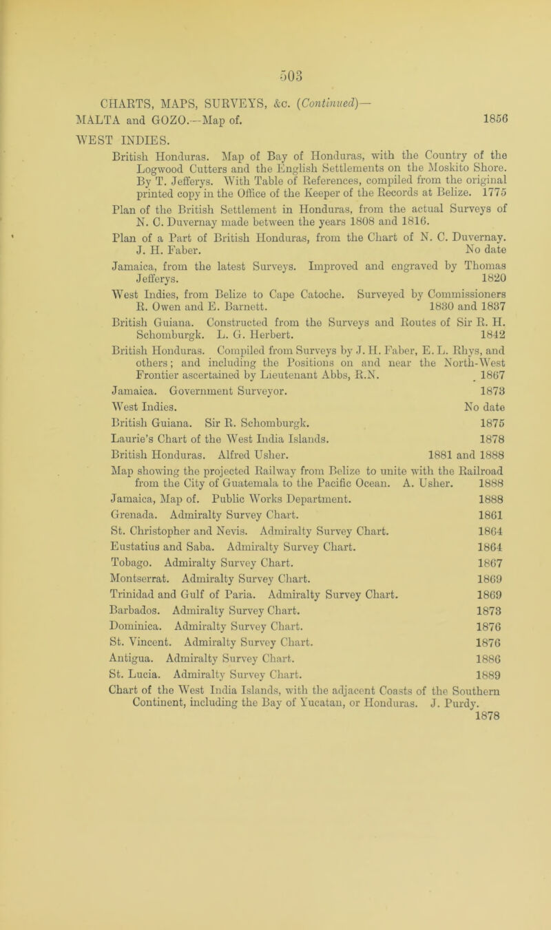 IMALTA and GOZO. -Map of. 1856 WEST INDIES. British Honduras. Map of Bay of Honduras, with the Country of the Logwood Cutters and the English Settlements on the Moskito Shore. By T. Jefferys. With Table of References, compiled from the original printed copy in the Office of the Keeper of the Records at Belize. 1775 Plan of the British Settlement in Honduras, from the actual Surveys of N. C. Duvernay made between the years 1808 and 1816. Plan of a Part of British Honduras, from the Chart of N. C. Duvernay. J. H. Faber. No date Jamaica, from the latest Surveys. Improved and engraved by Thomas Jefferys. 1820 West Indies, from Belize to Cape Catoche. Surveyed by Commissioners R. Owen and E. Barnett. 1830 and 1837 British Guiana. Constructed from the Surveys and Routes of Sir R. H. Schomburgk. L. G. Herbert. 1842 British Honduras. Compiled from Surveys by J. H. Faber, E. L. Rhys, and others; and including the Positions on and near the North-West Frontier ascertained by Lieutenant Abbs, R.N. _ 1867 Jamaica. Government Surveyor. 1873 West Indies. No date British Guiana. Sir R. Schomburgk. 1875 Laurie’s Chart of the West India Islands. 1878 British Honduras. Alfred Usher. 1881 and 1888 Map showing the projected Railway from Belize to unite with the Railroad from the City of Guatemala to the Pacific Ocean. A. Usher. 1888 Jamaica, Map of. Public Works Department. 1888 Grenada. Admiralty Survey Chart. 1861 St. Christopher and Nevis. Admiralty Survey Chart. 1864 Eustatius and Saba. Admiralty Survey Chart. 1864 Tobago. Admiralty Survey Chart. 1867 Montserrat. Admiralty Survey Chart. 1869 Trinidad and Gulf of Paria. Admiralty Surv'ey Chart. 1869 Barbados. Admiralty Survey Chart. 1873 Dominica. Admiralty Survey Chart. 1876 St. Vincent. Admiralty Survey Chart. 1876 Antigua. Admiralty Survey Chart. 1886 St. Lucia. Admiralty Survey Chart. 1889 Chart of the West India Islands, with the adjacent Coasts of the Southern Continent, including the Bay of Yucatan, or Honduras. J. Purdy. 1878