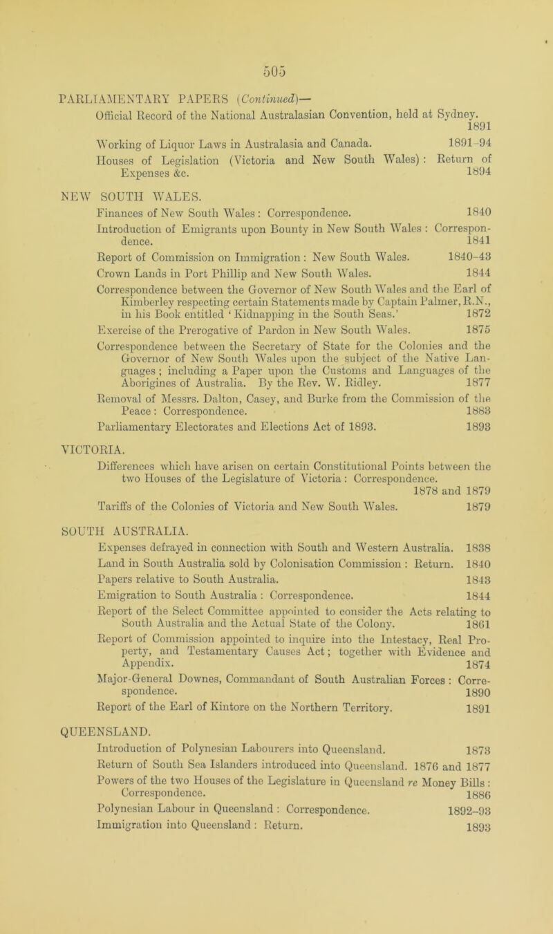OHlcial Record of the National Australasian Convention, held at Sydney. Working of Liquor Laws in Australasia and Canada. Houses of Legislation (Victoria and New South Wales) ; Expenses &c. 1891 1891-94 Return of 1894 NEW SOUTH WALES. Finances of New South Wales : Correspondence. 1840 Introduction of Emigrants upon Bounty in New South Wales : Correspon- dence. 1841 Report of Commission on Immigration : New South Wales. 1840-43 Crown Lands in Port Phillip and New South Wales. 1844 Correspondence between the Governor of New South Wales and the Earl of Kimberley respecting certain Statements made by Captain Palmer, R.N., in his Book entitled ‘ Kidnapping in the South Seas.’ 1872 Exercise of the Prerogative of Pardon in New South Wales. 1875 Correspondence between the Secretary of State for the Colonies and the Governor of New South Wales upon the subject of the Native Lan- guages ; including a Paper upon the Customs and Languages of the Aborigines of Australia. By the Rev. W. Ridley. 1877 Removal of Messrs. Dalton, Casey, and Burke from the Commission of tlie Peace: Correspondence. 1883 Parliamentary Electorates and Elections Act of 1893. 1893 VICTORIA. Differences which have arisen on certain Constitutional Points between the two Houses of the Legislature of Victoria ; Correspondence. 1878 and 1879 Tariffs of the Colonies of Victoria and New South Wales. 1879 SOUTH AUSTRALIA. Expenses defrayed in connection w'ith South and Western Australia. 1838 Land in South Australia sold by Colonisation Commission : Return. 1840 Papers relative to South Australia. 1843 Emigration to South Australia : Correspondence. 1844 Report of the Select Committee appointed to consider the Acts relating to South Australia and the Actual State of the Colony. 1801 Report of Commission appointed to inquire into the Intestacy, Real Pro- perty, and Testamentary Causes Act; together with Evidence and Appendix. 1874 Major-General Downes, Commandant of South Australian Forces : Corre- spondence. 1890 Report of the Earl of Kintore on the Northern Territory. 1891 QUEENSLAND. Introduction of Polynesian Labourers into Queensland. 1873 Return of South Sea Islanders introduced into Queensland. 1876 and 1877 Powers of the two Houses of the Legislature in Queensland re Money Bills : Correspondence. 1886 Polynesian Labour in Queensland : Correspondence. Immigration into Queensland : Return. 1892-93 1893
