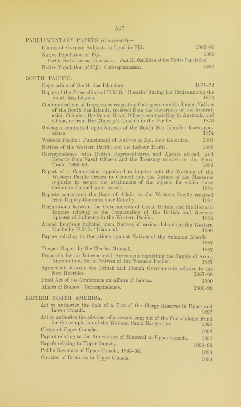 Claims of German Subjects to Land in Fiji. 1888-85 Native Population of Fiji. 1885 Part I. Native Labour Ordinances. Part II. Condition of the Native Population. Native Population of Fiji: Correspondence. 1887 SOUTH PACIFIC. Deportation of South Sea Islanders. 1871-72 Report of the Proceedings of H.M.S. ‘ Rosario ’ during her Cruise among the South Sea Islands. 1872 Communications of Importance respecting Outrages committed upon Natives of the South Sea Islands, received from the Governors of the Austral- asian Colonies, the Senior Naval Officers commanding in Australia and China, or from Her Majesty’s Consuls in the Pacific. 1878 Outrages committed upon Natives of the South Sea Islands : Correspon- dence. 1874 Western Pacific : Punishment of Natives at Api, New Hebrides. 1881 Natives of the Western Pacific and the Labour Traffic. 1888 Correspondence with British Representatives and Agents abroad, and Reports from Naval Officers and the Treasury relative to the Slave Trade, 1888-84. 1884 Report of a Commission appointed to inquire into the Working of the Western Pacific Orders in Council, and the Nature of the Measures requisite to secure the attainment of the objects for which those Orders in Council were issued. 1884 Reports concerning the State of Affairs in the Western Pacific received from Deputy-Commissioner Romilly. 1884 Declarations between the Governments of Great Britain and the German Empire relating to the Demarcation of the British and German Spheres of Influence in the Western Pacific. 1880 Armed Reprisals inflicted upon Natives of various Islands in the Western Pacific by H.M.S. ‘Diamond.’ 1880 Papers relating to Operations against Natives of the Solomon Islands. 1887 Tonga : Report by Sir Charles Mitchell. 1887 Proposals for an International Agreement regulating the Supply of Arms, Ammunition, &c. to Natives of the Western Pacific. 1887 Agreement between the British and French Governments relative to the New Hebrides. 1887-88 Final Act of the Conference on Affairs of Samoa. 1890 Affairs of Samoa : Correspondence. 1885-93 BRITISH NORTH AMERICA. Act to authorise the Sale of a Part of the Clergy Reserves in Upper and Lower Canada. 1827 Act to authorise the advance of a certain sum out of the Consolidated Fund for the completion of the Welland Canal Navigation. 1828 Clergy of Upper Canada. 2833 Papers relating to the Annexation of Montreal to Uiiiier Canada. 1837 Papofls relating to Upper Canada. 1838-89 Public Revenues of Upper Canada, 1833-38. 1839 Creation of Rectories in Upper Canada.