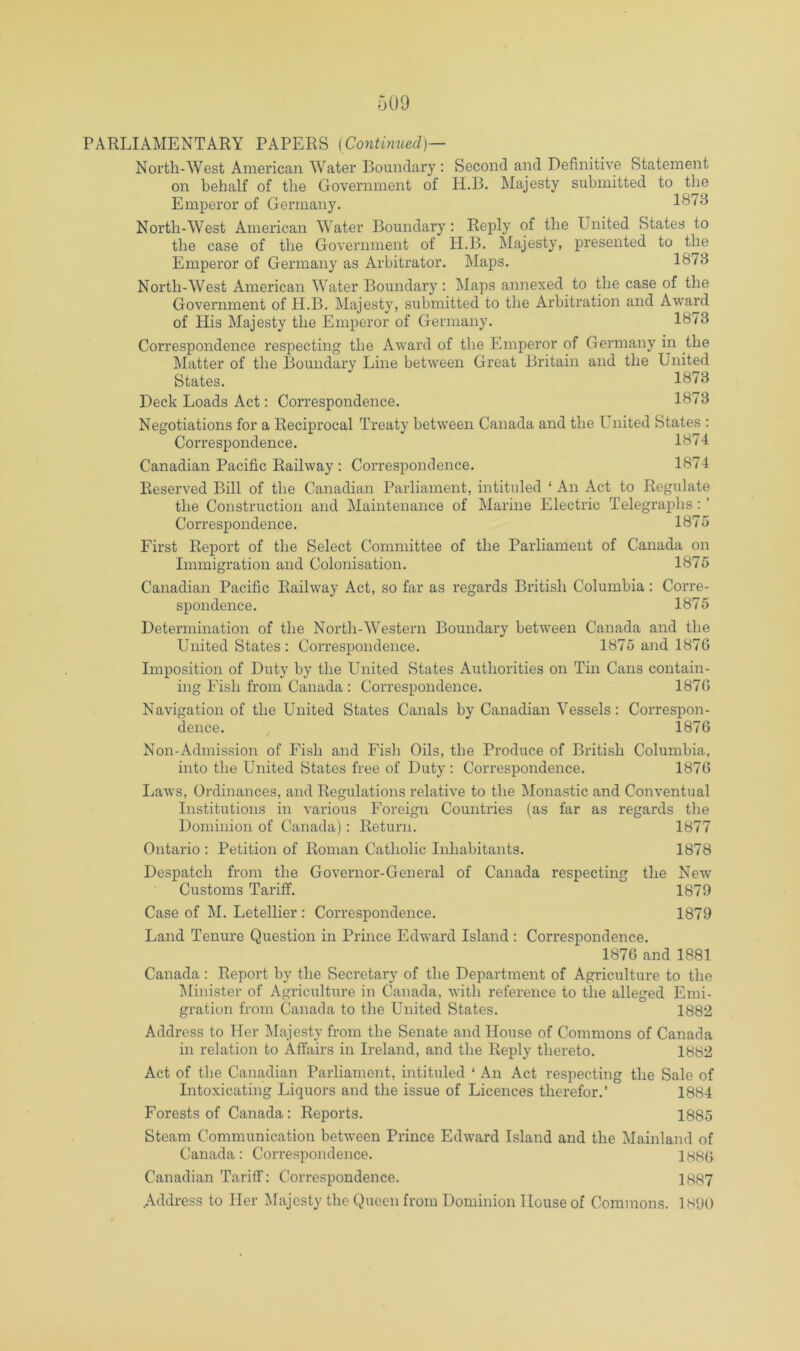 North-West American Water Boundary ; Second and Definitive Statement on behalf of the Government of H.B. Majesty submitted to the Emperor of Germany. 1878 North-West American Water Boundary: Reply of the United States to the case of the Government of H.B. Majesty, presented to the Emperor of Germany as Arbitrator. Maps. 1873 North-West American Water Boundary : Maps annexed to the case of the Government of H.B. Majesty, submitted to the Arbitration and Award of His Majesty the Emperor of Germany. 1873 Correspondence respecting the Award of the Emperor of Germany in the Matter of the Boundary Line between Great Britain and the United States. 1873 Deck Loads Act: Correspondence. 1873 Negotiations for a Reciprocal Treaty between Canada and the United States : Correspondence. 1874 Canadian Pacific Railway ; Correspondence. 1874 Reserved Bill of the Canadian Parliament, intituled ‘ An Act to Regulate the Construction and Maintenance of Marine Electric Telegraphs: ’ Correspondence. 1875 First Report of the Select Committee of the Parliament of Canada on Immigration and Colonisation. 1875 Canadian Pacific Railway Act, so far as regards British Columbia: Corre- spondence. 1875 Determination of the North-Western Boundary between Canada and the United States: Correspondence. 1875 and 1876 Imposition of Duty by the United States Authorities on Tin Cans contain- ing Fish from Canada : Correspondence. 1876 Navigation of the United States Canals by Canadian Vessels: Correspon- dence. 1876 Non-Admission of Fish and Fish Oils, the Produce of British Columbia, into the United States free of Duty : Correspondence. 1876 Ijaws, Ordinances, and Regulations relative to the Monastic and Conventual Institutions in various Foreign Countries (as far as regards the Dominion of Canada) : Return. 1877 Ontario : Petition of Roman Catholic Iidiabitants. 1878 Despatch from the Governor-General of Canada respecting the New Customs Tariff. 1870 Case of M. Letellier : Correspondence. 1879 Land Tenure Question in Prince Edward Island : Correspondence. 1876 and 1881 Canada : Report by the Secretary of the Department of Agriculture to the Minister of Agriculture in Canada, with reference to the alleged Emi- gration from Canada to the United States. 1882 Address to Her Majesty from the Senate and House of Commons of Canada in relation to Affairs in Ireland, and the Reply thereto. 1882 Act of the Canadian Parliament, intituled ‘ An Act respecting the Sale of Intoxicating Liquors and the issue of Licences therefor.’ 1884 Forests of Canada: Reports. 1885 Steam Communication between Prince Edward Island and the Mainland of Canada: Correspondence. IHHG Canadian Tariff: Correspondence. 1887 Address to Her IMajcsty the Queen from Dominion House of Commons. 1h‘J()
