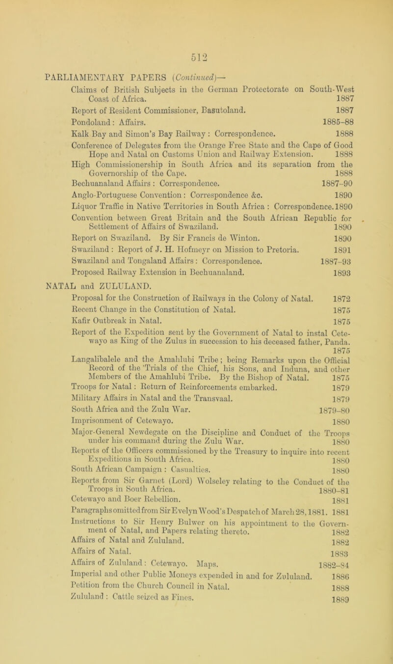 Claims of British Subjects in the German Protectorate on South-West Coast of Africa. 1887 Report of Resident Commissioner, Basutoland. 1887 Pondoland; Affairs. 1885-88 Kalk Bay and Simon’s Bay Railway : Correspondence. 1888 Conference of Delegates from the Orange Free State and the Cape of Good Hope and Natal on Customs Union and Railway Extension. 1888 High Commissionership in South Africa and its separation from the Governorship of the Cape. 1888 Bechuanaland Affairs : Correspondence. 1887-90 Anglo-Portuguese Convention : Correspondence &c. 1890 Liquor Traffic in Native Territories in South Africa : Correspondence. 1890 Convention between Great Britain and the South African Republic for Settlement of Affairs of Swaziland. 1890 Report on Swaziland. By Sir Francis de Winton. 1890 Swaziland : Report of J. H. Hofmeyr on Mission to Pretoria. 1891 Swaziland and Tongaland Affairs : Correspondence. 1887-93 Proposed Railway Extension in Bechuanaland. 1893 NATAL and ZULULAND. Proposal for the Construction of Railways in the Colony of Natal. 1872 Recent Change in the Constitution of Natal. 1875 Kafir Outbreak in Natal. 1875 Report of the Expedition sent by the Government of Natal to instal Cete- wayo as King of the Zulus in succession to his deceased father, Panda. 1875 Langalibalele and the Amahlubi Tribe ; being Remarks upon the Official Record of the ’Trials of the Chief, his Sons, and Induna, and other Members of the Amahlubi Tribe. By the Bishop of Natal. 1875 Troops for Natal: Return of Reinforcements embarked. 1879 Iffilitary Affairs in Natal and the Transvaal. 187!) South Africa and the Zulu War. 1879-80 Imprisonment of Cetewayo. 1880 Major-General Newdegate on the Discipline and Conduct of the Troops under his command during the Zulu War. 1880 Reports of the Officers commissioned by the Treasury to inquire into recent Expeditions in South Africa. South African Campaign : Casualties. lyyO Reports from Sir Garnet (Lord) Wolseley relating to the Conduct of the Troops in Soutli Africa. 1880-81 Cetewayo and Boer Rebellion. lyyi ParagraphsomittedfromSirEvelynWood’sDespatcliof ]\rareh28,1881. 1881 Instructions to Sir Henry Bulwer on his appointment to the Govern- ment of Natal, and Papers relating thereto. Affairs of Natal and Zululand. Affairs of Natal. 1882 1882 1883 Affairs of Zululand: Cetewayo. Maps. Imperial and other Public Moneys expended in and for Zululand. I'otition from tbe Cburch Council in Natal. Zululand : Cattle seized as Fines. 1882-84 188G 1888