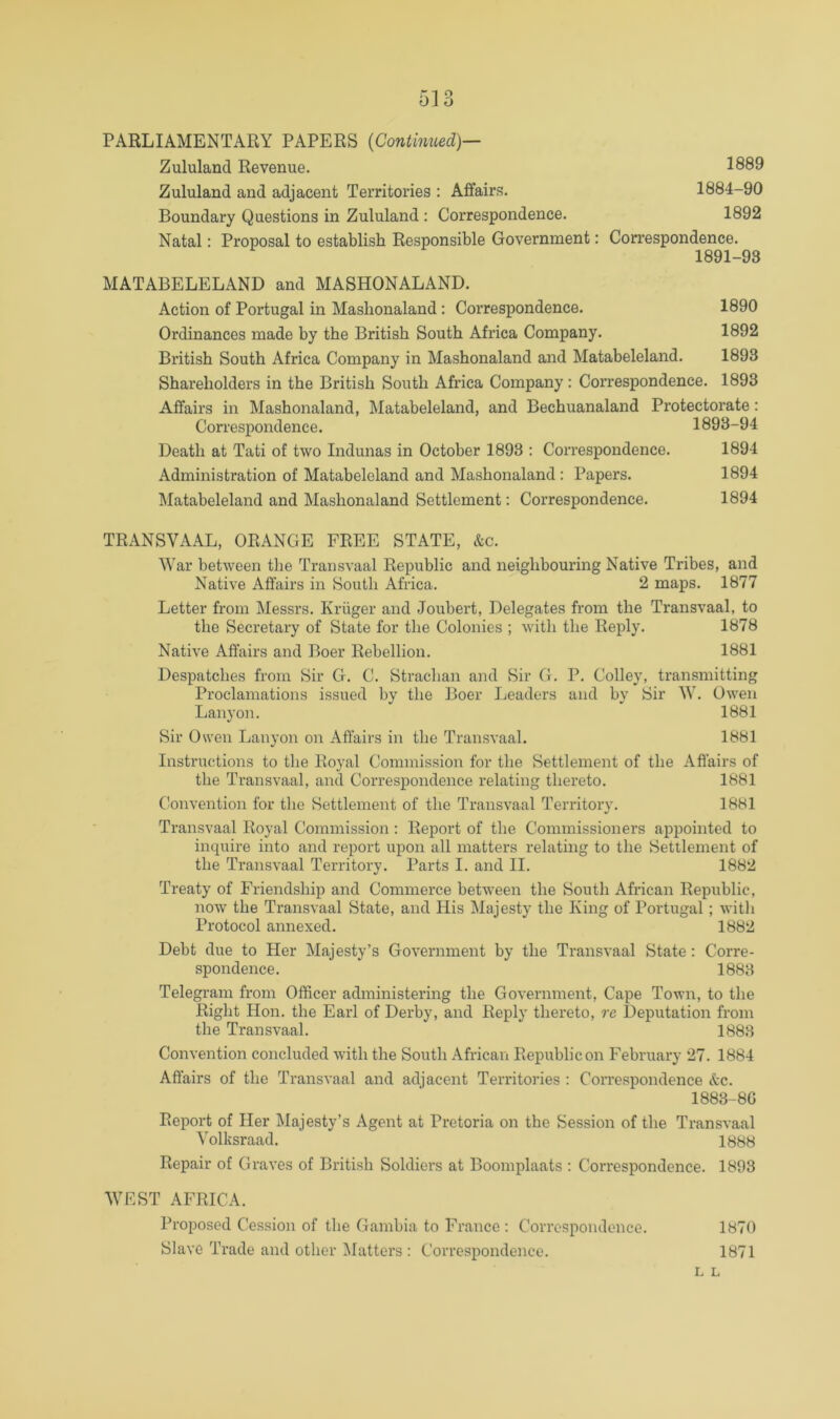 PARLIAMENTARY PAPERS {Continued)^ Zululand Revenue. 1889 Zululand and adjacent Territories : Affairs. 1884-90 Boundary Questions in Zululand : Correspondence. 1892 Natal; Proposal to establish Responsible Government: Correspondence. 1891-93 MATABELELAND and MASHONALAND. Action of Portugal in Mashonaland: Correspondence. 1890 Ordinances made by the British South Africa Company. 1892 British South Africa Company in Mashonaland and Matabeleland. 1893 Shareholders in the British South Africa Company: Correspondence. 1893 Affairs in Mashonaland, Matabeleland, and Bechuanaland Protectorate: Correspondence. 1893-94 Death at Tati of two Indunas in October 1893 : Correspondence. 1894 Administration of Matabeleland and Mashonaland : Papers. 1894 ^Matabeleland and Mashonaland Settlement; Correspondence. 1894 TRANSVAAL, ORANGE FREE STATE, &c. War between the Transvaal Republic and neighbouring Native Tribes, and Native Affairs in South Africa. 2 maps. 1877 Letter from Messrs. Kruger and Joubert, Delegates from the Transvaal, to the Secretary of State for the Colonies ; with the Reply. 1878 Native Affairs and Boer Rebellion. 1881 Despatches from Sir G. C. Straclian and Sir G. P. Colley, transmitting Proclamations issued by the Boer Leaders and by Sir W. Owen Lanyon. 1881 Sir Owen Lanyon on Affairs in the Transvaal. 1881 Instructions to the Royal Commission for the Settlement of the Affairs of the Transvaal, and Correspondence relating thereto. 1881 (invention for the Settlement of the Transvaal Territory. 1881 Transvaal Royal Commission : Report of the Commissioners appointed to inquire into and report upon all matters relating to the Settlement of the Transvaal Territory, Parts I. and II. 1882 Treaty of Friendship and Commerce between the South African Republic, now the Transvaal State, and His Majesty the King of Portugal; with Protocol annexed. 1882 Debt due to Her Majesty’s Government by the Transvaal State; Corre- spondence. 1883 Telegram from Officer administering the Government, Cape Town, to the Right Hon. the Earl of Derby, and Reply thereto, re Deputation from the Transvaal. 1883 Convention concluded with the South African Republic on February 27. 1884 Affairs of the Transvaal and adjacent Territories : Correspondence &c. 1883-8G Report of Her Majesty’s Agent at Pretoria on the Session of the Transvaal Volksraad. 1888 Repair of Graves of British Soldiers at Boomplaats : Correspondence. 1893 WEST AFRICA. Proposed Cession of the Gambia to France : Correspondence. 1870 Slave Trade and other Matters: Correspondence. 1871 L L