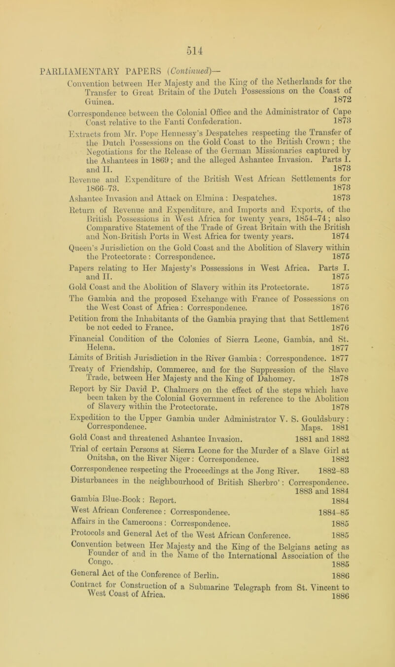 PARLIAMENTARY PAPERS [Continued)— Convention between Her Majesty and the King of the Netherlands for the Transfer to Great Britain of the Dutch Possessions on the Coast of Guinea, 1872 Correspondence between the Colonial Office and the Administrator of Cape Coast relative to the Fanti Confederation. 1878 I’ixtracts from IMr. Pope Hemiessy’s Despatches respecting the Transfer of the Dutch Possessions on the Gold Coast to the British Crown; the Negotiations for the Release of the German Missionaries captured by the Asliantees in 1869 ; and the alleged Ashantee Invasion. Parts I. and II. 1873 Revenue and Expenditure of the British West African Settlements for 1860-73. 1873 Ashantee Invasion and Attack on Elmina ; Despatches, 1873 Return of Revenue and Expenditure, and Imports and Exports, of the Ihitish Possessions in West Africa for twenty years, 1854-74; also Comparative Statement of the Trade of Great Britain with the British and Non-British Ports in West Africa for twenty years. 1874 Queen’s Jurisdiction on the Gold Coast and the Abolition of Slavery within the Protectorate : Correspondence. 1875 Papers relating to Her Majesty’s Possessions in West Africa. Parts I, and IT. 1875 Gold Coast and the Abolition of Slavery within its Protectorate. 1875 The Gambia and the proposed Exchange with France of Possessions on the West Coast of Africa : Correspondence. 1876 Petition from the Inhabitants of the Gambia praying that that Settlement be not ceded to France. 1876 Financial Condition of the Colonies of Sierra Leone, Gambia, and St. Helena. 1877 Limits of British Jurisdiction in the River Gambia : Correspondence. 1877 Treaty of Friendship, Commerce, and for the Suppression of the Slave Trade, between Her Majesty and the King of Dahomey. 1878 Report by Sir David P. Chalmers ,on the effect of the steps which have been taken by the Colonial Government in reference to the Abolition of Slavery Avithin the Protectorate. 1878 Expedition to the Upper Gambia under Administrator V. S. Gouldsbury: Correspondence. Maps. 1881 Gold Coast and threatened Ashantee Invasion. 1881 and 1882 Trial of certain Persons at Sierra Leone for the jMurder of a Slave Girl at Onitsha, on the River Niger: Correspondence. 1882 Correspondence respecting the Proceedings at the Jong River. 1882-83 Disturbances in the neighbourhood of British Sherbro’: Correspondence. 1883 and 1884 Gambia Blue-Book : Report. 1884 West African Conference : Correspondence. 1884-85 Aflairs in the Cameroons : Correspondence. 1885 Protocols and General Act of the West African Conference. 1885 Convention between Her Majesty and the King of the Belgians acting as bounder of and in the Name of the International Association of the <^ongo. 1^85 General Act of the Conference of Berlin. 1886 Contiact for Construction of a Submarine Telegraph from St. Vincent to West Coast of Africa. 1886