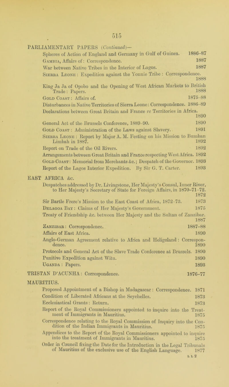 ol5 PARLIAMENTARY PAPERS [Continued]— Spheres of Action of England and Germany in Gulf of Guinea. 1886-87 Gambia, Affairs of: Correspondence. 1887 War between Native Tribes in the Interior of Lagos. 1887 SiEEKA Leone : Expedition against the Y'onnie Tribe ; Correspondence. 1888 King Ja .Ja of Opobo and the Opening of West African Markets to British Trade: Papers. 1888 Gold Coast : Affairs of. 1875-88 Disturbances in Native Territories of Sierra Leone: Correspondence. 1886-89 Declarations between Great Britain and France re Territories in Africa. 1890 General Act of the Brussels Conference, 1889-90. 1890 Gold Coast : Administration of the Laws against Slavery. 1891 SiERKA Leone : Report by Major A. M. Festing on his Mission to Bumban Limbah in 1887. 1892 Report on Trade of the Oil Rivers. 1892 Arrangements between Great Britain and France respecting West Africa. 1892 Gold Coast: Memorial from Merchants &c.; Despatch of the Governor. 1893 Report of the Lagos Interior Expedition. By Sir G. T. Carter. 1893 EAST AFRICA &c. Despatches addressed by Dr. Livingstone, Her Majesty’s Consul, Inner River, to Her Majesty’s Secretary of State for Foreign Affairs, in 1870-71-72. 1872 Sir Bartle Frere’s Mission to the East Coast of Africa, 1872-73. 1873 Delagoa Bay : Claims of Her Majesty’s Government. 1875 Treaty of Friendship &c. between Her Majesty and the Sultan of Zanzibar. 1887 Zanzibar: Correspondence. 1887-88 Affairs of East Africa. 1890 Anglo-German Agreement relative to Africa and Heligoland: Correspon- dence. 1890 Protocols and General Act of the Slave Trade Conference at Brussels. 1890 Punitive Expedition against WTtu. 1890 Uganda : Papers. 1893 TRISTAN D’ACUNHA : Correspondence. 1876-77 MAURITIUS. Proposed Appomtment of a Bishop in ^ladagascar : Correspondence. 1871 Condition of Liberated Africans at the Seychelles. 1873 Ecclesiastical Grants : Return. 1873 Report of the Royal Commissioners appointed to inquire into the Treat- ment of Immigrants in Mauritius. 1875 Correspondence relating to the Royal Commission of Inquiry into the Con- dition of the Indian Immigrants in Mauritius. ^ 1875 Appendices to the Report of the Royal Commissioners appointed to inquire into the treatment of Immigrants in Mauritius. 1875 Order in Council fixing the Date for the Introduction in the Legal Tribunals of Mauritius of the exclusive use of the English Language. 1877 L L 2