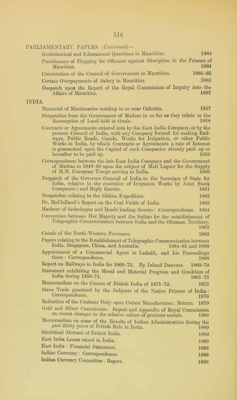 Ecclesiastical and Educational Questions in Mauritius. 1884 Punishment of Flogging for Offences against Discipline in the Prisons of Mauritius. 1884 Constitution of the Council of Government in Mauritius. 1884-86 Certain Overpayments of Salary in Mauritius. 1885 Despatch upon the Report of the Royal Commission of Inquiry into the Affairs of Mauritius. 1887 INDIA. jMemorial of Missionaries residing in or near Calcutta. 1857 Despatches from the Government of Madras in so far as they relate to the Resumption of Land held in Grain. 1858 Contracts or Agreements entered into by the East India Company, or by the present Council of India, with any Company formed for making Rail- ways, Public Roads, Canals, Works for Irrigation, or other Public Works in India, by which Contracts or Agreements a rate of Interest is guaranteed upon the Capital of such Companies already paid up or hereafter to be paid up. 1859 Correspondence between the late East India Company and the Government of Madras in 1849-50 upon the subject of Malt Liquor for the Supply of H.M. European Troops serving in India. 18G0 Despatch of the Governor-General of India to the Secretary of State for India, relative to the execution of Irrigation Works by Joint Stock Companies ; and Reply thereto. 1861 Despatches relating to the Sikkim Expedition. 1862 Dr. McClelland’s Report on the Coal Fields of India. 1863 Harbour of Sedashegur and Roads leading thereto : Correspondence. 1864 Convention between Her Majesty and the Sultan for the establishment of Telegraphic Communication between India and the Ottoman Territory. 1865 Canals of the North-Western Provinces. 1865 Papers relating to the Establishment of Telegraphic Communication between India, Singapore, China, and Australia. 1864-65 and 1868 Appointment of a Commercial Agent in Ladakh, and his Proceedings there : Correspondence. 1868 Report on Railways in India for 1860-73. By Juland Danvers. 1860-73 Statement exhibiting the Moral and Material Progress and Condition of India during 1859-74. 1861-75 Memorandum on the Census of British India of 1871-72. 1875 Slave Trade practised by the Subjects of the Native Princes of India: Correspondence. 187(j Reduction of the Customs Duty upon Cotton IManufactures ; Return. 1879 (lold and Silver Commission : Report and Appendix of Royal Commission on recent changes in the relative values of precious metals. 1888 Memoiandum on some of the Results of Indian Administration during the past thirty years of British Rule in India. 1889 Statistical Abstract of British India. 1889 East India Loans raised in India. 1893 East India: Financial Statement. 1893 Indian Currency : Correspondence. 1893