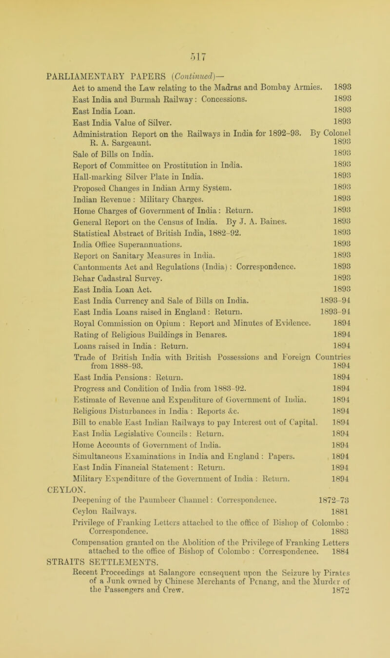 Act to amend the Law relating to the Madras and Bombay Armies. 1893 East India and Burmah Railway: Concessions. 1893 East India Loan. 1893 East India Value of Silver. 1^93 Administration Report on the Railways in India for 1892-93. By Colonel R. A. Sargeaunt. 1893 Sale of Bills on India. 1893 Report of Committee on Prostitution in India. 1893 Hall-marking Silver Plate in India. 1893 Proposed Changes in Indian Army System. 1893 Indian Revenue : Military Charges. 1893 Home Charges of Government of India: Return. 1893 General Report on the Census of India. By .1. A. Baines. 1893 Statistical Abstract of British India, 1882-92. 1893 India Office Superannuations. 1893 Report on Sanitary Measures in India. 1893 Cantonments Act and Regulations (India) : Correspondence. 1893 Behar Cadastral Survey. 1893 East India Loan Act. 1893 East India Currency and Sale of Bills on India. 1893-91 East India Loans raised in England : Return. 1893-91 Royal Commission on Opium ; Report and Minutes of Evidence. 1891 Rating of Religious Buildings in Benares. 1894 Loans raised in India : Return. 1894 Trade of British India Avith British Possessions and Foreign Countries from 1888-93. 1894 East India Pensions : Return. 1894 Progress and Condition of India from 1883-92. 1894 Estimate of Revenue and Expenditure of Government of India. 1804 Religious Disturbances in India : Reports &C. 1894 Bill to enable East Indian Railways to pay Interest out of Capital. 1894 East India Legislati\-c Councils : Return. 1894 Home Accounts of Government of India. 1894 Simultaneous Examinations in India and England : Papers. 1894 East India Financial Statement: Return. 1894 Military Expenditure of the GoA’ernment of India : Return. 1894 CEYLON. Deepening of the Paumbeer Channel: Correspondence. 1872-73 Ceylon Railways. 1881 PriA'ilege of Franking Letters attached to the office of Bishop of Colombo : Correspondence. 1883 Compensation granted on the Abolition of the Privilege of Franking Letters attached to the office of Bishop of Colombo : Correspondence. 1884 STRAITS SETTLEMENTS. Recent Proceedings at Salangore consequent upon the Seizure by Pirates of a Junk OAAuied by Chinese ^lerchants of Penang, and the Murder of the Passengers and Crew. 1872