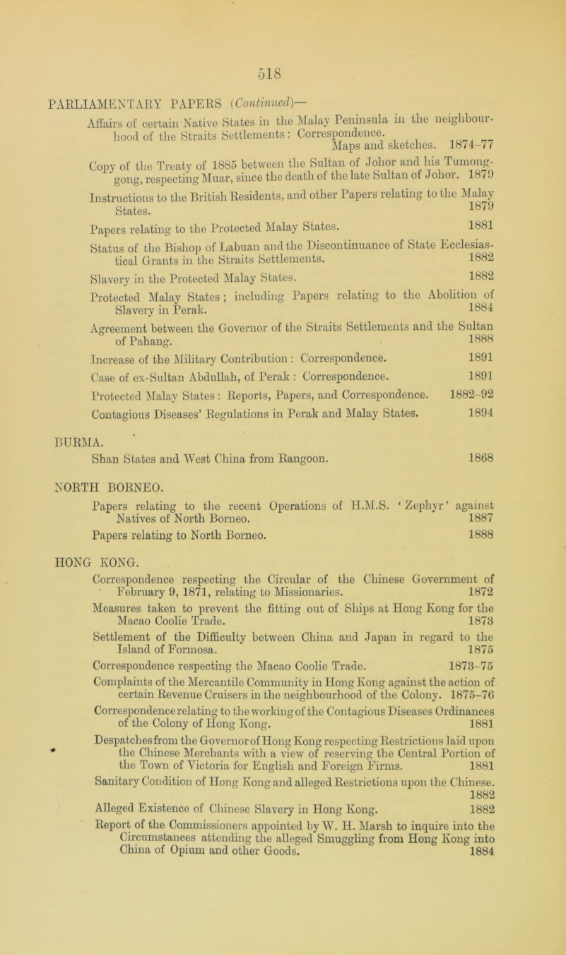 PARLIAMENTAEY PAPERS [Continued]— Aflfairs of certain Native States in the Malay Peninsula in the neighboui - liood of the Straits Settlements : Correspondence Maps and sketches. 1874-77 (Jopy of the Treaty ot 188u between the Sultan of Johoi and Ins Tuinong- gong, respecting Muar, since the death ot the late Sultan of Johoi. 18 /.) Instructions to the British Residents, and other Papers relating to the ]\Ialay States. Papers relating to the Protected Malay States. 1881 Status of the Bishop of Labuan and the Discontinuance of State Ecclesias- tical Grants in the Straits Settlements. 1882 Slavery in the Protected Malay States. 1882 Protected Malay States ; including Papers relating to the Abolition of Slavery in Perak. Agreement between the Governor of the Straits Settlements and the Sultan of Pahang. Increase of the Military Contribution : Correspondence. Case of ex-Sultan Abdullah, of Perak : Correspondence. Protected ]\[alay States : Reports, Papers, and Correspondence. Contagious Diseases’ Regulations in Perak and Malay States. 1888 1891 1891 1882-92 1894 BURMA. Shan States and West China from Rangoon. 1868 NORTH BORNEO. Papers relating to the recent Operations of H.M.S. ‘Zephyr’ against Natives of North Borneo. 1887 Papers relating to North Borneo. 1888 HONG KONG. Correspondence respecting the Circular of the Chinese Government of February 9, 1871, relating to Missionaries. 1872 Measures taken to prevent the fitting out of Ships at Hong Kong for the Macao Coolie Trade. 1878 Settlement of the Difficulty between China and Japan in regard to the Island of Formosa. 1875 Correspondence respecting the Macao Coolie Trade. 1873-75 Complaints of the Mercantile Community in Hong Kong against the action of certain Revenue Cruisers in the neighbourhood of the Colony. 1875-76 Correspondence relating to the working of the Contagious Diseases Ordinances of the Colony of Hong Kong. 1881 Despatches from the Governor of Hong Kong respecting Restrictions laid upon ^ the Chinese Merchants with a view of reserving the Central Portion of the Town of Victoria for English and Foreign Firms. 1881 Sanitary Condition of Hong Kong and alleged Restrictions upon the Chinese. 1882 Alleged Existence of Chinese Slavery in Hong Kong. 1882 Report of the Commissioners appointed by W. H. Marsh to inquire into the Circumstances attending the alleged Smuggling from Hong Kong into China of Opium and other Goods. 1884