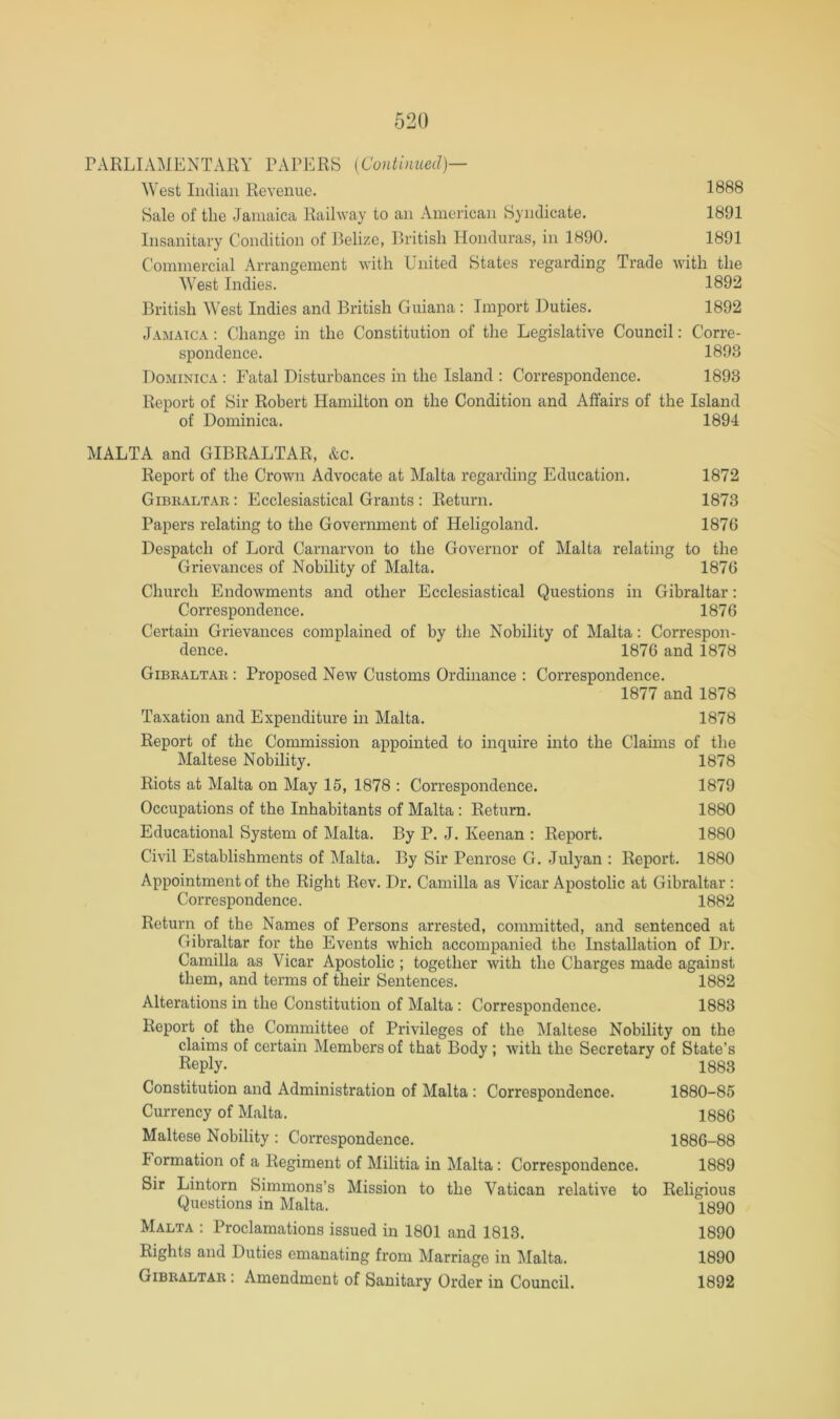 PARLIAMENTARY PAPERS {Continued)— West Indian Revenue. 1888 Sale of the Jamaica Railway to an America]i Syndicate. 1891 Insanitary Condition of Belize, British Honduras, in 1890. 1891 Commercial Arrangement with United States regarding Trade with the West Indies. 1892 British West Indies and British Guiana : Import Duties. 1892 Jamaica : Change in the Constitution of the Legislative Council: Corre- spondence. 1893 Dominica : Fatal Disturbances in the Island ; Correspondence. 1893 Report of Sir Robert Hamilton on the Condition and Affairs of the Island of Dominica. 1894 MALTA and GIBRALTAR, &c. Report of the Crown Advocate at Malta regarding Education. 1872 Gibkaltar : Ecclesiastical Grants : Return. 1873 Papers relating to the Government of Heligoland. 1876 Despatch of Lord Carnarvon to the Governor of Malta relating to the Grievances of Nobility of Malta. 1876 Church Endowments and other Ecclesiastical Questions in Gibraltar: Correspondence. 1876 Certain Grievances complained of by the Nobility of Malta: Correspon- dence. 1876 and 1878 Gibraltar : Proposed New Customs Ordinance : Correspondence. 1877 and 1878 Taxation and Expenditure in Malta. 1878 Report of the Commission appointed to inquire into the Claims of the Maltese Nobility. 1878 Riots at Malta on May 15, 1878 : Correspondence. 1879 Occupations of the Inhabitants of Malta : Return. 1880 Educational System of Malta. By P. J. Keenan : Report. 1880 Civil Establishments of Malta. By Sir Penrose G. Julyan : Report. 1880 Appointment of the Right Rev. Dr. Camilla as Vicar Apostolic at Gibraltar ; Correspondence. 1882 Return of the Names of Persons arrested, committed, and sentenced at Gibraltar for the Events which accompanied the Installation of Dr. Camilla as Vicar Apostolic ; together with the Charges made against them, and terms of their Sentences. 1882 Alterations in the Constitution of Malta : Correspondence. 1883 Report of the Committee of Privileges of the l\Ialtese Nobility on the claims of certain Members of that Body; with the Secretary of State’s Reply. 1883 Constitution and Administration of Malta : Correspondence. 1880-85 Currency of Malta. 1886 Maltese Nobility : Correspondence. 1886-88 Formation of a Regiment of Militia in Malta: Correspondence. 1889 Sir Lintorn Simmons’s Mission to the Vatican relative to Religious Questions in Malta. 1890 Malta : Proclamations issued in 1801 and 1813. 1890 Rights and Duties emanating from Marriage in Malta. 1890 Gibraltar : Amendment of Sanitary Order in Council. 1892