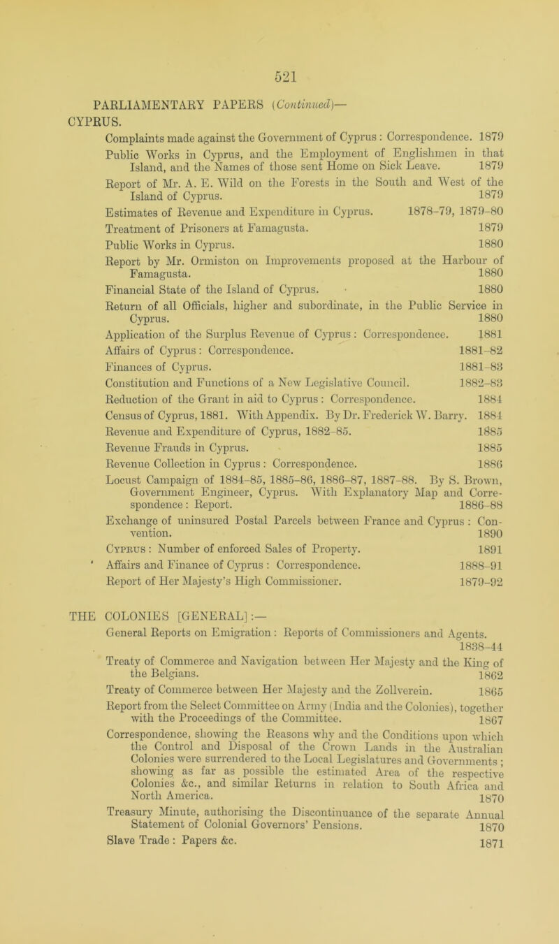 CYPRUS. Complaints made against the Government of Cyprus : Correspondence. 1879 Public Works in Cyprus, and the Employment of _ Englishmen in that Island, and the Names of those sent Home on Sick Leave. 1879 Report of Mr. A. E. Wild on the Forests in the South and West of the Island of Cyprus. 1879 Estimates of Revenue and Expenditure in Cyprus. 1878-79, 1879-80 Treatment of Prisoners at Famagusta. 1879 Public Works in Cyprus. 1880 Report by Mr. Ormiston on Improvements proposed at the Harbour of Famagusta. 1880 Financial State of the Island of Cyprus. • 1880 Return of all Officials, higher and subordinate, in the Public Service in Cyprus. 1880 Application of the Surplus Revenue of Cyprus : Correspondence. 1881 Affairs of Cyprus : Correspondence. 1881-82 Finances of Cyprus. 1881-88 Constitution and Functions of a New Legislative Council. 1882-88 Reduction of the Grant in aid to Cyprus : Correspondence. 1884 Census of Cyprus, 1881. With Appendix. By Dr. Frederick W. Barry. 1884 Revenue and Expenditure of Cyprus, 1882-85. 1885 Revenue Frauds in Cyprus. ' 1885 Revenue Collection in Cyprus : Correspondence. 188G Locust Campaign of 1884-85, 1885-86, 1886-87, 1887-88. By S. Brown, Government Engineer, Cyprus. With Explanatory Map and Corre- spondence : Report. 1886-88 Exchange of uninsured Postal Parcels between France and Cyprus : Con- vention. 1890 Cyprus : Number of enforced Sales of Property. 1891 ' Affairs and Finance of Cyprus : Correspondence. 1888-91 Report of Her Majesty’s High Commissioner. 1879-92 THE COLONIES [GENERAL]:— General Reports on Emigration : Reports of Commissioners and Agents. 1838-44 Treaty of Commerce and Navigation between Her Majesty and the King of the Belgians. 1862 Treaty of Commerce between Her Majesty and the Zollverein. 1865 Report from the Select Committee on Army (India and the Colonies), together with the Proceedings of the Committee. 1867 Correspondence, showing the Reasons why and the Conditions upon which the Control and Disposal of the Crown Lands in the Australian Colonies were surrendered to the Local Legislatures and Governments ; showing as far as possible the estimated Area of the respective Colonies &c., and similar Returns in relation to South Africa and North America. 1870 Treasury Minute, authorising the Discontinuance of the separate Annual Statement of Colonial Governors’ Pensions. 1870 Slave Trade : Papers &c. I871