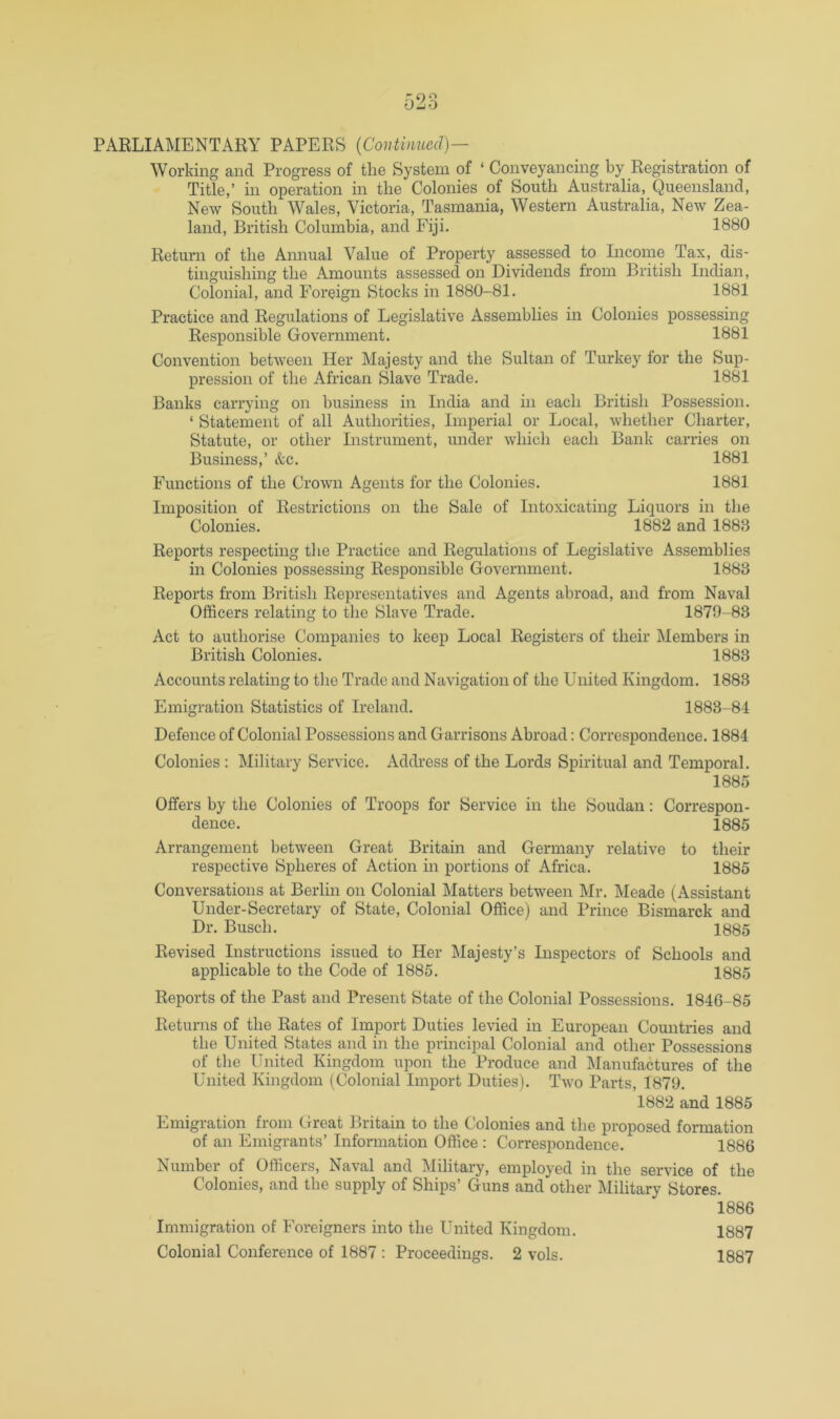 Working and Progress of the System of ‘ Conveyancing by Registration of Title,’ in operation in the Colonies of South Australia, Queensland, New South Wales, Victoria, Tasmania, Western Australia, New Zea- land, British Columbia, and Fiji. 1880 Return of the Annual Value of Property assessed to Income Tax, dis- tinguishing the Amounts assessed on Dividends from British Indian, Colonial, and Foreign Stocks in 1880-81. 1881 Practice and Regulations of Legislative Assemblies in Colonies possessing Responsible Government. 1881 Convention between Her Majesty and the Sultan of Turkey for the Sup- pression of the African Slave Trade. 1881 Banks carrying on business in India and in each British Possession. ‘ Statement of all Authorities, Imperial or Local, whether Charter, Statute, or other Instrument, under which each Bank carries on Business,’ &c. 1881 Functions of the Crown Agents for the Colonies. 1881 Imposition of Restrictions on the Sale of Intoxicating Liquors in the Colonies. 1882 and 1883 Reports respecting the Practice and Regulations of Legislative Assemblies in Colonies possessing Responsible Government. 1883 Reports from British Representatives and Agents abroad, and from Naval Officers relating to the Slave Trade. 1870-83 Act to authorise Companies to keep Local Registers of their Members in British Colonies. 1883 Accounts relating to the Trade and Navigation of the United Kingdom. 1883 Emigration Statistics of Ireland. 1883-84 Defence of Colonial Possessions and Garrisons Abroad: Correspondence. 1884 Colonies ; Military Service. Address of the Lords Spiritual and Temporal. 1885 Offers by the Colonies of Troops for Service in the Soudan: Correspon- dence. 1885 Arrangement between Great Britain and Germany relative to their respective Spheres of Action in portions of Africa. 1885 Conversations at Berlin on Colonial Matters between Mr. Meade (Assistant Under-Secretary of State, Colonial Office) and Prince Bismarck and Dr. Busch. 1885 Revised Instructions issued to Her Majesty’s Inspectors of Schools and applicable to the Code of 1885. 1885 Reports of the Past and Present State of the Colonial Possessions. 1846-85 Returns of the Rates of Import Duties levied in European Countries and the United States and in the principal Colonial and other Possessions of the United Kingdom upon the Produce and j\Ianufactures of the United Kingdom (Colonial Import Duties). Two Parts, 1879. 1882 and 1886 Emigration from Great Britain to the Colonies and the proposed fonnation of an Emigrants’ Information Office : Correspondence. 1886 Number of Officers, Naval and Military, employed in the service of the Colonies, and the supply of Ships’ Guns and other klilitary Stores. 1886 1887 Immigration of Foreigners into the United Kingdom.