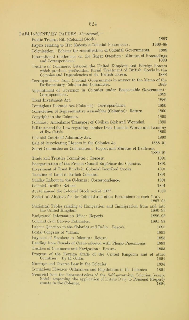 PARLIAMENTARY PAPERS {Contimied)— Public Trustee Bill (Colonial Stockj. 1887 Papers relating to Her Majesty’s Colonial Possessions. 1868-88 Colonisation : Scheme for consideration of Colonial Governments. 1888 International Conference on the Sugar Question: Minutes of Proceedings and Correspondence. 1888 Treaties of Commerce between the United Kingdom and Foreign Powers which preclude preferential Fiscal Treatment of British Goods in the Colonies and Dependencies of the British Crown. 1888 Correspondence from Colonial Governments in answer to the Memo of the Parliamentary Colonisation Committee. 1889 /Appointment of Governor in Colonies under Responsible Government: Correspondence. 1889 Trust Investment Act. 1889 Contagious Diseases Act (Colonies): Correspondence. 1890 Constitution of Representative Assemblies (Colonies): Return. 1890 Copyright in the Colonies. 1890 Colonies : Ambulance Transport of Civilian Sick and Wounded. 1890 Bill to amend the Law regarding Timber Deck Loads in Winter and Landing of live Cattle. 1890 Colonial Courts of Admiralty Act. 1890 Sale of Intoxicating Liquors in the Colonies &c. 1888-91 Select Committee on Colonisation : Report and Minutes of Evidence. 1889-91 Ti’ade and Treaties Committee : Reports. 1891 Reorganisation of the French Conseil Superieur des Colonies. 1891 Investment of Trust Funds in Colonial Inscribed Stocks. 1891 Taxation of Land in British Colonies. 1891 Sunday Labour in the Colonies : Correspondence. 1891 Colonial Tariffs : Return. 1891 Act to amend the Colonial Stock Act of 1877. 1892 Statistical Abstract for the Colonial and other Possessions in each Year. 1867-98 Statistical Tables relating to Emigration and Immigration from and into the United Kingdom. 1880-93 Emigi-ants’ Information Office : Reports. 1888-98 Colonial Civil Service Estimates. 1891-98 Labour Question in the Colonies and India : Report. 1898 Postal Congress of Vienna. 1898 Payment of Members in Colonies : Return. 1898 Landing from Canada of Cattle affected with Pleuro-Pneumonia. 1898 Treaties of Commerce and Navigation : Return. 1893 Progress of the Foreign Trade of the United Kingdom and of other Countries. By R. Giffin. 1894 Marriage and Divorce Law in the Colonies. 1894 Contagious Diseases’ Ordinances and Regulations in the Colonies. 1894 Memorial from the Representatives of the Self-governing Colonies (except Natal) respecting the application of Estate Duty to Personal Property situate in the Colonies. 1894