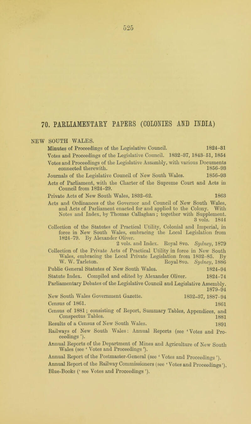 70. PARLIAMENTARY PAPERS (COLONIES ANB INBIA) NEW SOUTH WALES. Minutes of Proceedings of the Legislative Council. 1824-81 Votes and Proceedings of the Legislative Council. 1832-37, 1843-51, 1854 Votes and Proceedings of the Legislative Assembly, with various Documents connected therewith. 1856-93 Journals of the Legislative Council of New South Wales. 1856-93 Acts of Parliament, with the Charter of the Supreme Court and Acts in Council from 1824-29. Private Acts of New South Wales, 1832-62. 1863 Acts and Ordinances of the Governor and Council of New South Wales, and Acts of Parliament enacted for and applied to the Colony. With Notes and Index, by Thomas Callaghan; together with Supplement. 3 vols. 1844 Collection of the Statutes of Practical Utility, Colonial and Imperial, in force in New South Wales, embracing the Local Legislation from 1824-79. By Alexander Oliver. 2 vols. and Index. Royal 8vo. Sydney, 1879 Collection of the Private Acts of Practical Utility in force in New South Wales, embracing the Local Private Legislation from 1832-85. By W. W. Tarleton. Royal 8vo. Sydney, 1886 Public General Statutes of New South Wales. 1824-94 Statute Index. Compiled and edited by Alexander Oliver. 1824-74 Parliamentary Debates of the Legislative Council and Legislative Assembly. 1879-94 New South Wales Government Gazette. 1832-37, 1887-94 Census of 1861. 1861 Census of 1881; consisting of Report, Summary Tables, Appendices, and Conspectus Tables. 1881 Results of a Census of New South Wales. 1891 Railways of New South Wales: Annual Reports (see ‘ Votes and Pro- ceedings ’). Annual Reports of the Department of Mines and Agriculture of New South Wales (see ‘ Votes and Proceedings ’). Annual Report of the Postmaster-General (see ‘ Votes and Proceedings ’). Annual Report of the Railway Commissioners (see ‘ Votes and Proceedings’). Blue-Books (‘ see Votes and Proceedings ’).